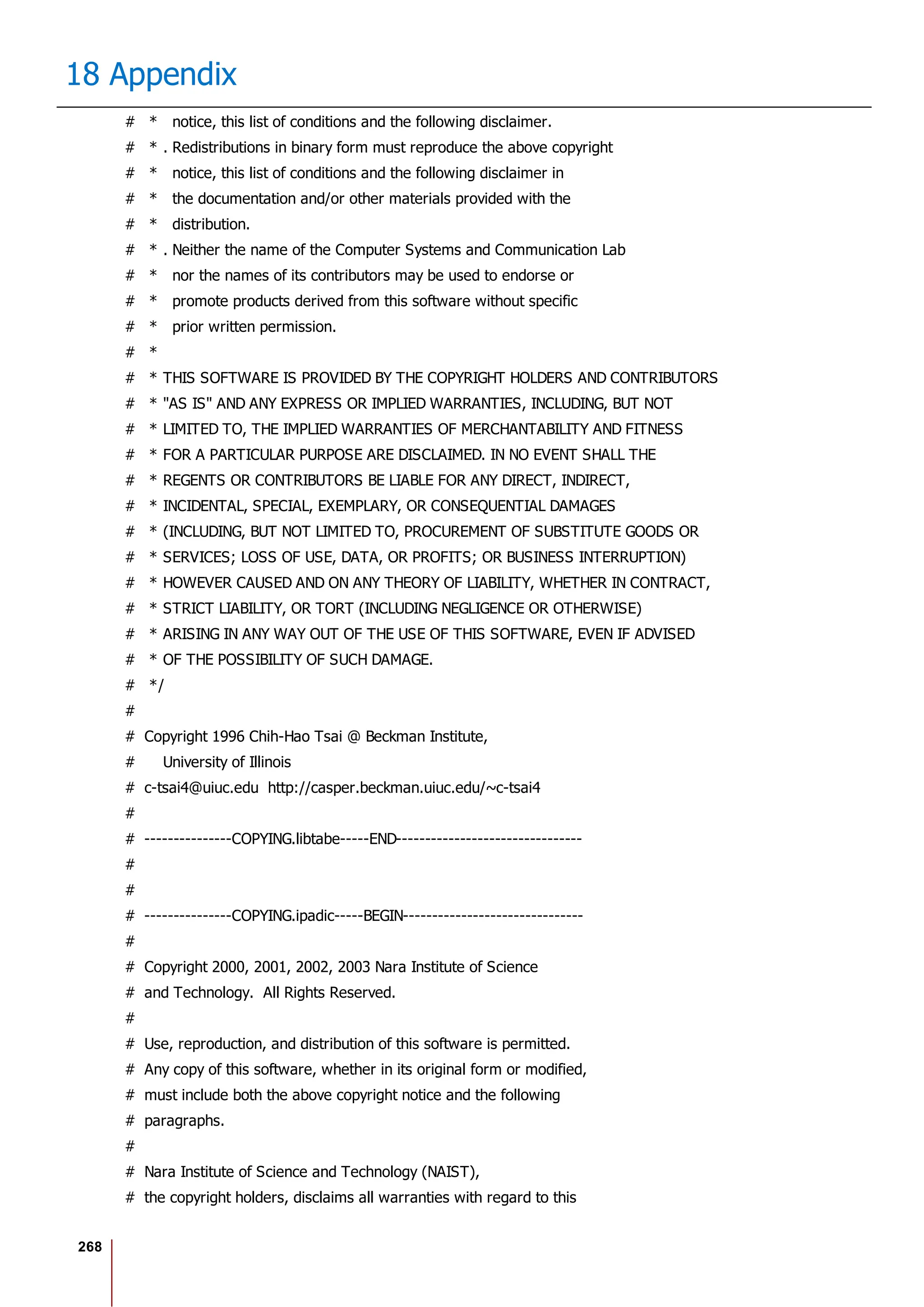 268
18 Appendix
# * notice, this list of conditions and the following disclaimer.
# * . Redistributions in binary form must reproduce the above copyright
# * notice, this list of conditions and the following disclaimer in
# * the documentation and/or other materials provided with the
# * distribution.
# * . Neither the name of the Computer Systems and Communication Lab
# * nor the names of its contributors may be used to endorse or
# * promote products derived from this software without specific
# * prior written permission.
# *
# * THIS SOFTWARE IS PROVIDED BY THE COPYRIGHT HOLDERS AND CONTRIBUTORS
# * "AS IS" AND ANY EXPRESS OR IMPLIED WARRANTIES, INCLUDING, BUT NOT
# * LIMITED TO, THE IMPLIED WARRANTIES OF MERCHANTABILITY AND FITNESS
# * FOR A PARTICULAR PURPOSE ARE DISCLAIMED. IN NO EVENT SHALL THE
# * REGENTS OR CONTRIBUTORS BE LIABLE FOR ANY DIRECT, INDIRECT,
# * INCIDENTAL, SPECIAL, EXEMPLARY, OR CONSEQUENTIAL DAMAGES
# * (INCLUDING, BUT NOT LIMITED TO, PROCUREMENT OF SUBSTITUTE GOODS OR
# * SERVICES; LOSS OF USE, DATA, OR PROFITS; OR BUSINESS INTERRUPTION)
# * HOWEVER CAUSED AND ON ANY THEORY OF LIABILITY, WHETHER IN CONTRACT,
# * STRICT LIABILITY, OR TORT (INCLUDING NEGLIGENCE OR OTHERWISE)
# * ARISING IN ANY WAY OUT OF THE USE OF THIS SOFTWARE, EVEN IF ADVISED
# * OF THE POSSIBILITY OF SUCH DAMAGE.
# */
#
# Copyright 1996 Chih-Hao Tsai @ Beckman Institute,
# University of Illinois
# c-tsai4@uiuc.edu http://casper.beckman.uiuc.edu/~c-tsai4
#
# ---------------COPYING.libtabe-----END--------------------------------
#
#
# ---------------COPYING.ipadic-----BEGIN-------------------------------
#
# Copyright 2000, 2001, 2002, 2003 Nara Institute of Science
# and Technology. All Rights Reserved.
#
# Use, reproduction, and distribution of this software is permitted.
# Any copy of this software, whether in its original form or modified,
# must include both the above copyright notice and the following
# paragraphs.
#
# Nara Institute of Science and Technology (NAIST),
# the copyright holders, disclaims all warranties with regard to this
 