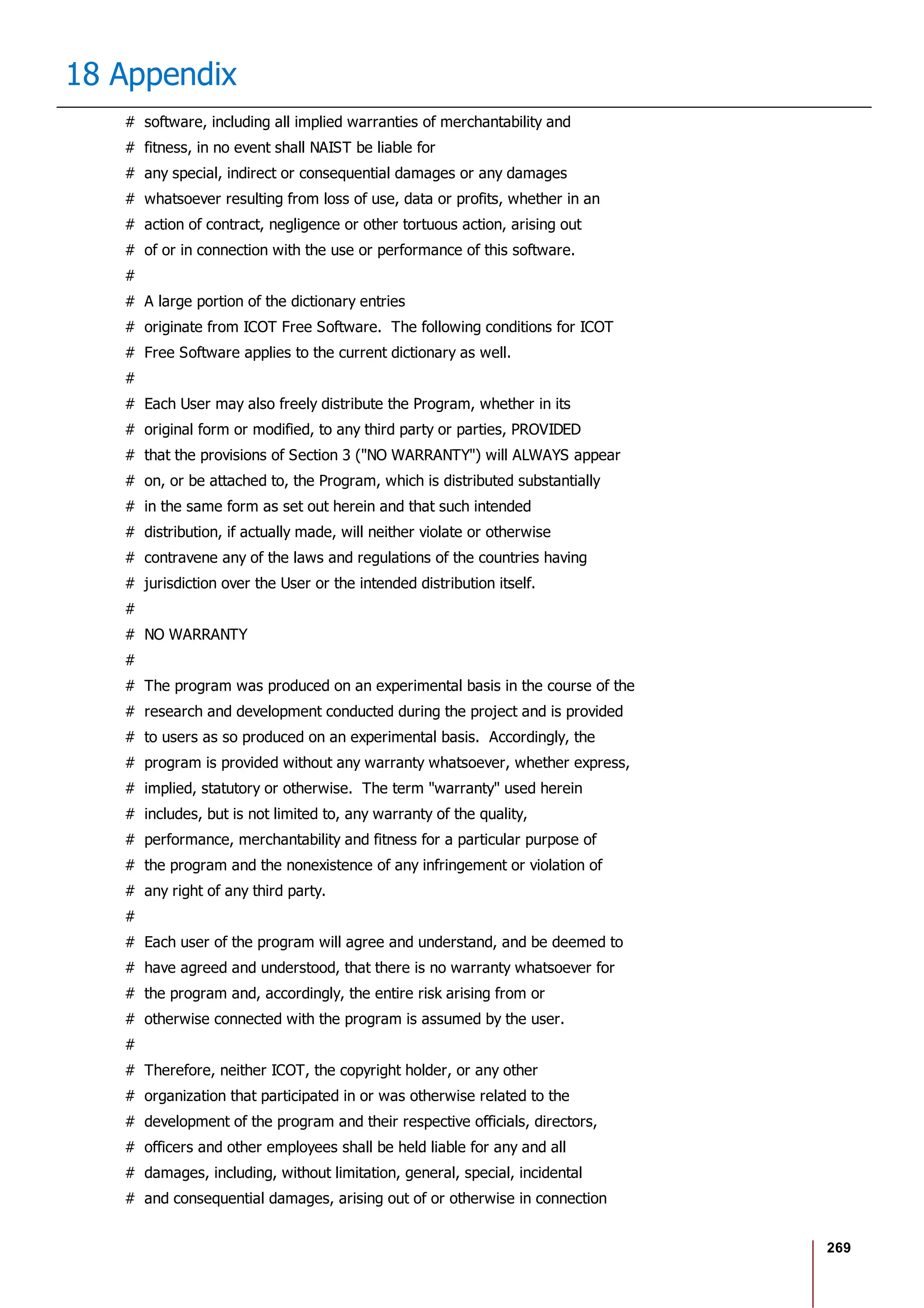269
18 Appendix
# software, including all implied warranties of merchantability and
# fitness, in no event shall NAIST be liable for
# any special, indirect or consequential damages or any damages
# whatsoever resulting from loss of use, data or profits, whether in an
# action of contract, negligence or other tortuous action, arising out
# of or in connection with the use or performance of this software.
#
# A large portion of the dictionary entries
# originate from ICOT Free Software. The following conditions for ICOT
# Free Software applies to the current dictionary as well.
#
# Each User may also freely distribute the Program, whether in its
# original form or modified, to any third party or parties, PROVIDED
# that the provisions of Section 3 ("NO WARRANTY") will ALWAYS appear
# on, or be attached to, the Program, which is distributed substantially
# in the same form as set out herein and that such intended
# distribution, if actually made, will neither violate or otherwise
# contravene any of the laws and regulations of the countries having
# jurisdiction over the User or the intended distribution itself.
#
# NO WARRANTY
#
# The program was produced on an experimental basis in the course of the
# research and development conducted during the project and is provided
# to users as so produced on an experimental basis. Accordingly, the
# program is provided without any warranty whatsoever, whether express,
# implied, statutory or otherwise. The term "warranty" used herein
# includes, but is not limited to, any warranty of the quality,
# performance, merchantability and fitness for a particular purpose of
# the program and the nonexistence of any infringement or violation of
# any right of any third party.
#
# Each user of the program will agree and understand, and be deemed to
# have agreed and understood, that there is no warranty whatsoever for
# the program and, accordingly, the entire risk arising from or
# otherwise connected with the program is assumed by the user.
#
# Therefore, neither ICOT, the copyright holder, or any other
# organization that participated in or was otherwise related to the
# development of the program and their respective officials, directors,
# officers and other employees shall be held liable for any and all
# damages, including, without limitation, general, special, incidental
# and consequential damages, arising out of or otherwise in connection
 