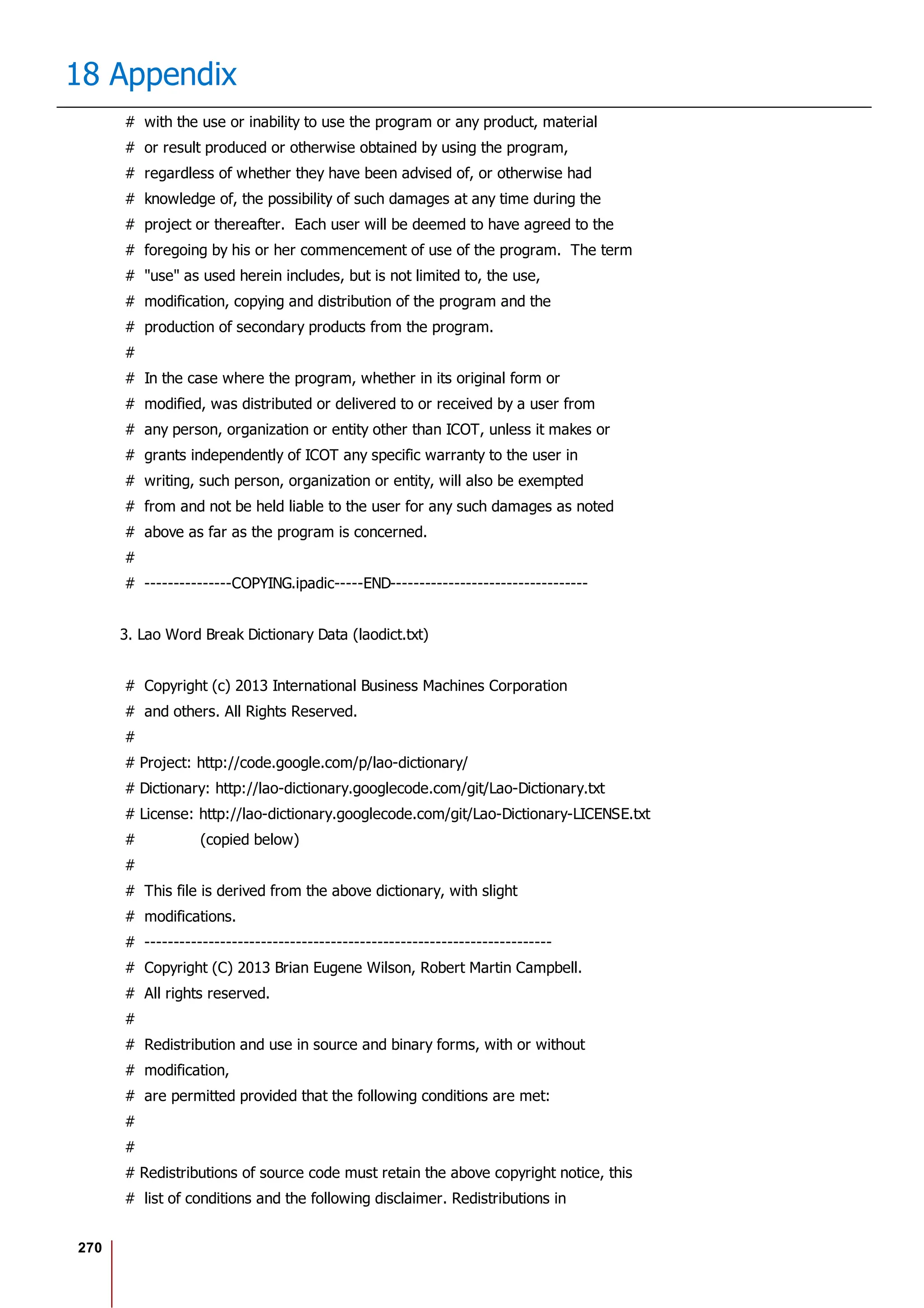 270
18 Appendix
# with the use or inability to use the program or any product, material
# or result produced or otherwise obtained by using the program,
# regardless of whether they have been advised of, or otherwise had
# knowledge of, the possibility of such damages at any time during the
# project or thereafter. Each user will be deemed to have agreed to the
# foregoing by his or her commencement of use of the program. The term
# "use" as used herein includes, but is not limited to, the use,
# modification, copying and distribution of the program and the
# production of secondary products from the program.
#
# In the case where the program, whether in its original form or
# modified, was distributed or delivered to or received by a user from
# any person, organization or entity other than ICOT, unless it makes or
# grants independently of ICOT any specific warranty to the user in
# writing, such person, organization or entity, will also be exempted
# from and not be held liable to the user for any such damages as noted
# above as far as the program is concerned.
#
# ---------------COPYING.ipadic-----END----------------------------------
3. Lao Word Break Dictionary Data (laodict.txt)
# Copyright (c) 2013 International Business Machines Corporation
# and others. All Rights Reserved.
#
# Project: http://code.google.com/p/lao-dictionary/
# Dictionary: http://lao-dictionary.googlecode.com/git/Lao-Dictionary.txt
# License: http://lao-dictionary.googlecode.com/git/Lao-Dictionary-LICENSE.txt
# (copied below)
#
# This file is derived from the above dictionary, with slight
# modifications.
# ----------------------------------------------------------------------
# Copyright (C) 2013 Brian Eugene Wilson, Robert Martin Campbell.
# All rights reserved.
#
# Redistribution and use in source and binary forms, with or without
# modification,
# are permitted provided that the following conditions are met:
#
#
# Redistributions of source code must retain the above copyright notice, this
# list of conditions and the following disclaimer. Redistributions in
 