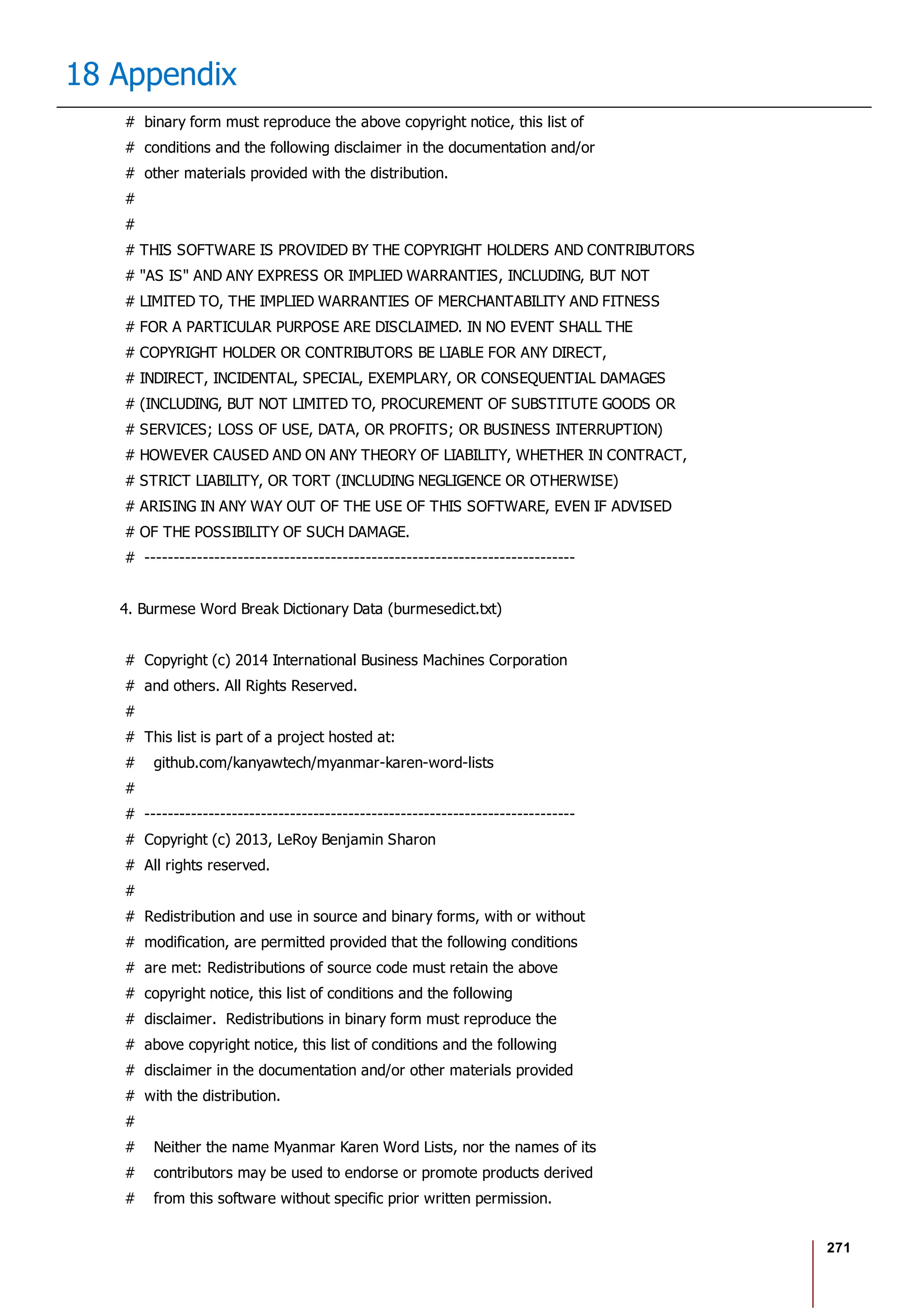 271
18 Appendix
# binary form must reproduce the above copyright notice, this list of
# conditions and the following disclaimer in the documentation and/or
# other materials provided with the distribution.
#
#
# THIS SOFTWARE IS PROVIDED BY THE COPYRIGHT HOLDERS AND CONTRIBUTORS
# "AS IS" AND ANY EXPRESS OR IMPLIED WARRANTIES, INCLUDING, BUT NOT
# LIMITED TO, THE IMPLIED WARRANTIES OF MERCHANTABILITY AND FITNESS
# FOR A PARTICULAR PURPOSE ARE DISCLAIMED. IN NO EVENT SHALL THE
# COPYRIGHT HOLDER OR CONTRIBUTORS BE LIABLE FOR ANY DIRECT,
# INDIRECT, INCIDENTAL, SPECIAL, EXEMPLARY, OR CONSEQUENTIAL DAMAGES
# (INCLUDING, BUT NOT LIMITED TO, PROCUREMENT OF SUBSTITUTE GOODS OR
# SERVICES; LOSS OF USE, DATA, OR PROFITS; OR BUSINESS INTERRUPTION)
# HOWEVER CAUSED AND ON ANY THEORY OF LIABILITY, WHETHER IN CONTRACT,
# STRICT LIABILITY, OR TORT (INCLUDING NEGLIGENCE OR OTHERWISE)
# ARISING IN ANY WAY OUT OF THE USE OF THIS SOFTWARE, EVEN IF ADVISED
# OF THE POSSIBILITY OF SUCH DAMAGE.
# --------------------------------------------------------------------------
4. Burmese Word Break Dictionary Data (burmesedict.txt)
# Copyright (c) 2014 International Business Machines Corporation
# and others. All Rights Reserved.
#
# This list is part of a project hosted at:
# github.com/kanyawtech/myanmar-karen-word-lists
#
# --------------------------------------------------------------------------
# Copyright (c) 2013, LeRoy Benjamin Sharon
# All rights reserved.
#
# Redistribution and use in source and binary forms, with or without
# modification, are permitted provided that the following conditions
# are met: Redistributions of source code must retain the above
# copyright notice, this list of conditions and the following
# disclaimer. Redistributions in binary form must reproduce the
# above copyright notice, this list of conditions and the following
# disclaimer in the documentation and/or other materials provided
# with the distribution.
#
# Neither the name Myanmar Karen Word Lists, nor the names of its
# contributors may be used to endorse or promote products derived
# from this software without specific prior written permission.
 