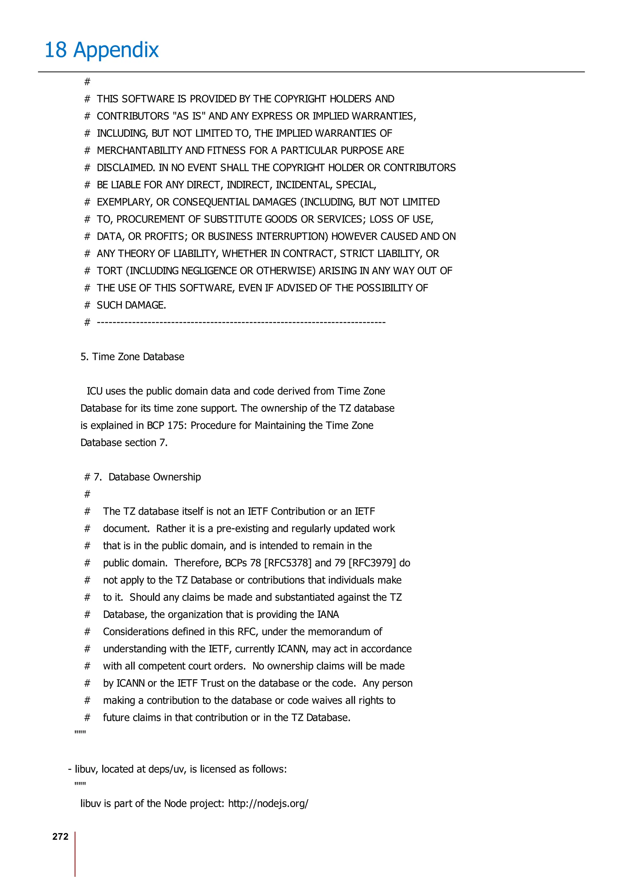 272
18 Appendix
#
# THIS SOFTWARE IS PROVIDED BY THE COPYRIGHT HOLDERS AND
# CONTRIBUTORS "AS IS" AND ANY EXPRESS OR IMPLIED WARRANTIES,
# INCLUDING, BUT NOT LIMITED TO, THE IMPLIED WARRANTIES OF
# MERCHANTABILITY AND FITNESS FOR A PARTICULAR PURPOSE ARE
# DISCLAIMED. IN NO EVENT SHALL THE COPYRIGHT HOLDER OR CONTRIBUTORS
# BE LIABLE FOR ANY DIRECT, INDIRECT, INCIDENTAL, SPECIAL,
# EXEMPLARY, OR CONSEQUENTIAL DAMAGES (INCLUDING, BUT NOT LIMITED
# TO, PROCUREMENT OF SUBSTITUTE GOODS OR SERVICES; LOSS OF USE,
# DATA, OR PROFITS; OR BUSINESS INTERRUPTION) HOWEVER CAUSED AND ON
# ANY THEORY OF LIABILITY, WHETHER IN CONTRACT, STRICT LIABILITY, OR
# TORT (INCLUDING NEGLIGENCE OR OTHERWISE) ARISING IN ANY WAY OUT OF
# THE USE OF THIS SOFTWARE, EVEN IF ADVISED OF THE POSSIBILITY OF
# SUCH DAMAGE.
# --------------------------------------------------------------------------
5. Time Zone Database
ICU uses the public domain data and code derived from Time Zone
Database for its time zone support. The ownership of the TZ database
is explained in BCP 175: Procedure for Maintaining the Time Zone
Database section 7.
# 7. Database Ownership
#
# The TZ database itself is not an IETF Contribution or an IETF
# document. Rather it is a pre-existing and regularly updated work
# that is in the public domain, and is intended to remain in the
# public domain. Therefore, BCPs 78 [RFC5378] and 79 [RFC3979] do
# not apply to the TZ Database or contributions that individuals make
# to it. Should any claims be made and substantiated against the TZ
# Database, the organization that is providing the IANA
# Considerations defined in this RFC, under the memorandum of
# understanding with the IETF, currently ICANN, may act in accordance
# with all competent court orders. No ownership claims will be made
# by ICANN or the IETF Trust on the database or the code. Any person
# making a contribution to the database or code waives all rights to
# future claims in that contribution or in the TZ Database.
"""
- libuv, located at deps/uv, is licensed as follows:
"""
libuv is part of the Node project: http://nodejs.org/
 