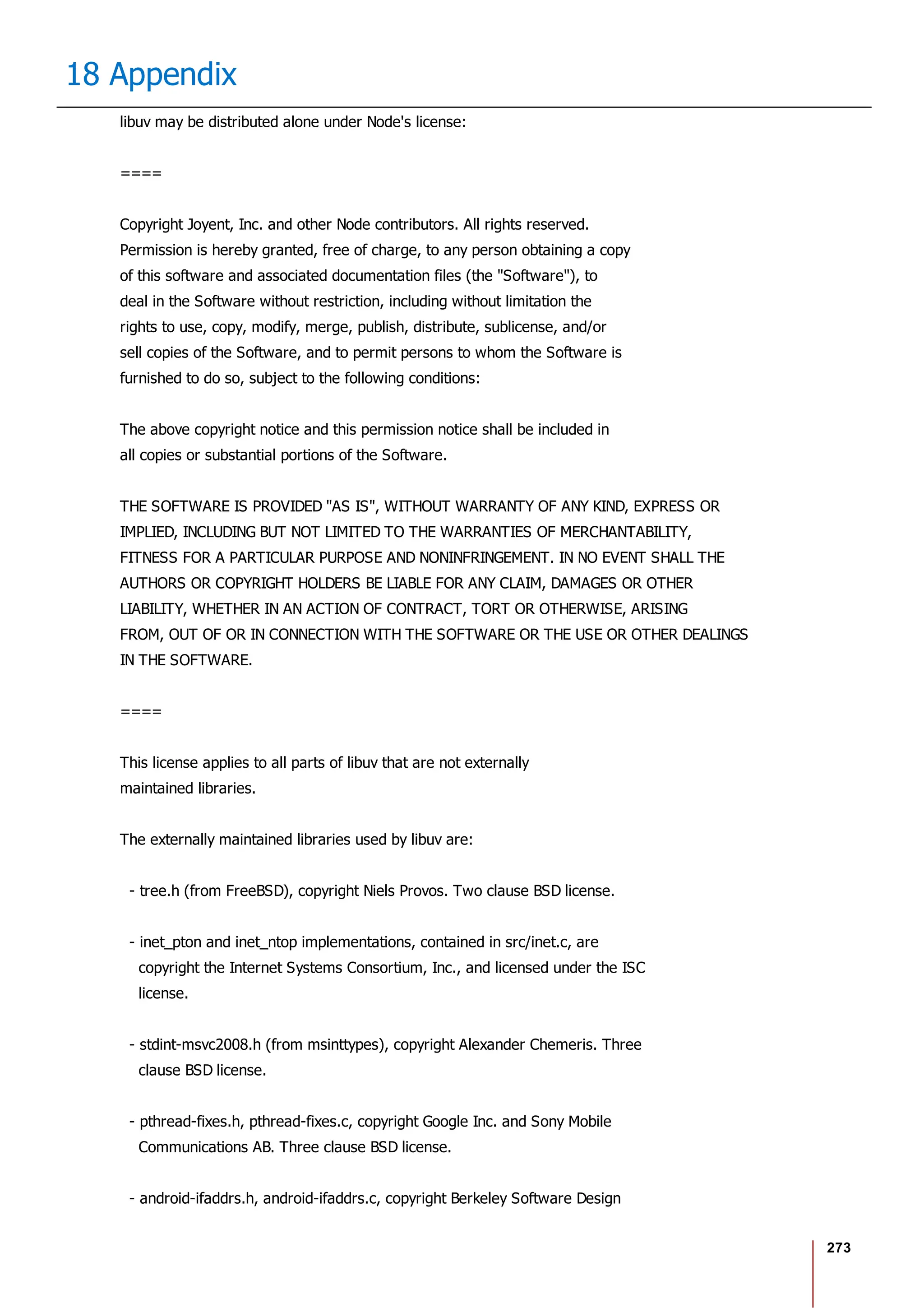 273
18 Appendix
libuv may be distributed alone under Node's license:
====
Copyright Joyent, Inc. and other Node contributors. All rights reserved.
Permission is hereby granted, free of charge, to any person obtaining a copy
of this software and associated documentation files (the "Software"), to
deal in the Software without restriction, including without limitation the
rights to use, copy, modify, merge, publish, distribute, sublicense, and/or
sell copies of the Software, and to permit persons to whom the Software is
furnished to do so, subject to the following conditions:
The above copyright notice and this permission notice shall be included in
all copies or substantial portions of the Software.
THE SOFTWARE IS PROVIDED "AS IS", WITHOUT WARRANTY OF ANY KIND, EXPRESS OR
IMPLIED, INCLUDING BUT NOT LIMITED TO THE WARRANTIES OF MERCHANTABILITY,
FITNESS FOR A PARTICULAR PURPOSE AND NONINFRINGEMENT. IN NO EVENT SHALL THE
AUTHORS OR COPYRIGHT HOLDERS BE LIABLE FOR ANY CLAIM, DAMAGES OR OTHER
LIABILITY, WHETHER IN AN ACTION OF CONTRACT, TORT OR OTHERWISE, ARISING
FROM, OUT OF OR IN CONNECTION WITH THE SOFTWARE OR THE USE OR OTHER DEALINGS
IN THE SOFTWARE.
====
This license applies to all parts of libuv that are not externally
maintained libraries.
The externally maintained libraries used by libuv are:
- tree.h (from FreeBSD), copyright Niels Provos. Two clause BSD license.
- inet_pton and inet_ntop implementations, contained in src/inet.c, are
copyright the Internet Systems Consortium, Inc., and licensed under the ISC
license.
- stdint-msvc2008.h (from msinttypes), copyright Alexander Chemeris. Three
clause BSD license.
- pthread-fixes.h, pthread-fixes.c, copyright Google Inc. and Sony Mobile
Communications AB. Three clause BSD license.
- android-ifaddrs.h, android-ifaddrs.c, copyright Berkeley Software Design
 