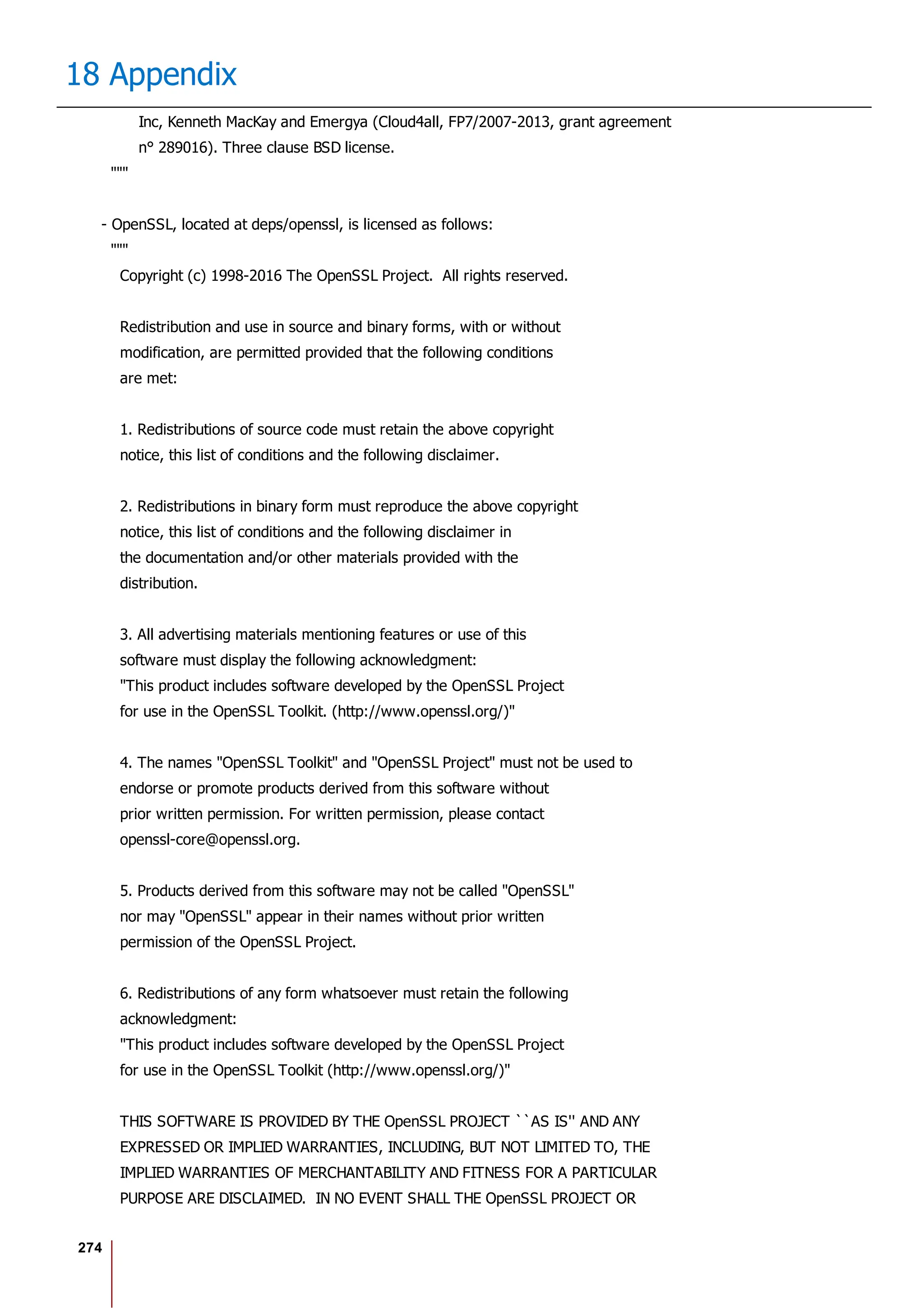 274
18 Appendix
Inc, Kenneth MacKay and Emergya (Cloud4all, FP7/2007-2013, grant agreement
n° 289016). Three clause BSD license.
"""
- OpenSSL, located at deps/openssl, is licensed as follows:
"""
Copyright (c) 1998-2016 The OpenSSL Project. All rights reserved.
Redistribution and use in source and binary forms, with or without
modification, are permitted provided that the following conditions
are met:
1. Redistributions of source code must retain the above copyright
notice, this list of conditions and the following disclaimer.
2. Redistributions in binary form must reproduce the above copyright
notice, this list of conditions and the following disclaimer in
the documentation and/or other materials provided with the
distribution.
3. All advertising materials mentioning features or use of this
software must display the following acknowledgment:
"This product includes software developed by the OpenSSL Project
for use in the OpenSSL Toolkit. (http://www.openssl.org/)"
4. The names "OpenSSL Toolkit" and "OpenSSL Project" must not be used to
endorse or promote products derived from this software without
prior written permission. For written permission, please contact
openssl-core@openssl.org.
5. Products derived from this software may not be called "OpenSSL"
nor may "OpenSSL" appear in their names without prior written
permission of the OpenSSL Project.
6. Redistributions of any form whatsoever must retain the following
acknowledgment:
"This product includes software developed by the OpenSSL Project
for use in the OpenSSL Toolkit (http://www.openssl.org/)"
THIS SOFTWARE IS PROVIDED BY THE OpenSSL PROJECT ``AS IS'' AND ANY
EXPRESSED OR IMPLIED WARRANTIES, INCLUDING, BUT NOT LIMITED TO, THE
IMPLIED WARRANTIES OF MERCHANTABILITY AND FITNESS FOR A PARTICULAR
PURPOSE ARE DISCLAIMED. IN NO EVENT SHALL THE OpenSSL PROJECT OR
 