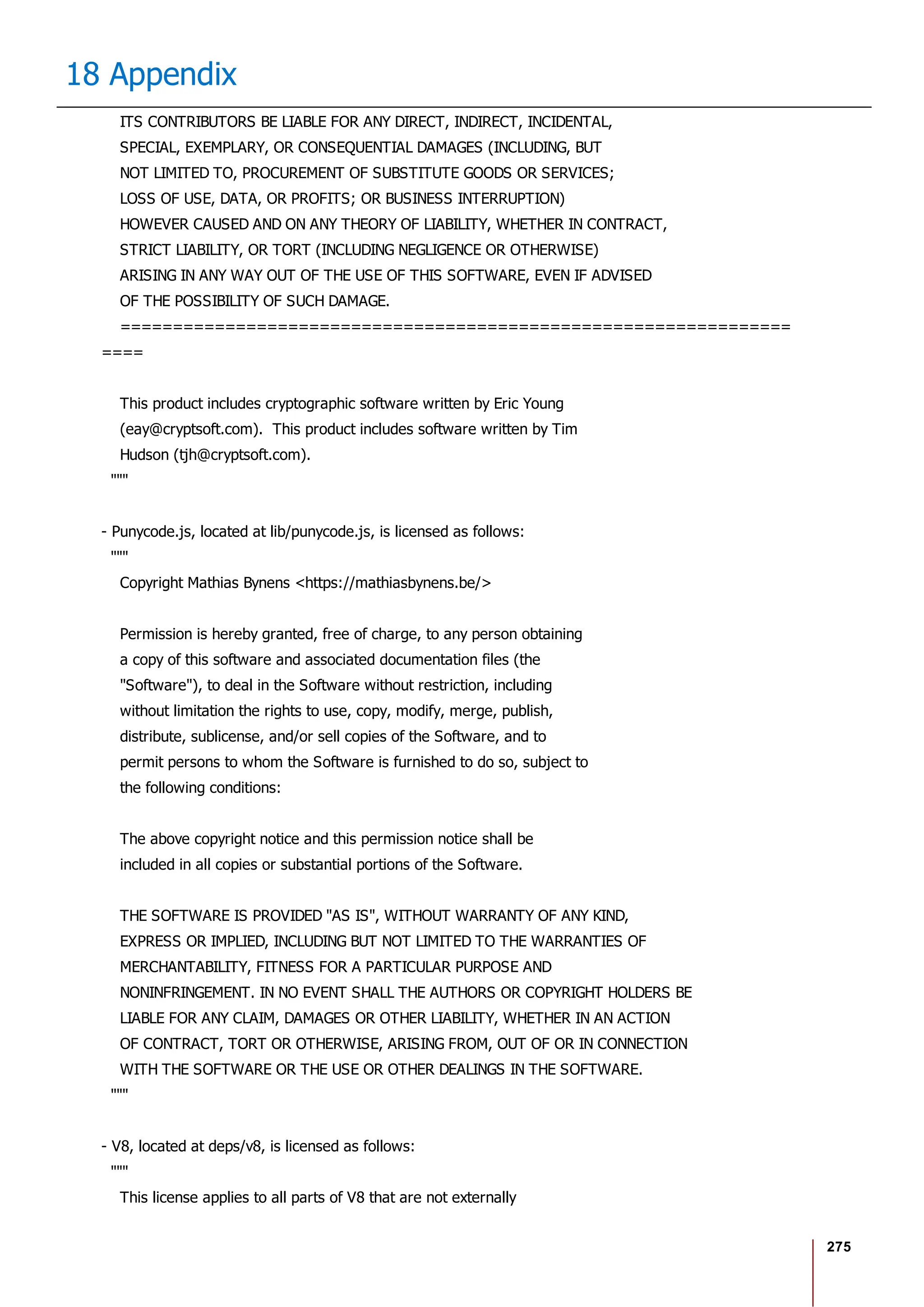 275
18 Appendix
ITS CONTRIBUTORS BE LIABLE FOR ANY DIRECT, INDIRECT, INCIDENTAL,
SPECIAL, EXEMPLARY, OR CONSEQUENTIAL DAMAGES (INCLUDING, BUT
NOT LIMITED TO, PROCUREMENT OF SUBSTITUTE GOODS OR SERVICES;
LOSS OF USE, DATA, OR PROFITS; OR BUSINESS INTERRUPTION)
HOWEVER CAUSED AND ON ANY THEORY OF LIABILITY, WHETHER IN CONTRACT,
STRICT LIABILITY, OR TORT (INCLUDING NEGLIGENCE OR OTHERWISE)
ARISING IN ANY WAY OUT OF THE USE OF THIS SOFTWARE, EVEN IF ADVISED
OF THE POSSIBILITY OF SUCH DAMAGE.
================================================================
====
This product includes cryptographic software written by Eric Young
(eay@cryptsoft.com). This product includes software written by Tim
Hudson (tjh@cryptsoft.com).
"""
- Punycode.js, located at lib/punycode.js, is licensed as follows:
"""
Copyright Mathias Bynens <https://mathiasbynens.be/>
Permission is hereby granted, free of charge, to any person obtaining
a copy of this software and associated documentation files (the
"Software"), to deal in the Software without restriction, including
without limitation the rights to use, copy, modify, merge, publish,
distribute, sublicense, and/or sell copies of the Software, and to
permit persons to whom the Software is furnished to do so, subject to
the following conditions:
The above copyright notice and this permission notice shall be
included in all copies or substantial portions of the Software.
THE SOFTWARE IS PROVIDED "AS IS", WITHOUT WARRANTY OF ANY KIND,
EXPRESS OR IMPLIED, INCLUDING BUT NOT LIMITED TO THE WARRANTIES OF
MERCHANTABILITY, FITNESS FOR A PARTICULAR PURPOSE AND
NONINFRINGEMENT. IN NO EVENT SHALL THE AUTHORS OR COPYRIGHT HOLDERS BE
LIABLE FOR ANY CLAIM, DAMAGES OR OTHER LIABILITY, WHETHER IN AN ACTION
OF CONTRACT, TORT OR OTHERWISE, ARISING FROM, OUT OF OR IN CONNECTION
WITH THE SOFTWARE OR THE USE OR OTHER DEALINGS IN THE SOFTWARE.
"""
- V8, located at deps/v8, is licensed as follows:
"""
This license applies to all parts of V8 that are not externally
 