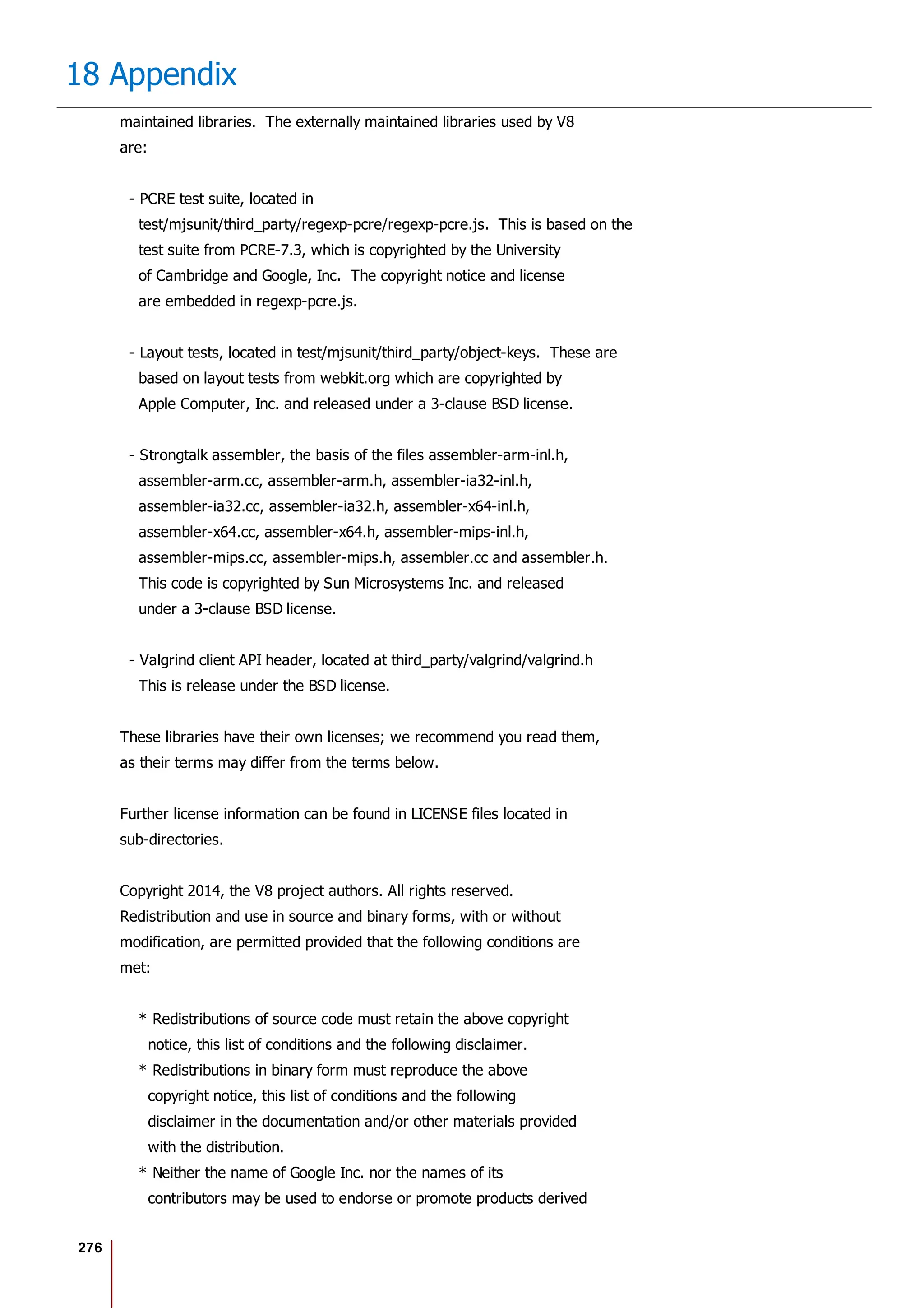 276
18 Appendix
maintained libraries. The externally maintained libraries used by V8
are:
- PCRE test suite, located in
test/mjsunit/third_party/regexp-pcre/regexp-pcre.js. This is based on the
test suite from PCRE-7.3, which is copyrighted by the University
of Cambridge and Google, Inc. The copyright notice and license
are embedded in regexp-pcre.js.
- Layout tests, located in test/mjsunit/third_party/object-keys. These are
based on layout tests from webkit.org which are copyrighted by
Apple Computer, Inc. and released under a 3-clause BSD license.
- Strongtalk assembler, the basis of the files assembler-arm-inl.h,
assembler-arm.cc, assembler-arm.h, assembler-ia32-inl.h,
assembler-ia32.cc, assembler-ia32.h, assembler-x64-inl.h,
assembler-x64.cc, assembler-x64.h, assembler-mips-inl.h,
assembler-mips.cc, assembler-mips.h, assembler.cc and assembler.h.
This code is copyrighted by Sun Microsystems Inc. and released
under a 3-clause BSD license.
- Valgrind client API header, located at third_party/valgrind/valgrind.h
This is release under the BSD license.
These libraries have their own licenses; we recommend you read them,
as their terms may differ from the terms below.
Further license information can be found in LICENSE files located in
sub-directories.
Copyright 2014, the V8 project authors. All rights reserved.
Redistribution and use in source and binary forms, with or without
modification, are permitted provided that the following conditions are
met:
* Redistributions of source code must retain the above copyright
notice, this list of conditions and the following disclaimer.
* Redistributions in binary form must reproduce the above
copyright notice, this list of conditions and the following
disclaimer in the documentation and/or other materials provided
with the distribution.
* Neither the name of Google Inc. nor the names of its
contributors may be used to endorse or promote products derived
 