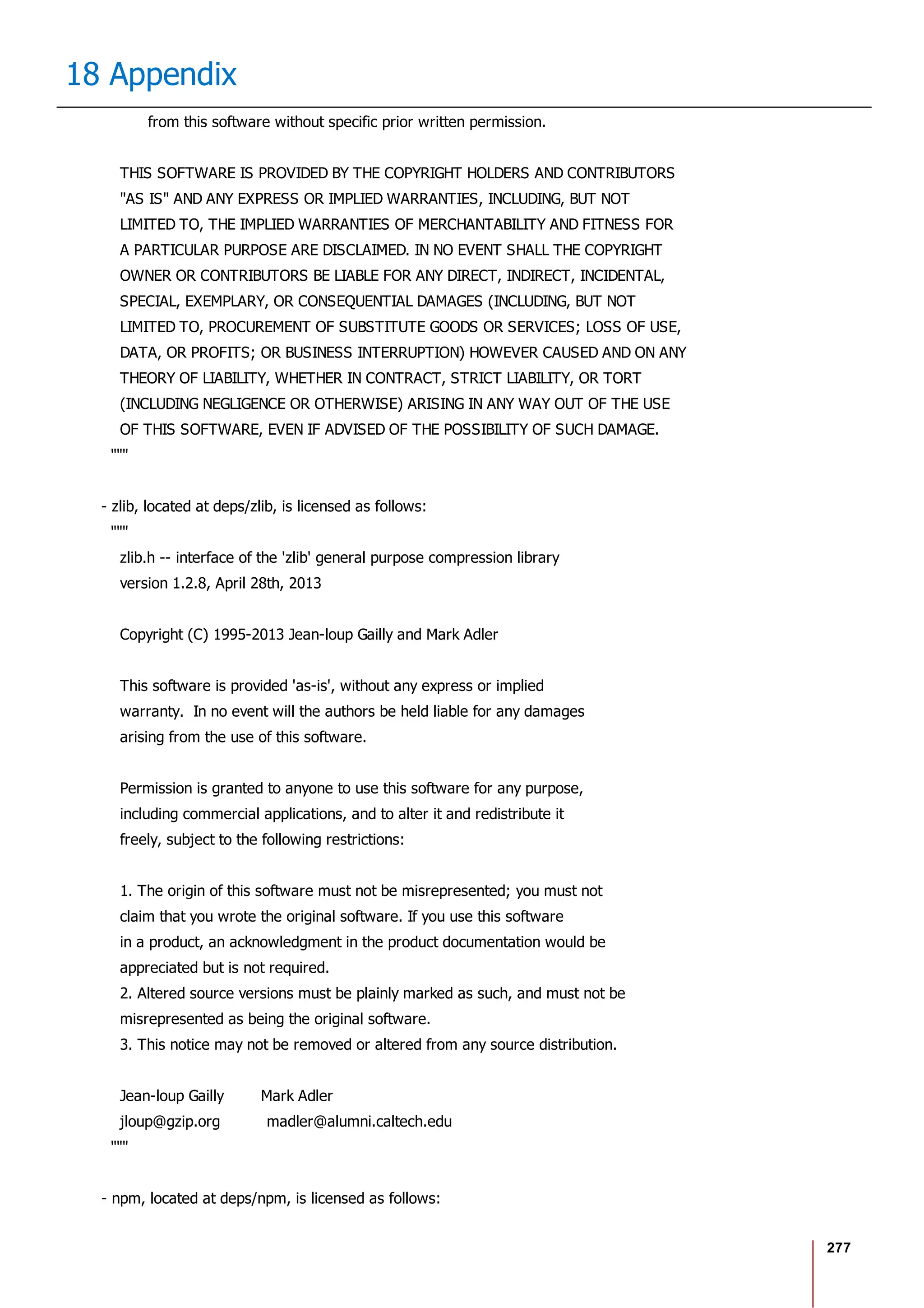 277
18 Appendix
from this software without specific prior written permission.
THIS SOFTWARE IS PROVIDED BY THE COPYRIGHT HOLDERS AND CONTRIBUTORS
"AS IS" AND ANY EXPRESS OR IMPLIED WARRANTIES, INCLUDING, BUT NOT
LIMITED TO, THE IMPLIED WARRANTIES OF MERCHANTABILITY AND FITNESS FOR
A PARTICULAR PURPOSE ARE DISCLAIMED. IN NO EVENT SHALL THE COPYRIGHT
OWNER OR CONTRIBUTORS BE LIABLE FOR ANY DIRECT, INDIRECT, INCIDENTAL,
SPECIAL, EXEMPLARY, OR CONSEQUENTIAL DAMAGES (INCLUDING, BUT NOT
LIMITED TO, PROCUREMENT OF SUBSTITUTE GOODS OR SERVICES; LOSS OF USE,
DATA, OR PROFITS; OR BUSINESS INTERRUPTION) HOWEVER CAUSED AND ON ANY
THEORY OF LIABILITY, WHETHER IN CONTRACT, STRICT LIABILITY, OR TORT
(INCLUDING NEGLIGENCE OR OTHERWISE) ARISING IN ANY WAY OUT OF THE USE
OF THIS SOFTWARE, EVEN IF ADVISED OF THE POSSIBILITY OF SUCH DAMAGE.
"""
- zlib, located at deps/zlib, is licensed as follows:
"""
zlib.h -- interface of the 'zlib' general purpose compression library
version 1.2.8, April 28th, 2013
Copyright (C) 1995-2013 Jean-loup Gailly and Mark Adler
This software is provided 'as-is', without any express or implied
warranty. In no event will the authors be held liable for any damages
arising from the use of this software.
Permission is granted to anyone to use this software for any purpose,
including commercial applications, and to alter it and redistribute it
freely, subject to the following restrictions:
1. The origin of this software must not be misrepresented; you must not
claim that you wrote the original software. If you use this software
in a product, an acknowledgment in the product documentation would be
appreciated but is not required.
2. Altered source versions must be plainly marked as such, and must not be
misrepresented as being the original software.
3. This notice may not be removed or altered from any source distribution.
Jean-loup Gailly Mark Adler
jloup@gzip.org madler@alumni.caltech.edu
"""
- npm, located at deps/npm, is licensed as follows:
 