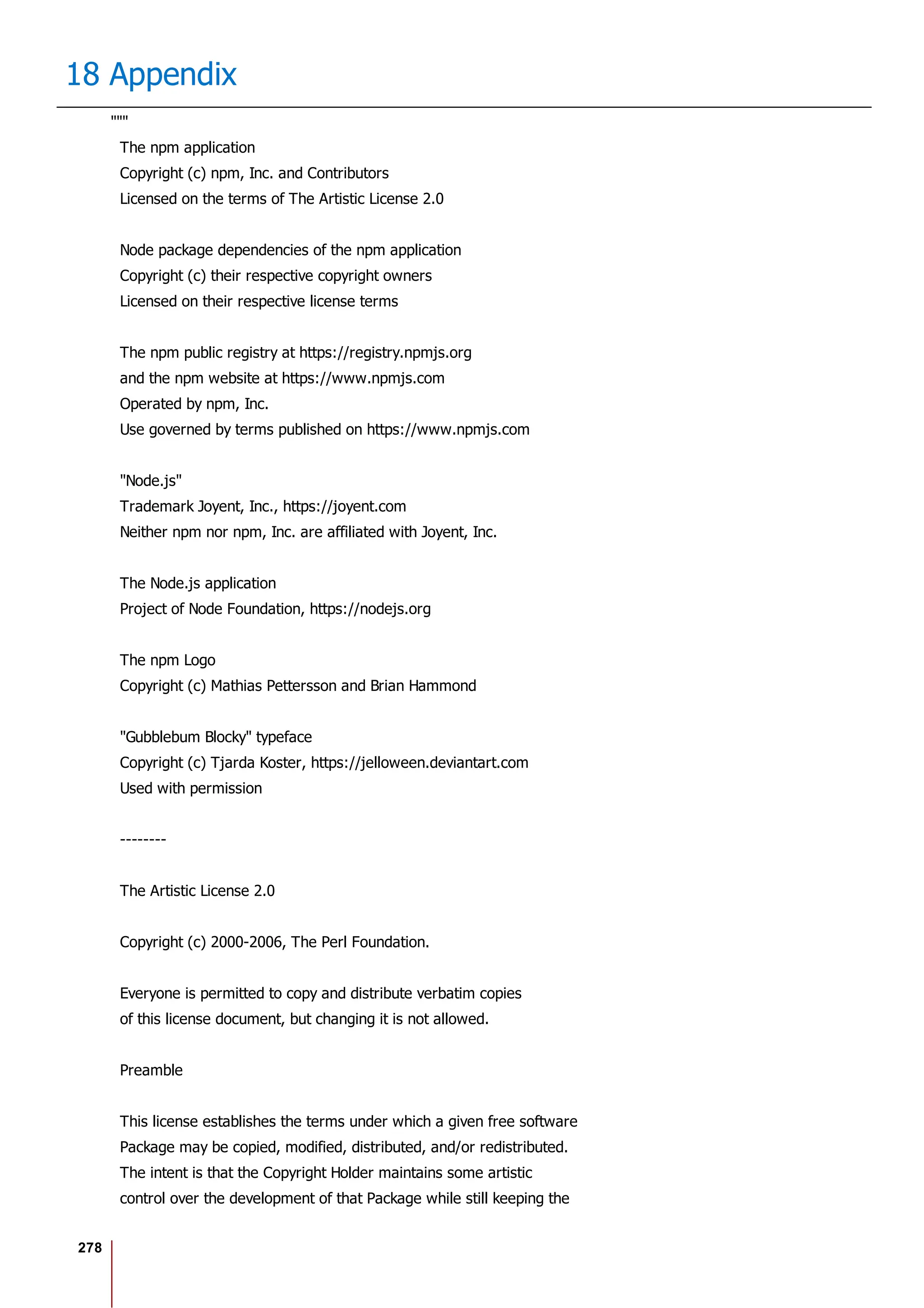 278
18 Appendix
"""
The npm application
Copyright (c) npm, Inc. and Contributors
Licensed on the terms of The Artistic License 2.0
Node package dependencies of the npm application
Copyright (c) their respective copyright owners
Licensed on their respective license terms
The npm public registry at https://registry.npmjs.org
and the npm website at https://www.npmjs.com
Operated by npm, Inc.
Use governed by terms published on https://www.npmjs.com
"Node.js"
Trademark Joyent, Inc., https://joyent.com
Neither npm nor npm, Inc. are affiliated with Joyent, Inc.
The Node.js application
Project of Node Foundation, https://nodejs.org
The npm Logo
Copyright (c) Mathias Pettersson and Brian Hammond
"Gubblebum Blocky" typeface
Copyright (c) Tjarda Koster, https://jelloween.deviantart.com
Used with permission
--------
The Artistic License 2.0
Copyright (c) 2000-2006, The Perl Foundation.
Everyone is permitted to copy and distribute verbatim copies
of this license document, but changing it is not allowed.
Preamble
This license establishes the terms under which a given free software
Package may be copied, modified, distributed, and/or redistributed.
The intent is that the Copyright Holder maintains some artistic
control over the development of that Package while still keeping the
 