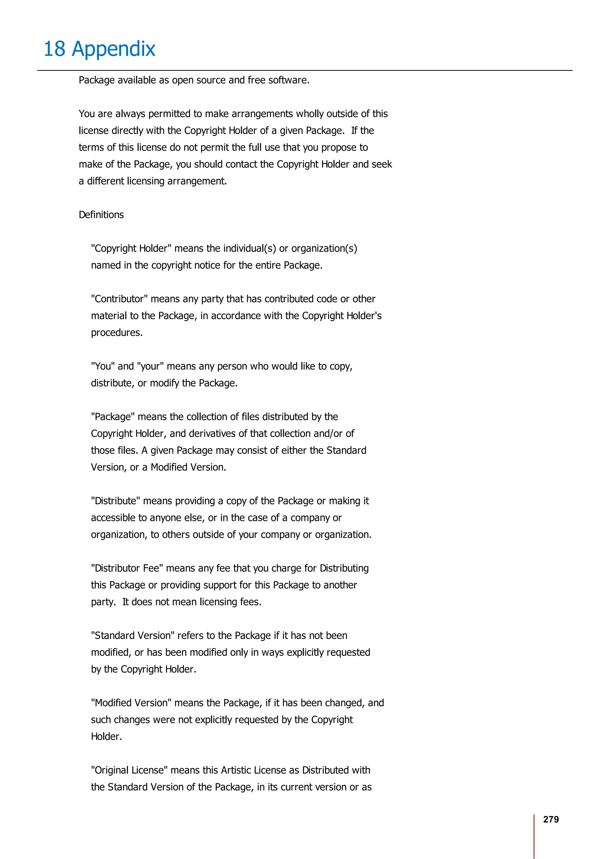 279
18 Appendix
Package available as open source and free software.
You are always permitted to make arrangements wholly outside of this
license directly with the Copyright Holder of a given Package. If the
terms of this license do not permit the full use that you propose to
make of the Package, you should contact the Copyright Holder and seek
a different licensing arrangement.
Definitions
"Copyright Holder" means the individual(s) or organization(s)
named in the copyright notice for the entire Package.
"Contributor" means any party that has contributed code or other
material to the Package, in accordance with the Copyright Holder's
procedures.
"You" and "your" means any person who would like to copy,
distribute, or modify the Package.
"Package" means the collection of files distributed by the
Copyright Holder, and derivatives of that collection and/or of
those files. A given Package may consist of either the Standard
Version, or a Modified Version.
"Distribute" means providing a copy of the Package or making it
accessible to anyone else, or in the case of a company or
organization, to others outside of your company or organization.
"Distributor Fee" means any fee that you charge for Distributing
this Package or providing support for this Package to another
party. It does not mean licensing fees.
"Standard Version" refers to the Package if it has not been
modified, or has been modified only in ways explicitly requested
by the Copyright Holder.
"Modified Version" means the Package, if it has been changed, and
such changes were not explicitly requested by the Copyright
Holder.
"Original License" means this Artistic License as Distributed with
the Standard Version of the Package, in its current version or as
 