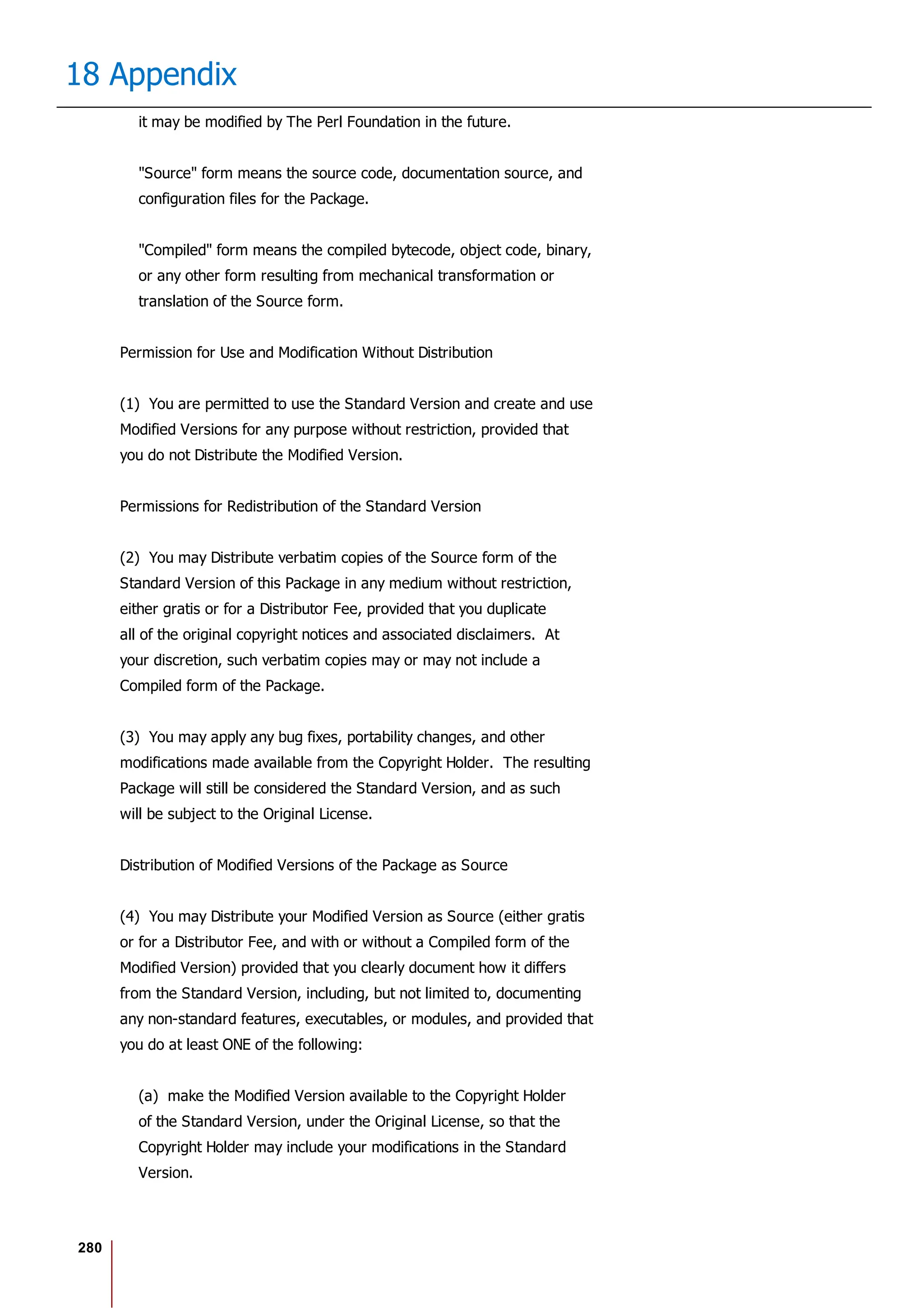 280
18 Appendix
it may be modified by The Perl Foundation in the future.
"Source" form means the source code, documentation source, and
configuration files for the Package.
"Compiled" form means the compiled bytecode, object code, binary,
or any other form resulting from mechanical transformation or
translation of the Source form.
Permission for Use and Modification Without Distribution
(1) You are permitted to use the Standard Version and create and use
Modified Versions for any purpose without restriction, provided that
you do not Distribute the Modified Version.
Permissions for Redistribution of the Standard Version
(2) You may Distribute verbatim copies of the Source form of the
Standard Version of this Package in any medium without restriction,
either gratis or for a Distributor Fee, provided that you duplicate
all of the original copyright notices and associated disclaimers. At
your discretion, such verbatim copies may or may not include a
Compiled form of the Package.
(3) You may apply any bug fixes, portability changes, and other
modifications made available from the Copyright Holder. The resulting
Package will still be considered the Standard Version, and as such
will be subject to the Original License.
Distribution of Modified Versions of the Package as Source
(4) You may Distribute your Modified Version as Source (either gratis
or for a Distributor Fee, and with or without a Compiled form of the
Modified Version) provided that you clearly document how it differs
from the Standard Version, including, but not limited to, documenting
any non-standard features, executables, or modules, and provided that
you do at least ONE of the following:
(a) make the Modified Version available to the Copyright Holder
of the Standard Version, under the Original License, so that the
Copyright Holder may include your modifications in the Standard
Version.
 
