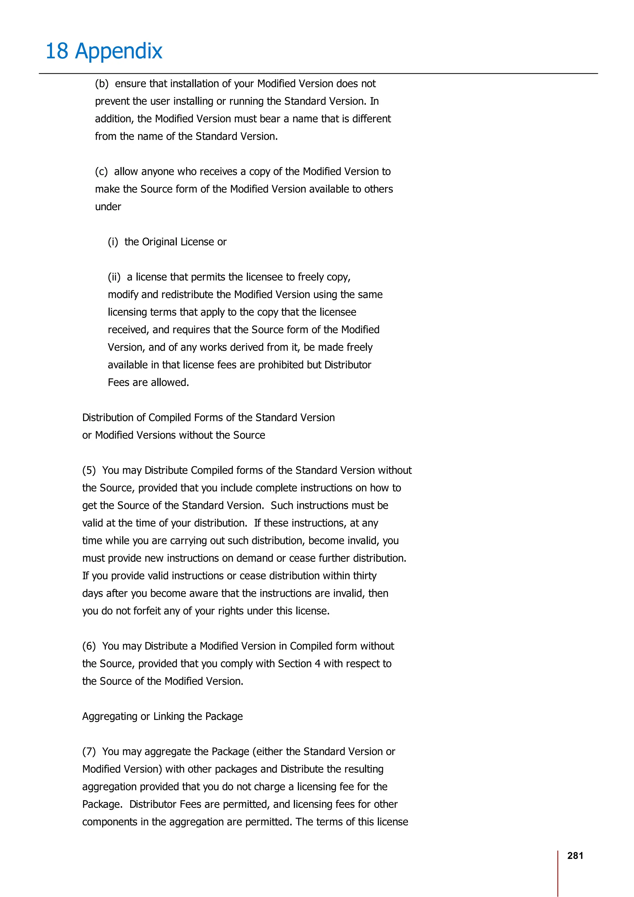 281
18 Appendix
(b) ensure that installation of your Modified Version does not
prevent the user installing or running the Standard Version. In
addition, the Modified Version must bear a name that is different
from the name of the Standard Version.
(c) allow anyone who receives a copy of the Modified Version to
make the Source form of the Modified Version available to others
under
(i) the Original License or
(ii) a license that permits the licensee to freely copy,
modify and redistribute the Modified Version using the same
licensing terms that apply to the copy that the licensee
received, and requires that the Source form of the Modified
Version, and of any works derived from it, be made freely
available in that license fees are prohibited but Distributor
Fees are allowed.
Distribution of Compiled Forms of the Standard Version
or Modified Versions without the Source
(5) You may Distribute Compiled forms of the Standard Version without
the Source, provided that you include complete instructions on how to
get the Source of the Standard Version. Such instructions must be
valid at the time of your distribution. If these instructions, at any
time while you are carrying out such distribution, become invalid, you
must provide new instructions on demand or cease further distribution.
If you provide valid instructions or cease distribution within thirty
days after you become aware that the instructions are invalid, then
you do not forfeit any of your rights under this license.
(6) You may Distribute a Modified Version in Compiled form without
the Source, provided that you comply with Section 4 with respect to
the Source of the Modified Version.
Aggregating or Linking the Package
(7) You may aggregate the Package (either the Standard Version or
Modified Version) with other packages and Distribute the resulting
aggregation provided that you do not charge a licensing fee for the
Package. Distributor Fees are permitted, and licensing fees for other
components in the aggregation are permitted. The terms of this license
 