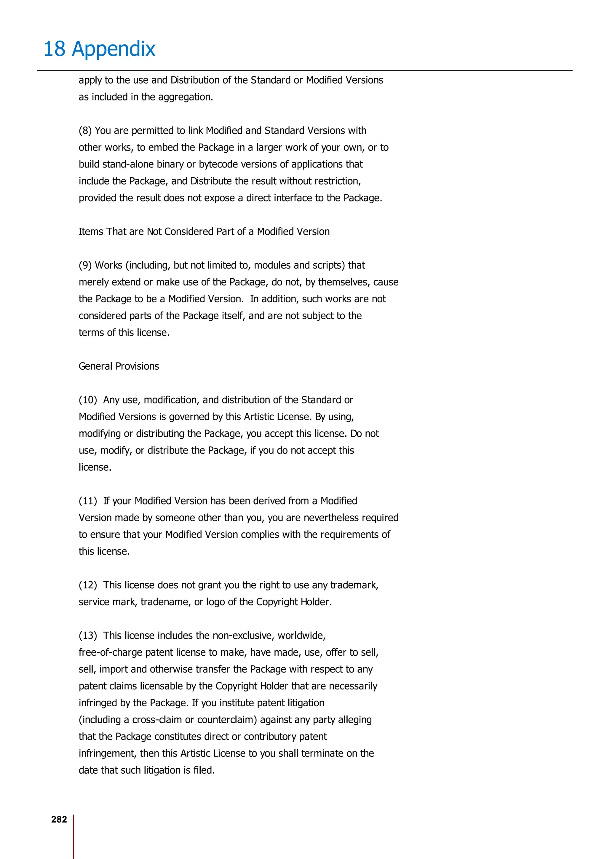 282
18 Appendix
apply to the use and Distribution of the Standard or Modified Versions
as included in the aggregation.
(8) You are permitted to link Modified and Standard Versions with
other works, to embed the Package in a larger work of your own, or to
build stand-alone binary or bytecode versions of applications that
include the Package, and Distribute the result without restriction,
provided the result does not expose a direct interface to the Package.
Items That are Not Considered Part of a Modified Version
(9) Works (including, but not limited to, modules and scripts) that
merely extend or make use of the Package, do not, by themselves, cause
the Package to be a Modified Version. In addition, such works are not
considered parts of the Package itself, and are not subject to the
terms of this license.
General Provisions
(10) Any use, modification, and distribution of the Standard or
Modified Versions is governed by this Artistic License. By using,
modifying or distributing the Package, you accept this license. Do not
use, modify, or distribute the Package, if you do not accept this
license.
(11) If your Modified Version has been derived from a Modified
Version made by someone other than you, you are nevertheless required
to ensure that your Modified Version complies with the requirements of
this license.
(12) This license does not grant you the right to use any trademark,
service mark, tradename, or logo of the Copyright Holder.
(13) This license includes the non-exclusive, worldwide,
free-of-charge patent license to make, have made, use, offer to sell,
sell, import and otherwise transfer the Package with respect to any
patent claims licensable by the Copyright Holder that are necessarily
infringed by the Package. If you institute patent litigation
(including a cross-claim or counterclaim) against any party alleging
that the Package constitutes direct or contributory patent
infringement, then this Artistic License to you shall terminate on the
date that such litigation is filed.
 