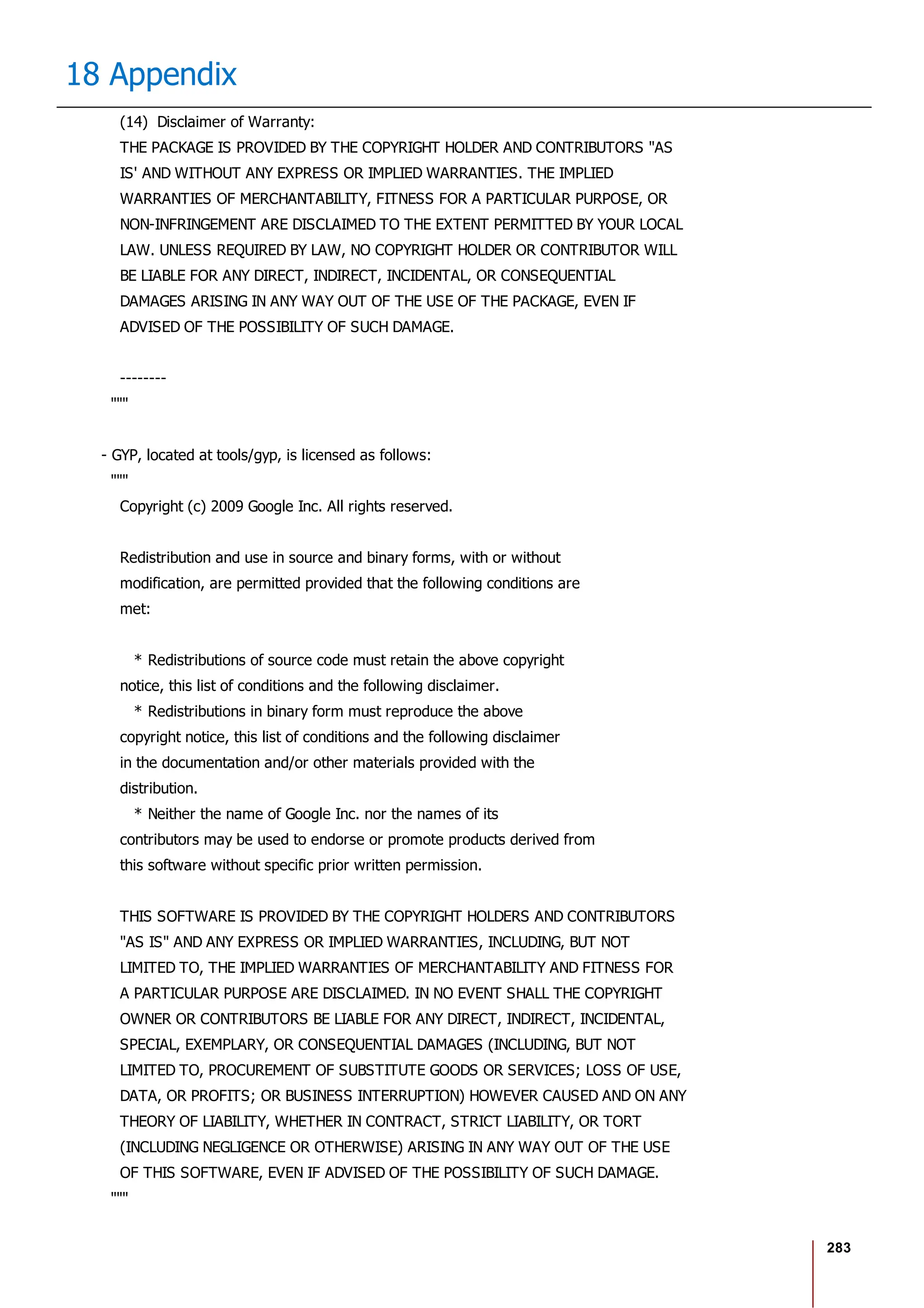 283
18 Appendix
(14) Disclaimer of Warranty:
THE PACKAGE IS PROVIDED BY THE COPYRIGHT HOLDER AND CONTRIBUTORS "AS
IS' AND WITHOUT ANY EXPRESS OR IMPLIED WARRANTIES. THE IMPLIED
WARRANTIES OF MERCHANTABILITY, FITNESS FOR A PARTICULAR PURPOSE, OR
NON-INFRINGEMENT ARE DISCLAIMED TO THE EXTENT PERMITTED BY YOUR LOCAL
LAW. UNLESS REQUIRED BY LAW, NO COPYRIGHT HOLDER OR CONTRIBUTOR WILL
BE LIABLE FOR ANY DIRECT, INDIRECT, INCIDENTAL, OR CONSEQUENTIAL
DAMAGES ARISING IN ANY WAY OUT OF THE USE OF THE PACKAGE, EVEN IF
ADVISED OF THE POSSIBILITY OF SUCH DAMAGE.
--------
"""
- GYP, located at tools/gyp, is licensed as follows:
"""
Copyright (c) 2009 Google Inc. All rights reserved.
Redistribution and use in source and binary forms, with or without
modification, are permitted provided that the following conditions are
met:
* Redistributions of source code must retain the above copyright
notice, this list of conditions and the following disclaimer.
* Redistributions in binary form must reproduce the above
copyright notice, this list of conditions and the following disclaimer
in the documentation and/or other materials provided with the
distribution.
* Neither the name of Google Inc. nor the names of its
contributors may be used to endorse or promote products derived from
this software without specific prior written permission.
THIS SOFTWARE IS PROVIDED BY THE COPYRIGHT HOLDERS AND CONTRIBUTORS
"AS IS" AND ANY EXPRESS OR IMPLIED WARRANTIES, INCLUDING, BUT NOT
LIMITED TO, THE IMPLIED WARRANTIES OF MERCHANTABILITY AND FITNESS FOR
A PARTICULAR PURPOSE ARE DISCLAIMED. IN NO EVENT SHALL THE COPYRIGHT
OWNER OR CONTRIBUTORS BE LIABLE FOR ANY DIRECT, INDIRECT, INCIDENTAL,
SPECIAL, EXEMPLARY, OR CONSEQUENTIAL DAMAGES (INCLUDING, BUT NOT
LIMITED TO, PROCUREMENT OF SUBSTITUTE GOODS OR SERVICES; LOSS OF USE,
DATA, OR PROFITS; OR BUSINESS INTERRUPTION) HOWEVER CAUSED AND ON ANY
THEORY OF LIABILITY, WHETHER IN CONTRACT, STRICT LIABILITY, OR TORT
(INCLUDING NEGLIGENCE OR OTHERWISE) ARISING IN ANY WAY OUT OF THE USE
OF THIS SOFTWARE, EVEN IF ADVISED OF THE POSSIBILITY OF SUCH DAMAGE.
"""
 