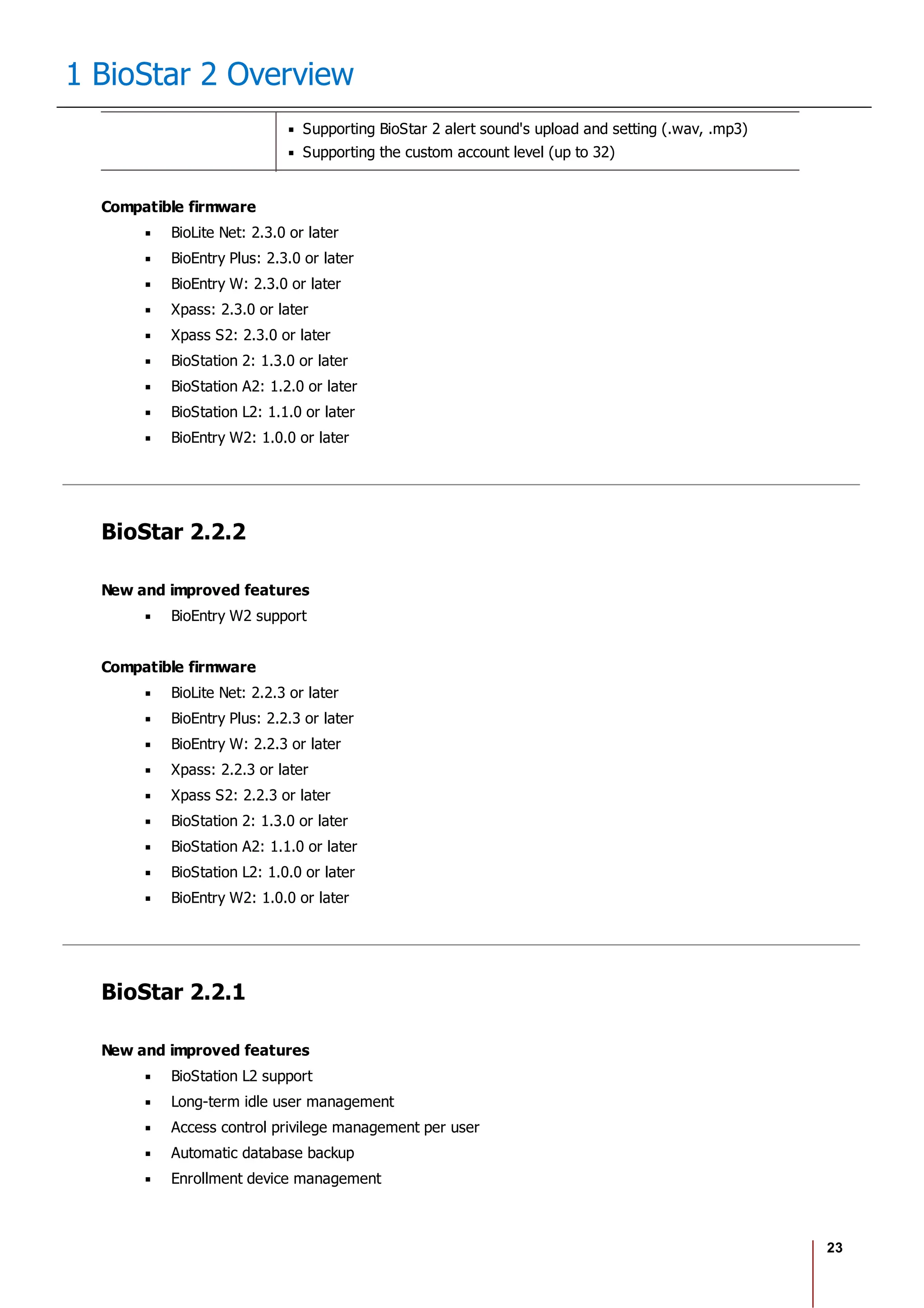 23
1 BioStar 2 Overview
Supporting BioStar 2 alert sound's upload and setting (.wav, .mp3)
Supporting the custom account level (up to 32)
Compatible firmware
BioLite Net: 2.3.0 or later
BioEntry Plus: 2.3.0 or later
BioEntry W: 2.3.0 or later
Xpass: 2.3.0 or later
Xpass S2: 2.3.0 or later
BioStation 2: 1.3.0 or later
BioStation A2: 1.2.0 or later
BioStation L2: 1.1.0 or later
BioEntry W2: 1.0.0 or later
BioStar 2.2.2
New and improved features
BioEntry W2 support
Compatible firmware
BioLite Net: 2.2.3 or later
BioEntry Plus: 2.2.3 or later
BioEntry W: 2.2.3 or later
Xpass: 2.2.3 or later
Xpass S2: 2.2.3 or later
BioStation 2: 1.3.0 or later
BioStation A2: 1.1.0 or later
BioStation L2: 1.0.0 or later
BioEntry W2: 1.0.0 or later
BioStar 2.2.1
New and improved features
BioStation L2 support
Long-term idle user management
Access control privilege management per user
Automatic database backup
Enrollment device management
 