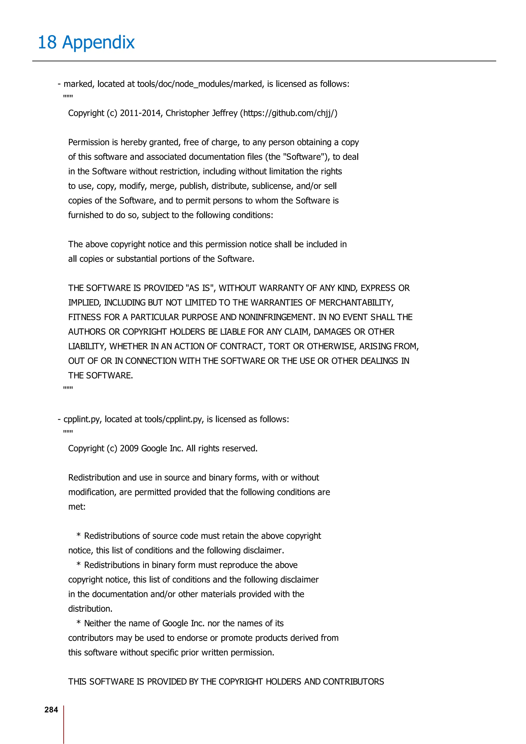 284
18 Appendix
- marked, located at tools/doc/node_modules/marked, is licensed as follows:
"""
Copyright (c) 2011-2014, Christopher Jeffrey (https://github.com/chjj/)
Permission is hereby granted, free of charge, to any person obtaining a copy
of this software and associated documentation files (the "Software"), to deal
in the Software without restriction, including without limitation the rights
to use, copy, modify, merge, publish, distribute, sublicense, and/or sell
copies of the Software, and to permit persons to whom the Software is
furnished to do so, subject to the following conditions:
The above copyright notice and this permission notice shall be included in
all copies or substantial portions of the Software.
THE SOFTWARE IS PROVIDED "AS IS", WITHOUT WARRANTY OF ANY KIND, EXPRESS OR
IMPLIED, INCLUDING BUT NOT LIMITED TO THE WARRANTIES OF MERCHANTABILITY,
FITNESS FOR A PARTICULAR PURPOSE AND NONINFRINGEMENT. IN NO EVENT SHALL THE
AUTHORS OR COPYRIGHT HOLDERS BE LIABLE FOR ANY CLAIM, DAMAGES OR OTHER
LIABILITY, WHETHER IN AN ACTION OF CONTRACT, TORT OR OTHERWISE, ARISING FROM,
OUT OF OR IN CONNECTION WITH THE SOFTWARE OR THE USE OR OTHER DEALINGS IN
THE SOFTWARE.
"""
- cpplint.py, located at tools/cpplint.py, is licensed as follows:
"""
Copyright (c) 2009 Google Inc. All rights reserved.
Redistribution and use in source and binary forms, with or without
modification, are permitted provided that the following conditions are
met:
* Redistributions of source code must retain the above copyright
notice, this list of conditions and the following disclaimer.
* Redistributions in binary form must reproduce the above
copyright notice, this list of conditions and the following disclaimer
in the documentation and/or other materials provided with the
distribution.
* Neither the name of Google Inc. nor the names of its
contributors may be used to endorse or promote products derived from
this software without specific prior written permission.
THIS SOFTWARE IS PROVIDED BY THE COPYRIGHT HOLDERS AND CONTRIBUTORS
 