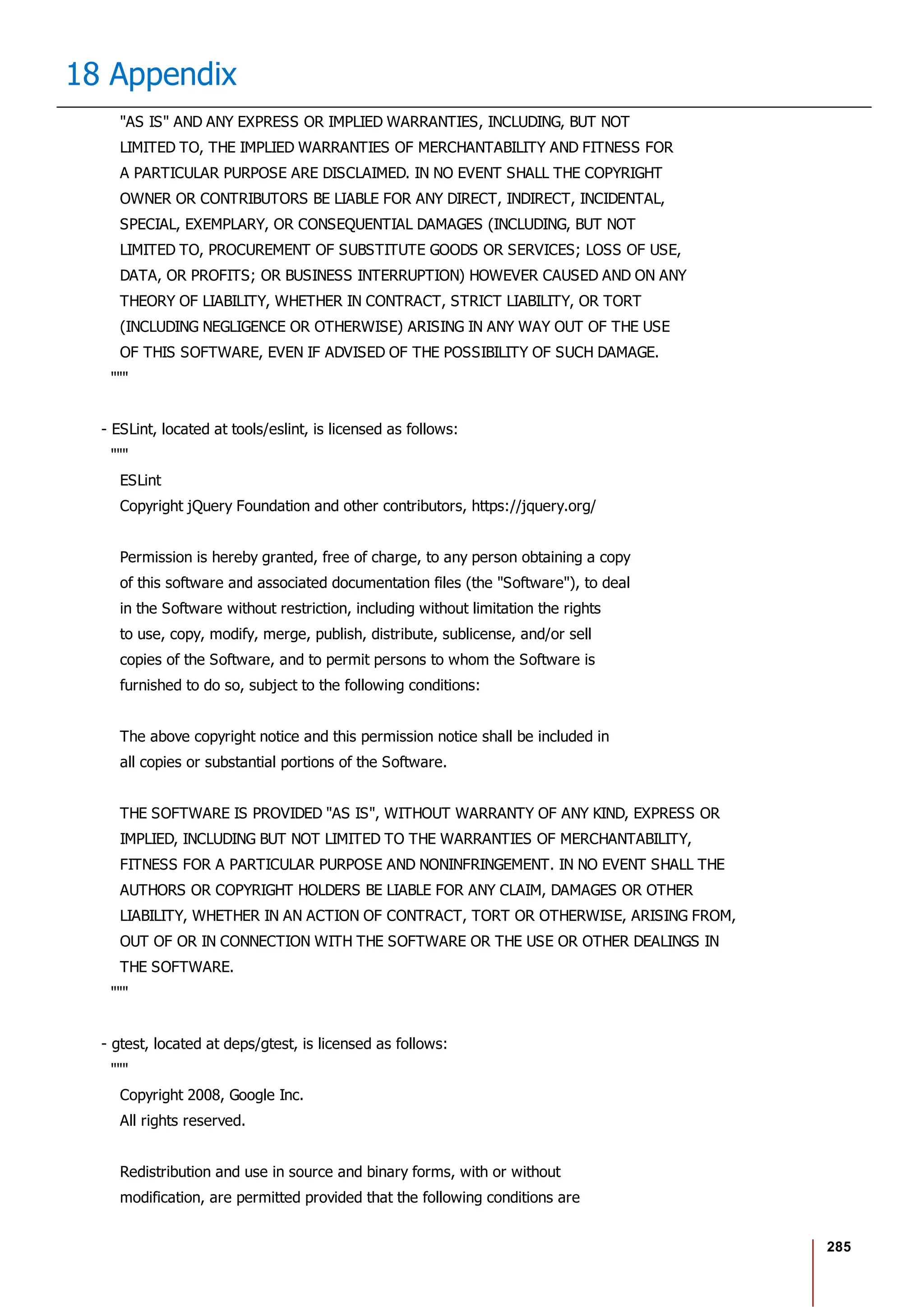 285
18 Appendix
"AS IS" AND ANY EXPRESS OR IMPLIED WARRANTIES, INCLUDING, BUT NOT
LIMITED TO, THE IMPLIED WARRANTIES OF MERCHANTABILITY AND FITNESS FOR
A PARTICULAR PURPOSE ARE DISCLAIMED. IN NO EVENT SHALL THE COPYRIGHT
OWNER OR CONTRIBUTORS BE LIABLE FOR ANY DIRECT, INDIRECT, INCIDENTAL,
SPECIAL, EXEMPLARY, OR CONSEQUENTIAL DAMAGES (INCLUDING, BUT NOT
LIMITED TO, PROCUREMENT OF SUBSTITUTE GOODS OR SERVICES; LOSS OF USE,
DATA, OR PROFITS; OR BUSINESS INTERRUPTION) HOWEVER CAUSED AND ON ANY
THEORY OF LIABILITY, WHETHER IN CONTRACT, STRICT LIABILITY, OR TORT
(INCLUDING NEGLIGENCE OR OTHERWISE) ARISING IN ANY WAY OUT OF THE USE
OF THIS SOFTWARE, EVEN IF ADVISED OF THE POSSIBILITY OF SUCH DAMAGE.
"""
- ESLint, located at tools/eslint, is licensed as follows:
"""
ESLint
Copyright jQuery Foundation and other contributors, https://jquery.org/
Permission is hereby granted, free of charge, to any person obtaining a copy
of this software and associated documentation files (the "Software"), to deal
in the Software without restriction, including without limitation the rights
to use, copy, modify, merge, publish, distribute, sublicense, and/or sell
copies of the Software, and to permit persons to whom the Software is
furnished to do so, subject to the following conditions:
The above copyright notice and this permission notice shall be included in
all copies or substantial portions of the Software.
THE SOFTWARE IS PROVIDED "AS IS", WITHOUT WARRANTY OF ANY KIND, EXPRESS OR
IMPLIED, INCLUDING BUT NOT LIMITED TO THE WARRANTIES OF MERCHANTABILITY,
FITNESS FOR A PARTICULAR PURPOSE AND NONINFRINGEMENT. IN NO EVENT SHALL THE
AUTHORS OR COPYRIGHT HOLDERS BE LIABLE FOR ANY CLAIM, DAMAGES OR OTHER
LIABILITY, WHETHER IN AN ACTION OF CONTRACT, TORT OR OTHERWISE, ARISING FROM,
OUT OF OR IN CONNECTION WITH THE SOFTWARE OR THE USE OR OTHER DEALINGS IN
THE SOFTWARE.
"""
- gtest, located at deps/gtest, is licensed as follows:
"""
Copyright 2008, Google Inc.
All rights reserved.
Redistribution and use in source and binary forms, with or without
modification, are permitted provided that the following conditions are
 