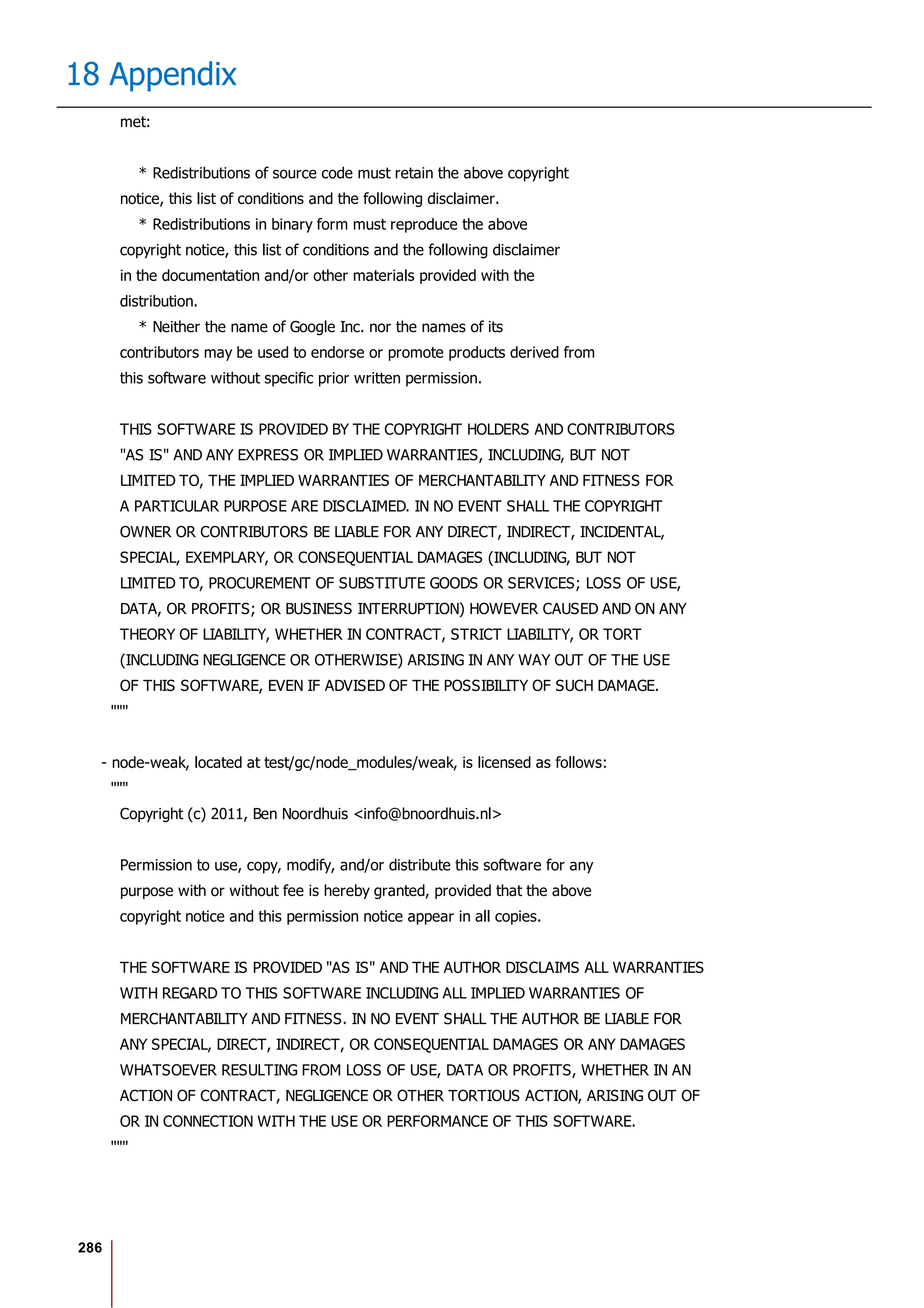286
18 Appendix
met:
* Redistributions of source code must retain the above copyright
notice, this list of conditions and the following disclaimer.
* Redistributions in binary form must reproduce the above
copyright notice, this list of conditions and the following disclaimer
in the documentation and/or other materials provided with the
distribution.
* Neither the name of Google Inc. nor the names of its
contributors may be used to endorse or promote products derived from
this software without specific prior written permission.
THIS SOFTWARE IS PROVIDED BY THE COPYRIGHT HOLDERS AND CONTRIBUTORS
"AS IS" AND ANY EXPRESS OR IMPLIED WARRANTIES, INCLUDING, BUT NOT
LIMITED TO, THE IMPLIED WARRANTIES OF MERCHANTABILITY AND FITNESS FOR
A PARTICULAR PURPOSE ARE DISCLAIMED. IN NO EVENT SHALL THE COPYRIGHT
OWNER OR CONTRIBUTORS BE LIABLE FOR ANY DIRECT, INDIRECT, INCIDENTAL,
SPECIAL, EXEMPLARY, OR CONSEQUENTIAL DAMAGES (INCLUDING, BUT NOT
LIMITED TO, PROCUREMENT OF SUBSTITUTE GOODS OR SERVICES; LOSS OF USE,
DATA, OR PROFITS; OR BUSINESS INTERRUPTION) HOWEVER CAUSED AND ON ANY
THEORY OF LIABILITY, WHETHER IN CONTRACT, STRICT LIABILITY, OR TORT
(INCLUDING NEGLIGENCE OR OTHERWISE) ARISING IN ANY WAY OUT OF THE USE
OF THIS SOFTWARE, EVEN IF ADVISED OF THE POSSIBILITY OF SUCH DAMAGE.
"""
- node-weak, located at test/gc/node_modules/weak, is licensed as follows:
"""
Copyright (c) 2011, Ben Noordhuis <info@bnoordhuis.nl>
Permission to use, copy, modify, and/or distribute this software for any
purpose with or without fee is hereby granted, provided that the above
copyright notice and this permission notice appear in all copies.
THE SOFTWARE IS PROVIDED "AS IS" AND THE AUTHOR DISCLAIMS ALL WARRANTIES
WITH REGARD TO THIS SOFTWARE INCLUDING ALL IMPLIED WARRANTIES OF
MERCHANTABILITY AND FITNESS. IN NO EVENT SHALL THE AUTHOR BE LIABLE FOR
ANY SPECIAL, DIRECT, INDIRECT, OR CONSEQUENTIAL DAMAGES OR ANY DAMAGES
WHATSOEVER RESULTING FROM LOSS OF USE, DATA OR PROFITS, WHETHER IN AN
ACTION OF CONTRACT, NEGLIGENCE OR OTHER TORTIOUS ACTION, ARISING OUT OF
OR IN CONNECTION WITH THE USE OR PERFORMANCE OF THIS SOFTWARE.
"""
 