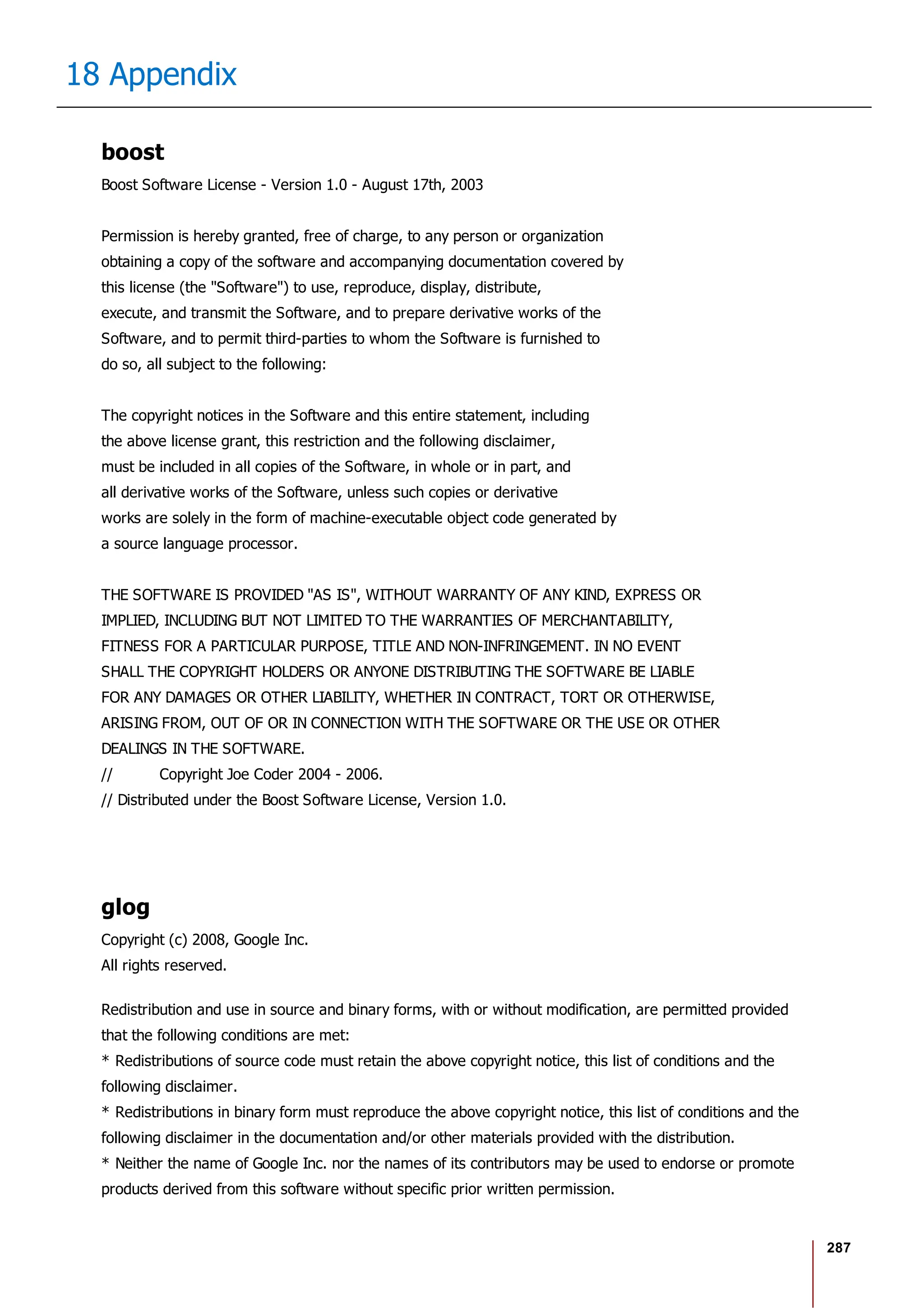 287
18 Appendix
boost
Boost Software License - Version 1.0 - August 17th, 2003
Permission is hereby granted, free of charge, to any person or organization
obtaining a copy of the software and accompanying documentation covered by
this license (the "Software") to use, reproduce, display, distribute,
execute, and transmit the Software, and to prepare derivative works of the
Software, and to permit third-parties to whom the Software is furnished to
do so, all subject to the following:
The copyright notices in the Software and this entire statement, including
the above license grant, this restriction and the following disclaimer,
must be included in all copies of the Software, in whole or in part, and
all derivative works of the Software, unless such copies or derivative
works are solely in the form of machine-executable object code generated by
a source language processor.
THE SOFTWARE IS PROVIDED "AS IS", WITHOUT WARRANTY OF ANY KIND, EXPRESS OR
IMPLIED, INCLUDING BUT NOT LIMITED TO THE WARRANTIES OF MERCHANTABILITY,
FITNESS FOR A PARTICULAR PURPOSE, TITLE AND NON-INFRINGEMENT. IN NO EVENT
SHALL THE COPYRIGHT HOLDERS OR ANYONE DISTRIBUTING THE SOFTWARE BE LIABLE
FOR ANY DAMAGES OR OTHER LIABILITY, WHETHER IN CONTRACT, TORT OR OTHERWISE,
ARISING FROM, OUT OF OR IN CONNECTION WITH THE SOFTWARE OR THE USE OR OTHER
DEALINGS IN THE SOFTWARE.
// Copyright Joe Coder 2004 - 2006.
// Distributed under the Boost Software License, Version 1.0.
glog
Copyright (c) 2008, Google Inc.
All rights reserved.
Redistribution and use in source and binary forms, with or without modification, are permitted provided
that the following conditions are met:
* Redistributions of source code must retain the above copyright notice, this list of conditions and the
following disclaimer.
* Redistributions in binary form must reproduce the above copyright notice, this list of conditions and the
following disclaimer in the documentation and/or other materials provided with the distribution.
* Neither the name of Google Inc. nor the names of its contributors may be used to endorse or promote
products derived from this software without specific prior written permission.
 