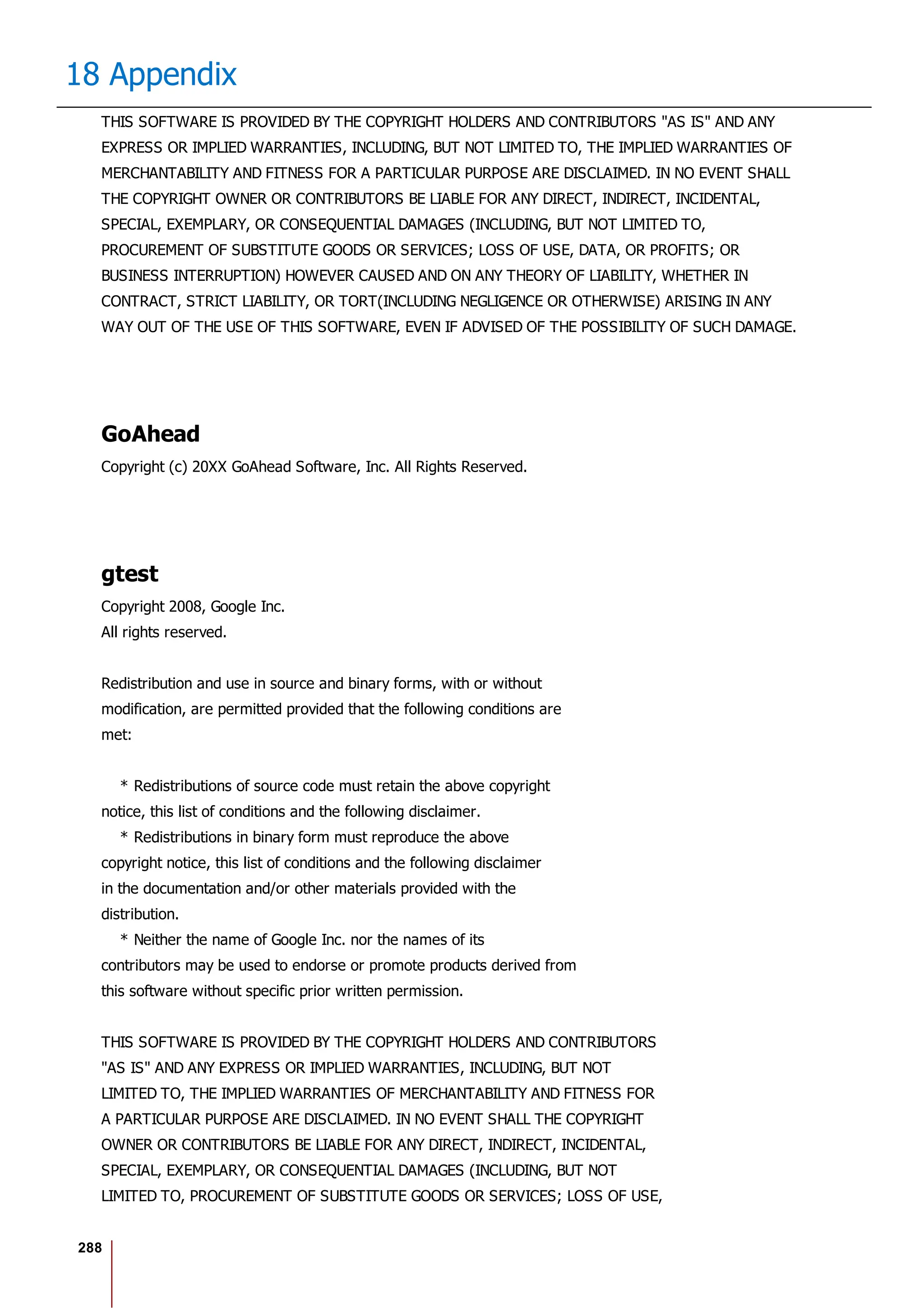 288
18 Appendix
THIS SOFTWARE IS PROVIDED BY THE COPYRIGHT HOLDERS AND CONTRIBUTORS "AS IS" AND ANY
EXPRESS OR IMPLIED WARRANTIES, INCLUDING, BUT NOT LIMITED TO, THE IMPLIED WARRANTIES OF
MERCHANTABILITY AND FITNESS FOR A PARTICULAR PURPOSE ARE DISCLAIMED. IN NO EVENT SHALL
THE COPYRIGHT OWNER OR CONTRIBUTORS BE LIABLE FOR ANY DIRECT, INDIRECT, INCIDENTAL,
SPECIAL, EXEMPLARY, OR CONSEQUENTIAL DAMAGES (INCLUDING, BUT NOT LIMITED TO,
PROCUREMENT OF SUBSTITUTE GOODS OR SERVICES; LOSS OF USE, DATA, OR PROFITS; OR
BUSINESS INTERRUPTION) HOWEVER CAUSED AND ON ANY THEORY OF LIABILITY, WHETHER IN
CONTRACT, STRICT LIABILITY, OR TORT(INCLUDING NEGLIGENCE OR OTHERWISE) ARISING IN ANY
WAY OUT OF THE USE OF THIS SOFTWARE, EVEN IF ADVISED OF THE POSSIBILITY OF SUCH DAMAGE.
GoAhead
Copyright (c) 20XX GoAhead Software, Inc. All Rights Reserved.
gtest
Copyright 2008, Google Inc.
All rights reserved.
Redistribution and use in source and binary forms, with or without
modification, are permitted provided that the following conditions are
met:
* Redistributions of source code must retain the above copyright
notice, this list of conditions and the following disclaimer.
* Redistributions in binary form must reproduce the above
copyright notice, this list of conditions and the following disclaimer
in the documentation and/or other materials provided with the
distribution.
* Neither the name of Google Inc. nor the names of its
contributors may be used to endorse or promote products derived from
this software without specific prior written permission.
THIS SOFTWARE IS PROVIDED BY THE COPYRIGHT HOLDERS AND CONTRIBUTORS
"AS IS" AND ANY EXPRESS OR IMPLIED WARRANTIES, INCLUDING, BUT NOT
LIMITED TO, THE IMPLIED WARRANTIES OF MERCHANTABILITY AND FITNESS FOR
A PARTICULAR PURPOSE ARE DISCLAIMED. IN NO EVENT SHALL THE COPYRIGHT
OWNER OR CONTRIBUTORS BE LIABLE FOR ANY DIRECT, INDIRECT, INCIDENTAL,
SPECIAL, EXEMPLARY, OR CONSEQUENTIAL DAMAGES (INCLUDING, BUT NOT
LIMITED TO, PROCUREMENT OF SUBSTITUTE GOODS OR SERVICES; LOSS OF USE,
 