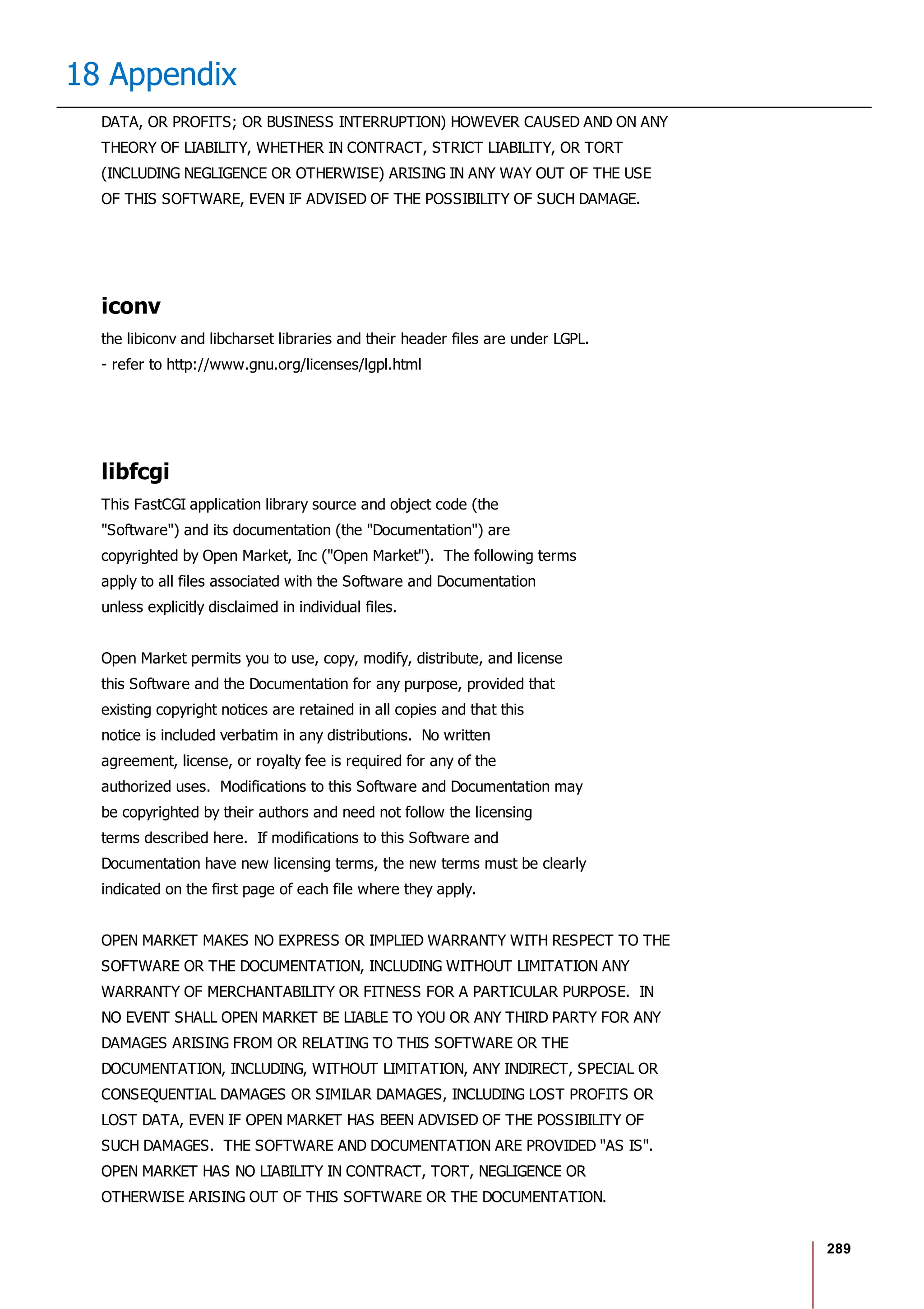 289
18 Appendix
DATA, OR PROFITS; OR BUSINESS INTERRUPTION) HOWEVER CAUSED AND ON ANY
THEORY OF LIABILITY, WHETHER IN CONTRACT, STRICT LIABILITY, OR TORT
(INCLUDING NEGLIGENCE OR OTHERWISE) ARISING IN ANY WAY OUT OF THE USE
OF THIS SOFTWARE, EVEN IF ADVISED OF THE POSSIBILITY OF SUCH DAMAGE.
iconv
the libiconv and libcharset libraries and their header files are under LGPL.
- refer to http://www.gnu.org/licenses/lgpl.html
libfcgi
This FastCGI application library source and object code (the
"Software") and its documentation (the "Documentation") are
copyrighted by Open Market, Inc ("Open Market"). The following terms
apply to all files associated with the Software and Documentation
unless explicitly disclaimed in individual files.
Open Market permits you to use, copy, modify, distribute, and license
this Software and the Documentation for any purpose, provided that
existing copyright notices are retained in all copies and that this
notice is included verbatim in any distributions. No written
agreement, license, or royalty fee is required for any of the
authorized uses. Modifications to this Software and Documentation may
be copyrighted by their authors and need not follow the licensing
terms described here. If modifications to this Software and
Documentation have new licensing terms, the new terms must be clearly
indicated on the first page of each file where they apply.
OPEN MARKET MAKES NO EXPRESS OR IMPLIED WARRANTY WITH RESPECT TO THE
SOFTWARE OR THE DOCUMENTATION, INCLUDING WITHOUT LIMITATION ANY
WARRANTY OF MERCHANTABILITY OR FITNESS FOR A PARTICULAR PURPOSE. IN
NO EVENT SHALL OPEN MARKET BE LIABLE TO YOU OR ANY THIRD PARTY FOR ANY
DAMAGES ARISING FROM OR RELATING TO THIS SOFTWARE OR THE
DOCUMENTATION, INCLUDING, WITHOUT LIMITATION, ANY INDIRECT, SPECIAL OR
CONSEQUENTIAL DAMAGES OR SIMILAR DAMAGES, INCLUDING LOST PROFITS OR
LOST DATA, EVEN IF OPEN MARKET HAS BEEN ADVISED OF THE POSSIBILITY OF
SUCH DAMAGES. THE SOFTWARE AND DOCUMENTATION ARE PROVIDED "AS IS".
OPEN MARKET HAS NO LIABILITY IN CONTRACT, TORT, NEGLIGENCE OR
OTHERWISE ARISING OUT OF THIS SOFTWARE OR THE DOCUMENTATION.
 