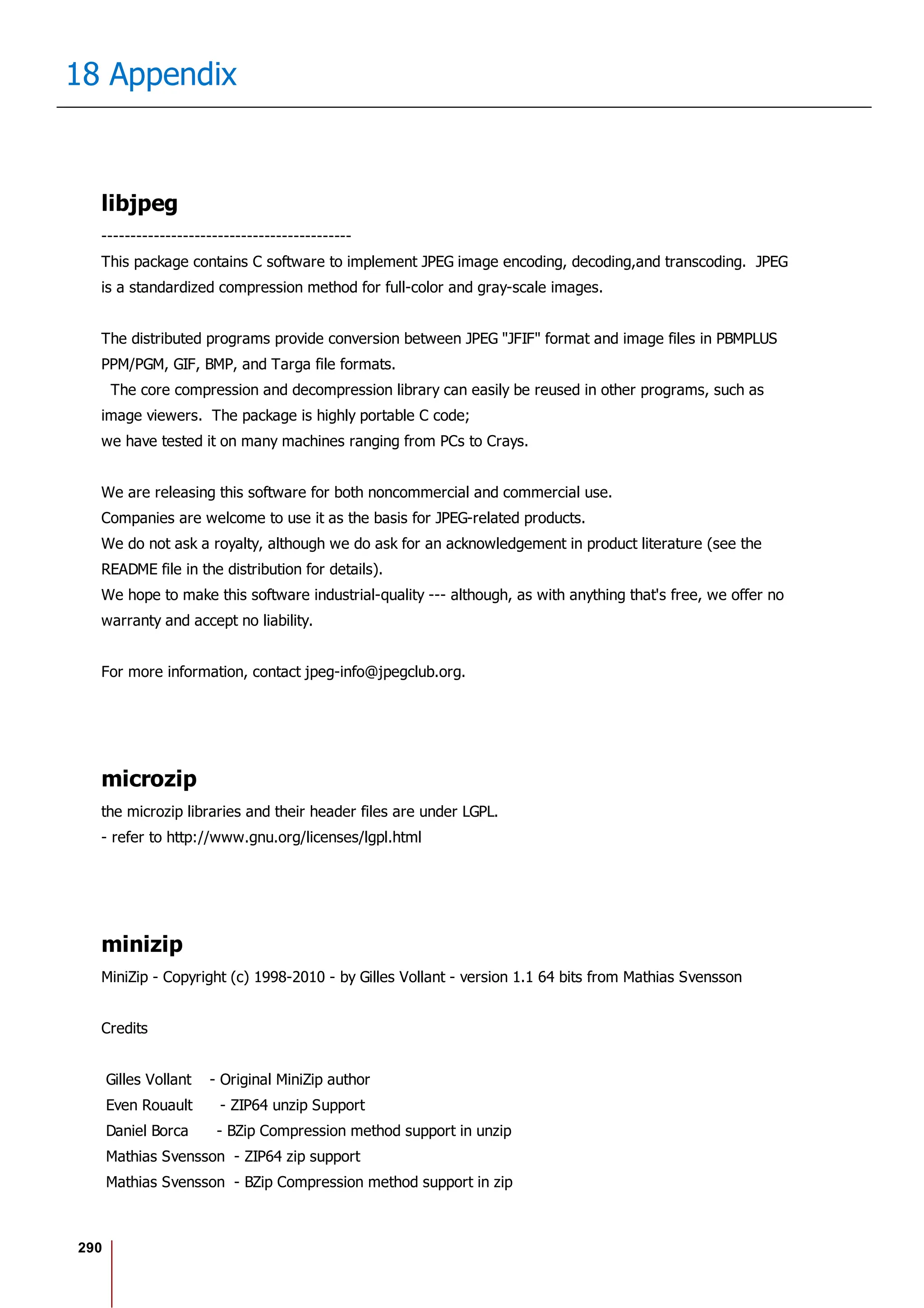 290
18 Appendix
libjpeg
-------------------------------------------
This package contains C software to implement JPEG image encoding, decoding,and transcoding. JPEG
is a standardized compression method for full-color and gray-scale images.
The distributed programs provide conversion between JPEG "JFIF" format and image files in PBMPLUS
PPM/PGM, GIF, BMP, and Targa file formats.
The core compression and decompression library can easily be reused in other programs, such as
image viewers. The package is highly portable C code;
we have tested it on many machines ranging from PCs to Crays.
We are releasing this software for both noncommercial and commercial use.
Companies are welcome to use it as the basis for JPEG-related products.
We do not ask a royalty, although we do ask for an acknowledgement in product literature (see the
README file in the distribution for details).
We hope to make this software industrial-quality --- although, as with anything that's free, we offer no
warranty and accept no liability.
For more information, contact jpeg-info@jpegclub.org.
microzip
the microzip libraries and their header files are under LGPL.
- refer to http://www.gnu.org/licenses/lgpl.html
minizip
MiniZip - Copyright (c) 1998-2010 - by Gilles Vollant - version 1.1 64 bits from Mathias Svensson
Credits
Gilles Vollant - Original MiniZip author
Even Rouault - ZIP64 unzip Support
Daniel Borca - BZip Compression method support in unzip
Mathias Svensson - ZIP64 zip support
Mathias Svensson - BZip Compression method support in zip
 