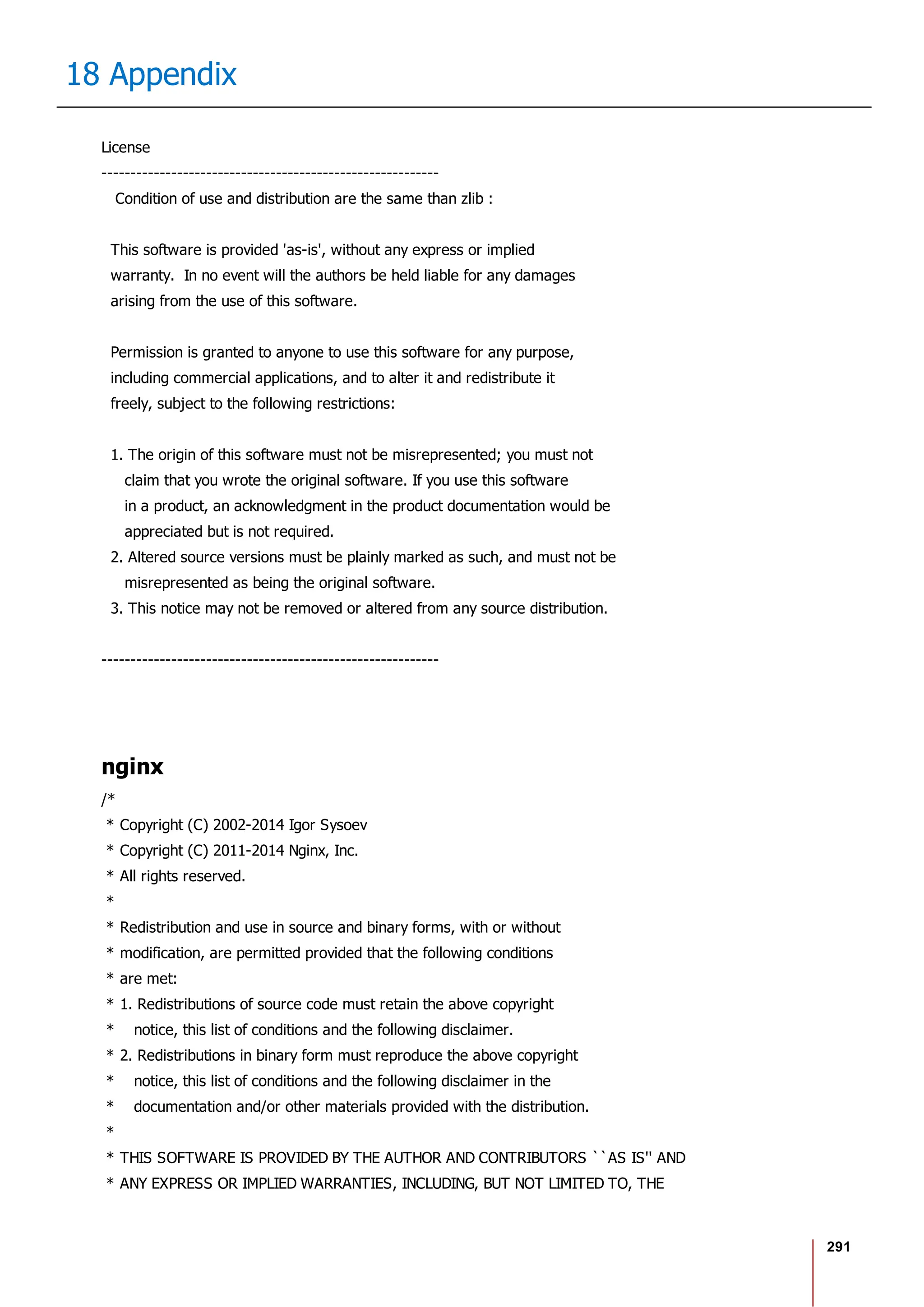 291
18 Appendix
License
----------------------------------------------------------
Condition of use and distribution are the same than zlib :
This software is provided 'as-is', without any express or implied
warranty. In no event will the authors be held liable for any damages
arising from the use of this software.
Permission is granted to anyone to use this software for any purpose,
including commercial applications, and to alter it and redistribute it
freely, subject to the following restrictions:
1. The origin of this software must not be misrepresented; you must not
claim that you wrote the original software. If you use this software
in a product, an acknowledgment in the product documentation would be
appreciated but is not required.
2. Altered source versions must be plainly marked as such, and must not be
misrepresented as being the original software.
3. This notice may not be removed or altered from any source distribution.
----------------------------------------------------------
nginx
/*
* Copyright (C) 2002-2014 Igor Sysoev
* Copyright (C) 2011-2014 Nginx, Inc.
* All rights reserved.
*
* Redistribution and use in source and binary forms, with or without
* modification, are permitted provided that the following conditions
* are met:
* 1. Redistributions of source code must retain the above copyright
* notice, this list of conditions and the following disclaimer.
* 2. Redistributions in binary form must reproduce the above copyright
* notice, this list of conditions and the following disclaimer in the
* documentation and/or other materials provided with the distribution.
*
* THIS SOFTWARE IS PROVIDED BY THE AUTHOR AND CONTRIBUTORS ``AS IS'' AND
* ANY EXPRESS OR IMPLIED WARRANTIES, INCLUDING, BUT NOT LIMITED TO, THE
 