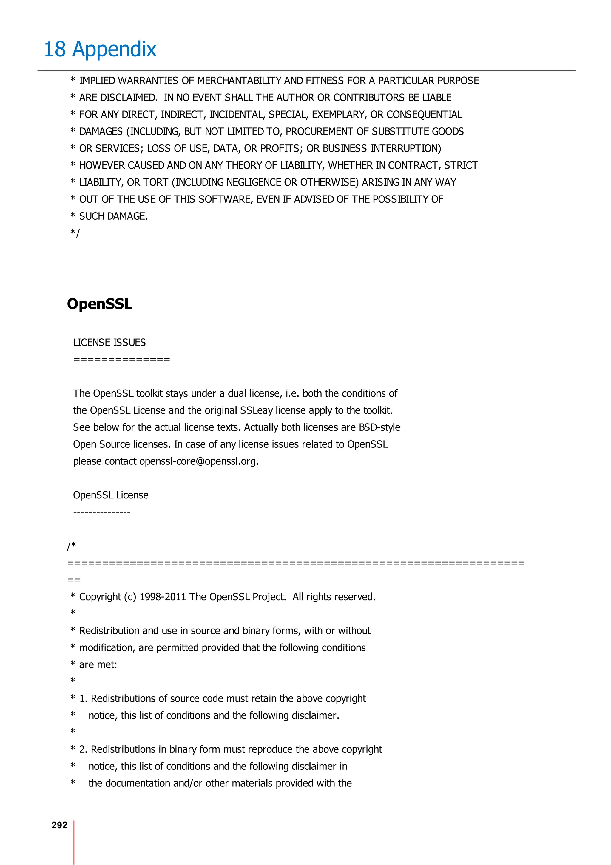 292
18 Appendix
* IMPLIED WARRANTIES OF MERCHANTABILITY AND FITNESS FOR A PARTICULAR PURPOSE
* ARE DISCLAIMED. IN NO EVENT SHALL THE AUTHOR OR CONTRIBUTORS BE LIABLE
* FOR ANY DIRECT, INDIRECT, INCIDENTAL, SPECIAL, EXEMPLARY, OR CONSEQUENTIAL
* DAMAGES (INCLUDING, BUT NOT LIMITED TO, PROCUREMENT OF SUBSTITUTE GOODS
* OR SERVICES; LOSS OF USE, DATA, OR PROFITS; OR BUSINESS INTERRUPTION)
* HOWEVER CAUSED AND ON ANY THEORY OF LIABILITY, WHETHER IN CONTRACT, STRICT
* LIABILITY, OR TORT (INCLUDING NEGLIGENCE OR OTHERWISE) ARISING IN ANY WAY
* OUT OF THE USE OF THIS SOFTWARE, EVEN IF ADVISED OF THE POSSIBILITY OF
* SUCH DAMAGE.
*/
OpenSSL
LICENSE ISSUES
==============
The OpenSSL toolkit stays under a dual license, i.e. both the conditions of
the OpenSSL License and the original SSLeay license apply to the toolkit.
See below for the actual license texts. Actually both licenses are BSD-style
Open Source licenses. In case of any license issues related to OpenSSL
please contact openssl-core@openssl.org.
OpenSSL License
---------------
/*
==================================================================
==
* Copyright (c) 1998-2011 The OpenSSL Project. All rights reserved.
*
* Redistribution and use in source and binary forms, with or without
* modification, are permitted provided that the following conditions
* are met:
*
* 1. Redistributions of source code must retain the above copyright
* notice, this list of conditions and the following disclaimer.
*
* 2. Redistributions in binary form must reproduce the above copyright
* notice, this list of conditions and the following disclaimer in
* the documentation and/or other materials provided with the
 