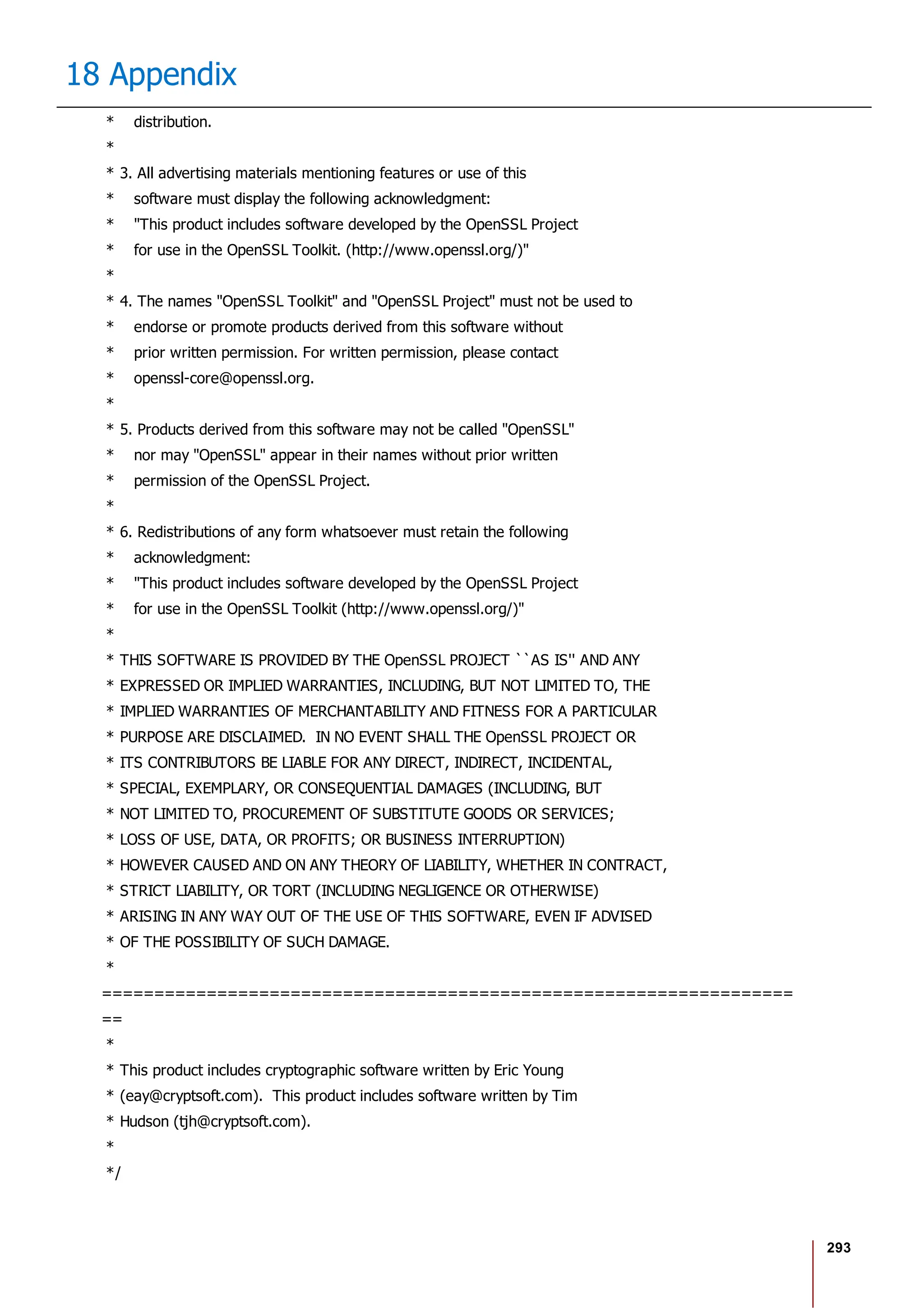 293
18 Appendix
* distribution.
*
* 3. All advertising materials mentioning features or use of this
* software must display the following acknowledgment:
* "This product includes software developed by the OpenSSL Project
* for use in the OpenSSL Toolkit. (http://www.openssl.org/)"
*
* 4. The names "OpenSSL Toolkit" and "OpenSSL Project" must not be used to
* endorse or promote products derived from this software without
* prior written permission. For written permission, please contact
* openssl-core@openssl.org.
*
* 5. Products derived from this software may not be called "OpenSSL"
* nor may "OpenSSL" appear in their names without prior written
* permission of the OpenSSL Project.
*
* 6. Redistributions of any form whatsoever must retain the following
* acknowledgment:
* "This product includes software developed by the OpenSSL Project
* for use in the OpenSSL Toolkit (http://www.openssl.org/)"
*
* THIS SOFTWARE IS PROVIDED BY THE OpenSSL PROJECT ``AS IS'' AND ANY
* EXPRESSED OR IMPLIED WARRANTIES, INCLUDING, BUT NOT LIMITED TO, THE
* IMPLIED WARRANTIES OF MERCHANTABILITY AND FITNESS FOR A PARTICULAR
* PURPOSE ARE DISCLAIMED. IN NO EVENT SHALL THE OpenSSL PROJECT OR
* ITS CONTRIBUTORS BE LIABLE FOR ANY DIRECT, INDIRECT, INCIDENTAL,
* SPECIAL, EXEMPLARY, OR CONSEQUENTIAL DAMAGES (INCLUDING, BUT
* NOT LIMITED TO, PROCUREMENT OF SUBSTITUTE GOODS OR SERVICES;
* LOSS OF USE, DATA, OR PROFITS; OR BUSINESS INTERRUPTION)
* HOWEVER CAUSED AND ON ANY THEORY OF LIABILITY, WHETHER IN CONTRACT,
* STRICT LIABILITY, OR TORT (INCLUDING NEGLIGENCE OR OTHERWISE)
* ARISING IN ANY WAY OUT OF THE USE OF THIS SOFTWARE, EVEN IF ADVISED
* OF THE POSSIBILITY OF SUCH DAMAGE.
*
==================================================================
==
*
* This product includes cryptographic software written by Eric Young
* (eay@cryptsoft.com). This product includes software written by Tim
* Hudson (tjh@cryptsoft.com).
*
*/
 