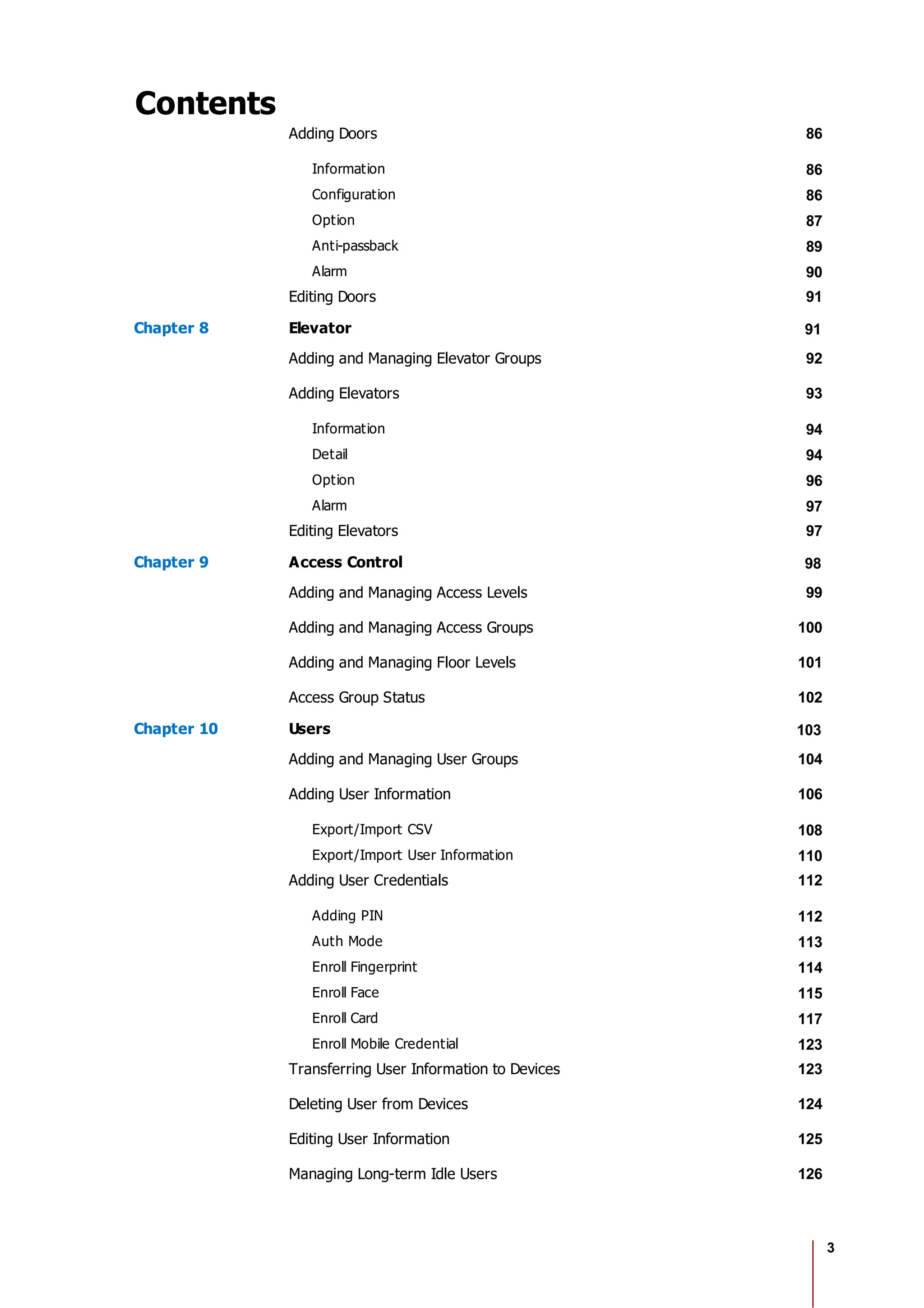 3
Contents
Adding Doors 86
Information 86
Configuration 86
Option 87
Anti-passback 89
Alarm 90
Editing Doors 91
Chapter 8 Elevator 91
Adding and Managing Elevator Groups 92
Adding Elevators 93
Information 94
Detail 94
Option 96
Alarm 97
Editing Elevators 97
Chapter 9 Access Control 98
Adding and Managing Access Levels 99
Adding and Managing Access Groups 100
Adding and Managing Floor Levels 101
Access Group Status 102
Chapter 10 Users 103
Adding and Managing User Groups 104
Adding User Information 106
Export/Import CSV 108
Export/Import User Information 110
Adding User Credentials 112
Adding PIN 112
Auth Mode 113
Enroll Fingerprint 114
Enroll Face 115
Enroll Card 117
Enroll Mobile Credential 123
Transferring User Information to Devices 123
Deleting User from Devices 124
Editing User Information 125
Managing Long-term Idle Users 126
 