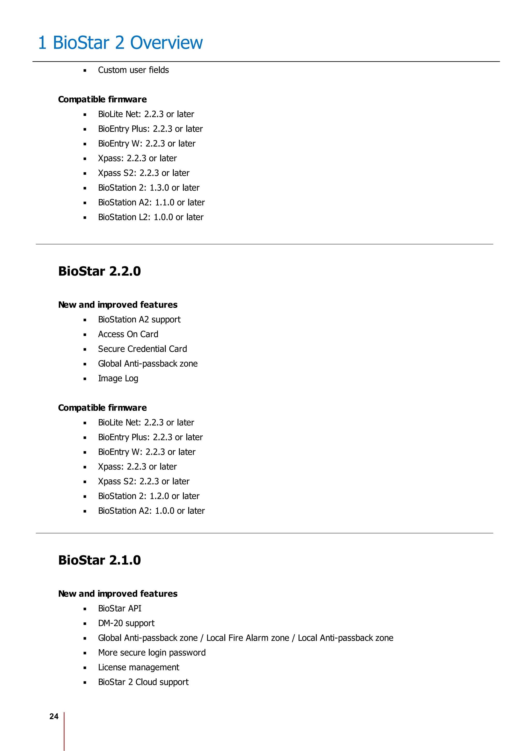 24
1 BioStar 2 Overview
Custom user fields
Compatible firmware
BioLite Net: 2.2.3 or later
BioEntry Plus: 2.2.3 or later
BioEntry W: 2.2.3 or later
Xpass: 2.2.3 or later
Xpass S2: 2.2.3 or later
BioStation 2: 1.3.0 or later
BioStation A2: 1.1.0 or later
BioStation L2: 1.0.0 or later
BioStar 2.2.0
New and improved features
BioStation A2 support
Access On Card
Secure Credential Card
Global Anti-passback zone
Image Log
Compatible firmware
BioLite Net: 2.2.3 or later
BioEntry Plus: 2.2.3 or later
BioEntry W: 2.2.3 or later
Xpass: 2.2.3 or later
Xpass S2: 2.2.3 or later
BioStation 2: 1.2.0 or later
BioStation A2: 1.0.0 or later
BioStar 2.1.0
New and improved features
BioStar API
DM-20 support
Global Anti-passback zone / Local Fire Alarm zone / Local Anti-passback zone
More secure login password
License management
BioStar 2 Cloud support
 