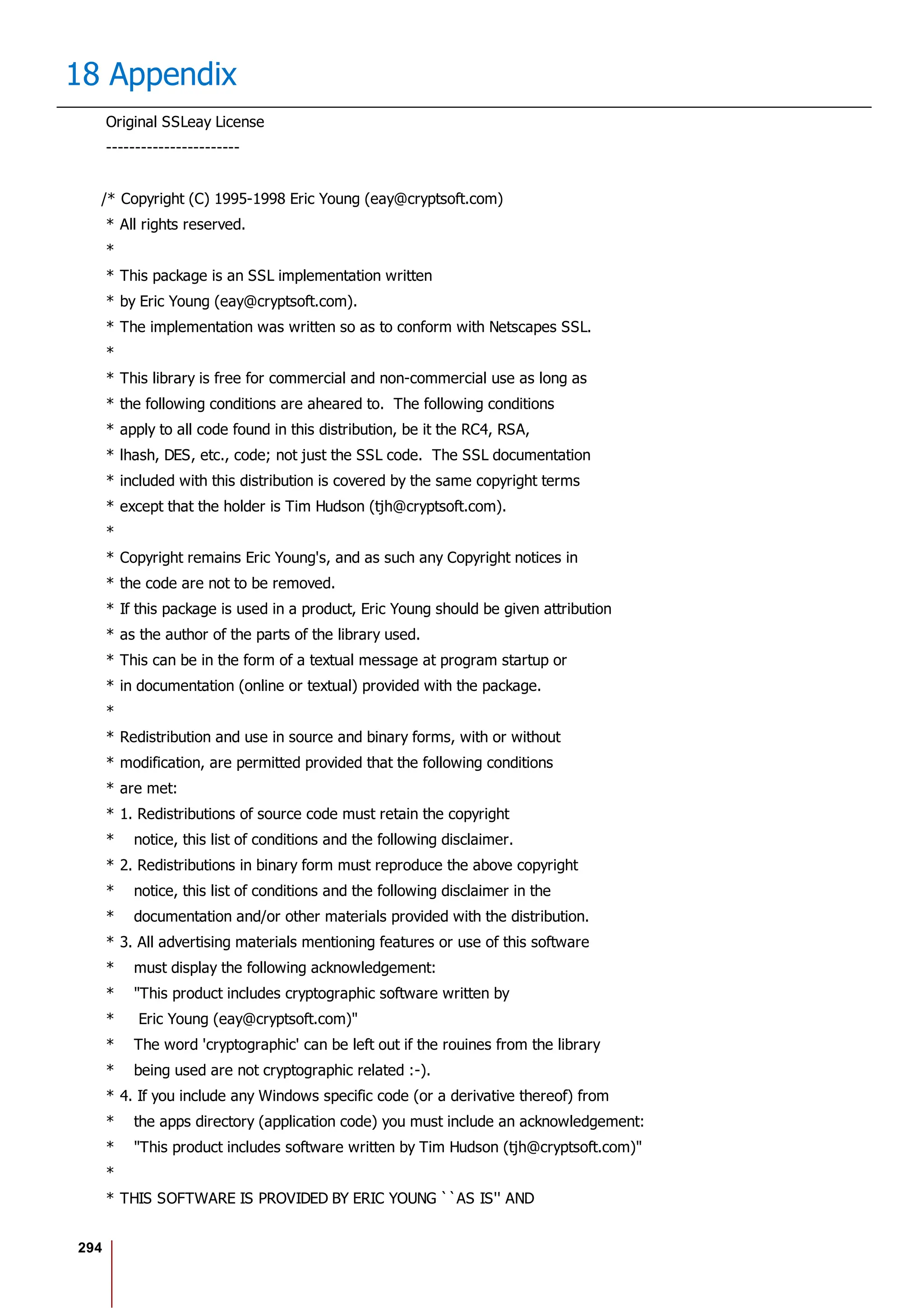294
18 Appendix
Original SSLeay License
-----------------------
/* Copyright (C) 1995-1998 Eric Young (eay@cryptsoft.com)
* All rights reserved.
*
* This package is an SSL implementation written
* by Eric Young (eay@cryptsoft.com).
* The implementation was written so as to conform with Netscapes SSL.
*
* This library is free for commercial and non-commercial use as long as
* the following conditions are aheared to. The following conditions
* apply to all code found in this distribution, be it the RC4, RSA,
* lhash, DES, etc., code; not just the SSL code. The SSL documentation
* included with this distribution is covered by the same copyright terms
* except that the holder is Tim Hudson (tjh@cryptsoft.com).
*
* Copyright remains Eric Young's, and as such any Copyright notices in
* the code are not to be removed.
* If this package is used in a product, Eric Young should be given attribution
* as the author of the parts of the library used.
* This can be in the form of a textual message at program startup or
* in documentation (online or textual) provided with the package.
*
* Redistribution and use in source and binary forms, with or without
* modification, are permitted provided that the following conditions
* are met:
* 1. Redistributions of source code must retain the copyright
* notice, this list of conditions and the following disclaimer.
* 2. Redistributions in binary form must reproduce the above copyright
* notice, this list of conditions and the following disclaimer in the
* documentation and/or other materials provided with the distribution.
* 3. All advertising materials mentioning features or use of this software
* must display the following acknowledgement:
* "This product includes cryptographic software written by
* Eric Young (eay@cryptsoft.com)"
* The word 'cryptographic' can be left out if the rouines from the library
* being used are not cryptographic related :-).
* 4. If you include any Windows specific code (or a derivative thereof) from
* the apps directory (application code) you must include an acknowledgement:
* "This product includes software written by Tim Hudson (tjh@cryptsoft.com)"
*
* THIS SOFTWARE IS PROVIDED BY ERIC YOUNG ``AS IS'' AND
 