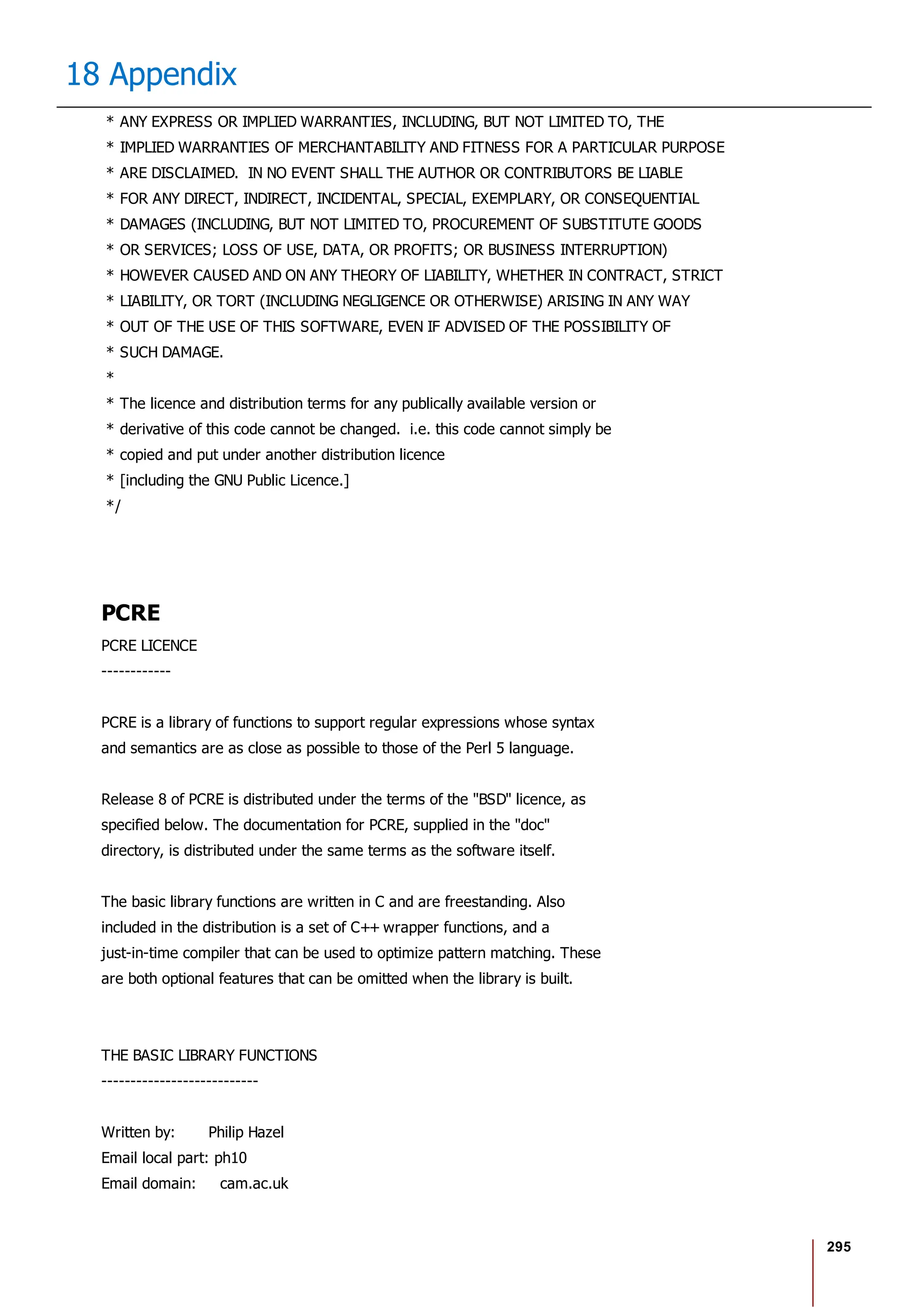 295
18 Appendix
* ANY EXPRESS OR IMPLIED WARRANTIES, INCLUDING, BUT NOT LIMITED TO, THE
* IMPLIED WARRANTIES OF MERCHANTABILITY AND FITNESS FOR A PARTICULAR PURPOSE
* ARE DISCLAIMED. IN NO EVENT SHALL THE AUTHOR OR CONTRIBUTORS BE LIABLE
* FOR ANY DIRECT, INDIRECT, INCIDENTAL, SPECIAL, EXEMPLARY, OR CONSEQUENTIAL
* DAMAGES (INCLUDING, BUT NOT LIMITED TO, PROCUREMENT OF SUBSTITUTE GOODS
* OR SERVICES; LOSS OF USE, DATA, OR PROFITS; OR BUSINESS INTERRUPTION)
* HOWEVER CAUSED AND ON ANY THEORY OF LIABILITY, WHETHER IN CONTRACT, STRICT
* LIABILITY, OR TORT (INCLUDING NEGLIGENCE OR OTHERWISE) ARISING IN ANY WAY
* OUT OF THE USE OF THIS SOFTWARE, EVEN IF ADVISED OF THE POSSIBILITY OF
* SUCH DAMAGE.
*
* The licence and distribution terms for any publically available version or
* derivative of this code cannot be changed. i.e. this code cannot simply be
* copied and put under another distribution licence
* [including the GNU Public Licence.]
*/
PCRE
PCRE LICENCE
------------
PCRE is a library of functions to support regular expressions whose syntax
and semantics are as close as possible to those of the Perl 5 language.
Release 8 of PCRE is distributed under the terms of the "BSD" licence, as
specified below. The documentation for PCRE, supplied in the "doc"
directory, is distributed under the same terms as the software itself.
The basic library functions are written in C and are freestanding. Also
included in the distribution is a set of C++ wrapper functions, and a
just-in-time compiler that can be used to optimize pattern matching. These
are both optional features that can be omitted when the library is built.
THE BASIC LIBRARY FUNCTIONS
---------------------------
Written by: Philip Hazel
Email local part: ph10
Email domain: cam.ac.uk
 