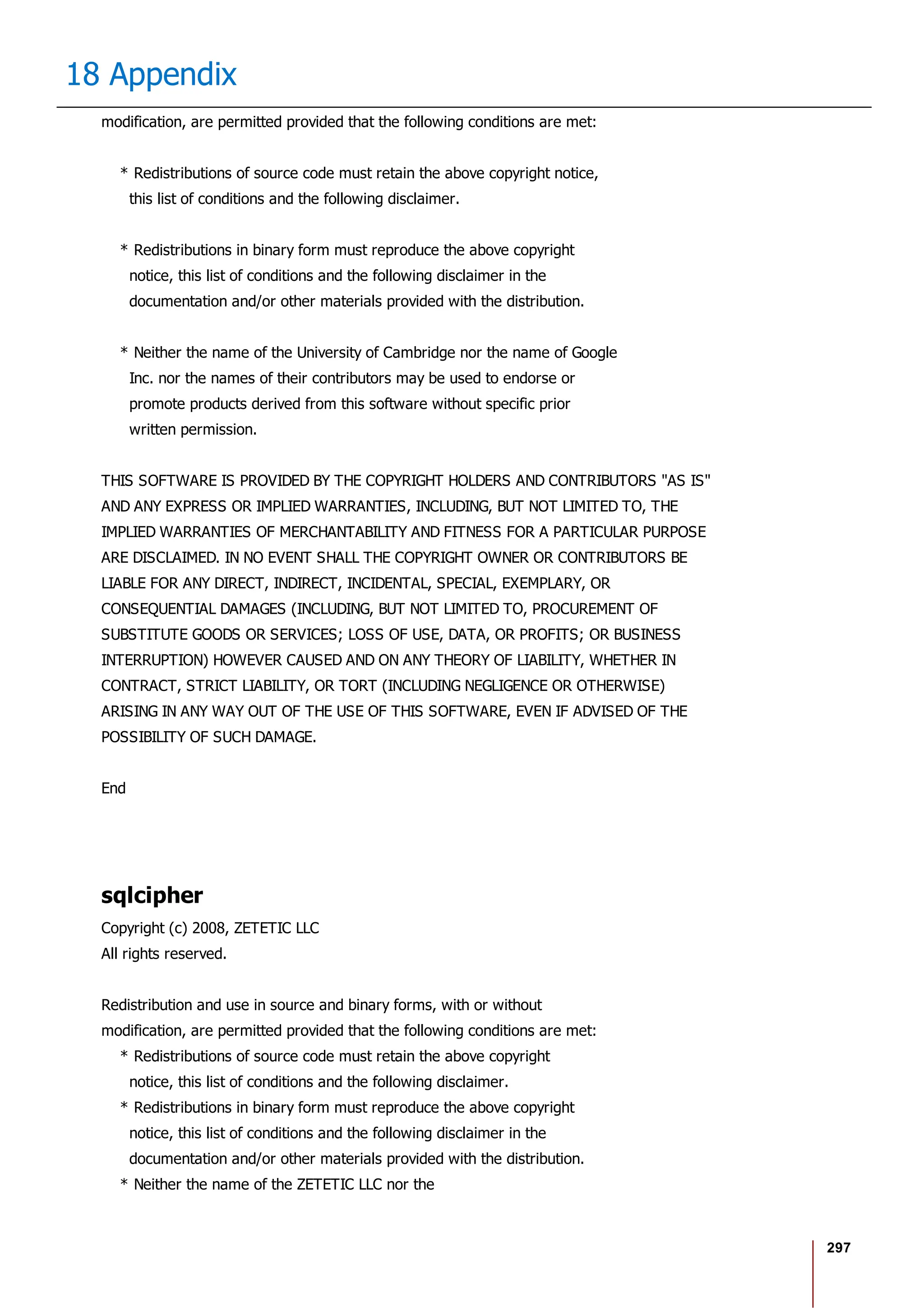 297
18 Appendix
modification, are permitted provided that the following conditions are met:
* Redistributions of source code must retain the above copyright notice,
this list of conditions and the following disclaimer.
* Redistributions in binary form must reproduce the above copyright
notice, this list of conditions and the following disclaimer in the
documentation and/or other materials provided with the distribution.
* Neither the name of the University of Cambridge nor the name of Google
Inc. nor the names of their contributors may be used to endorse or
promote products derived from this software without specific prior
written permission.
THIS SOFTWARE IS PROVIDED BY THE COPYRIGHT HOLDERS AND CONTRIBUTORS "AS IS"
AND ANY EXPRESS OR IMPLIED WARRANTIES, INCLUDING, BUT NOT LIMITED TO, THE
IMPLIED WARRANTIES OF MERCHANTABILITY AND FITNESS FOR A PARTICULAR PURPOSE
ARE DISCLAIMED. IN NO EVENT SHALL THE COPYRIGHT OWNER OR CONTRIBUTORS BE
LIABLE FOR ANY DIRECT, INDIRECT, INCIDENTAL, SPECIAL, EXEMPLARY, OR
CONSEQUENTIAL DAMAGES (INCLUDING, BUT NOT LIMITED TO, PROCUREMENT OF
SUBSTITUTE GOODS OR SERVICES; LOSS OF USE, DATA, OR PROFITS; OR BUSINESS
INTERRUPTION) HOWEVER CAUSED AND ON ANY THEORY OF LIABILITY, WHETHER IN
CONTRACT, STRICT LIABILITY, OR TORT (INCLUDING NEGLIGENCE OR OTHERWISE)
ARISING IN ANY WAY OUT OF THE USE OF THIS SOFTWARE, EVEN IF ADVISED OF THE
POSSIBILITY OF SUCH DAMAGE.
End
sqlcipher
Copyright (c) 2008, ZETETIC LLC
All rights reserved.
Redistribution and use in source and binary forms, with or without
modification, are permitted provided that the following conditions are met:
* Redistributions of source code must retain the above copyright
notice, this list of conditions and the following disclaimer.
* Redistributions in binary form must reproduce the above copyright
notice, this list of conditions and the following disclaimer in the
documentation and/or other materials provided with the distribution.
* Neither the name of the ZETETIC LLC nor the
 