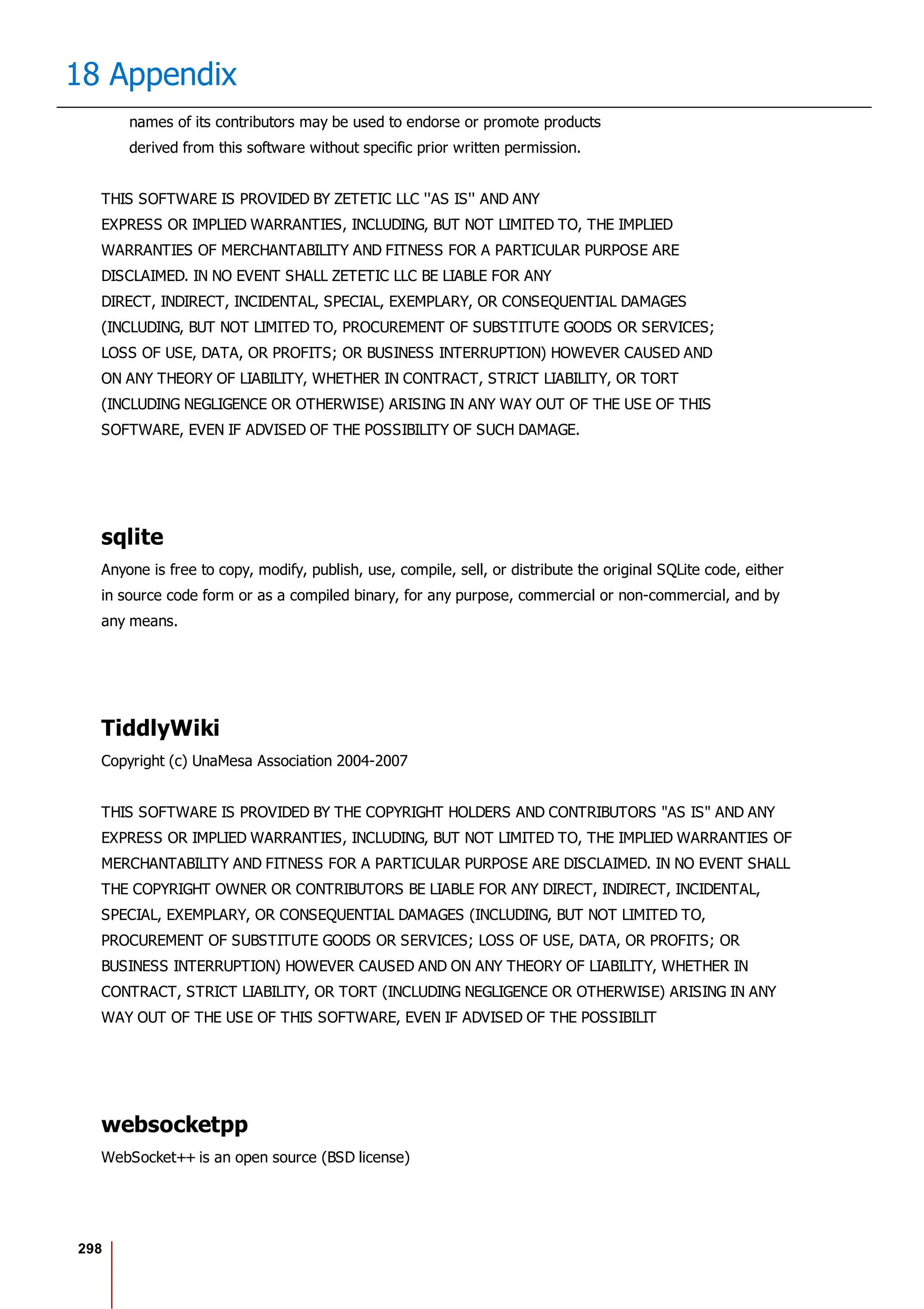 298
18 Appendix
names of its contributors may be used to endorse or promote products
derived from this software without specific prior written permission.
THIS SOFTWARE IS PROVIDED BY ZETETIC LLC ''AS IS'' AND ANY
EXPRESS OR IMPLIED WARRANTIES, INCLUDING, BUT NOT LIMITED TO, THE IMPLIED
WARRANTIES OF MERCHANTABILITY AND FITNESS FOR A PARTICULAR PURPOSE ARE
DISCLAIMED. IN NO EVENT SHALL ZETETIC LLC BE LIABLE FOR ANY
DIRECT, INDIRECT, INCIDENTAL, SPECIAL, EXEMPLARY, OR CONSEQUENTIAL DAMAGES
(INCLUDING, BUT NOT LIMITED TO, PROCUREMENT OF SUBSTITUTE GOODS OR SERVICES;
LOSS OF USE, DATA, OR PROFITS; OR BUSINESS INTERRUPTION) HOWEVER CAUSED AND
ON ANY THEORY OF LIABILITY, WHETHER IN CONTRACT, STRICT LIABILITY, OR TORT
(INCLUDING NEGLIGENCE OR OTHERWISE) ARISING IN ANY WAY OUT OF THE USE OF THIS
SOFTWARE, EVEN IF ADVISED OF THE POSSIBILITY OF SUCH DAMAGE.
sqlite
Anyone is free to copy, modify, publish, use, compile, sell, or distribute the original SQLite code, either
in source code form or as a compiled binary, for any purpose, commercial or non-commercial, and by
any means.
TiddlyWiki
Copyright (c) UnaMesa Association 2004-2007
THIS SOFTWARE IS PROVIDED BY THE COPYRIGHT HOLDERS AND CONTRIBUTORS "AS IS" AND ANY
EXPRESS OR IMPLIED WARRANTIES, INCLUDING, BUT NOT LIMITED TO, THE IMPLIED WARRANTIES OF
MERCHANTABILITY AND FITNESS FOR A PARTICULAR PURPOSE ARE DISCLAIMED. IN NO EVENT SHALL
THE COPYRIGHT OWNER OR CONTRIBUTORS BE LIABLE FOR ANY DIRECT, INDIRECT, INCIDENTAL,
SPECIAL, EXEMPLARY, OR CONSEQUENTIAL DAMAGES (INCLUDING, BUT NOT LIMITED TO,
PROCUREMENT OF SUBSTITUTE GOODS OR SERVICES; LOSS OF USE, DATA, OR PROFITS; OR
BUSINESS INTERRUPTION) HOWEVER CAUSED AND ON ANY THEORY OF LIABILITY, WHETHER IN
CONTRACT, STRICT LIABILITY, OR TORT (INCLUDING NEGLIGENCE OR OTHERWISE) ARISING IN ANY
WAY OUT OF THE USE OF THIS SOFTWARE, EVEN IF ADVISED OF THE POSSIBILIT
websocketpp
WebSocket++ is an open source (BSD license)
 