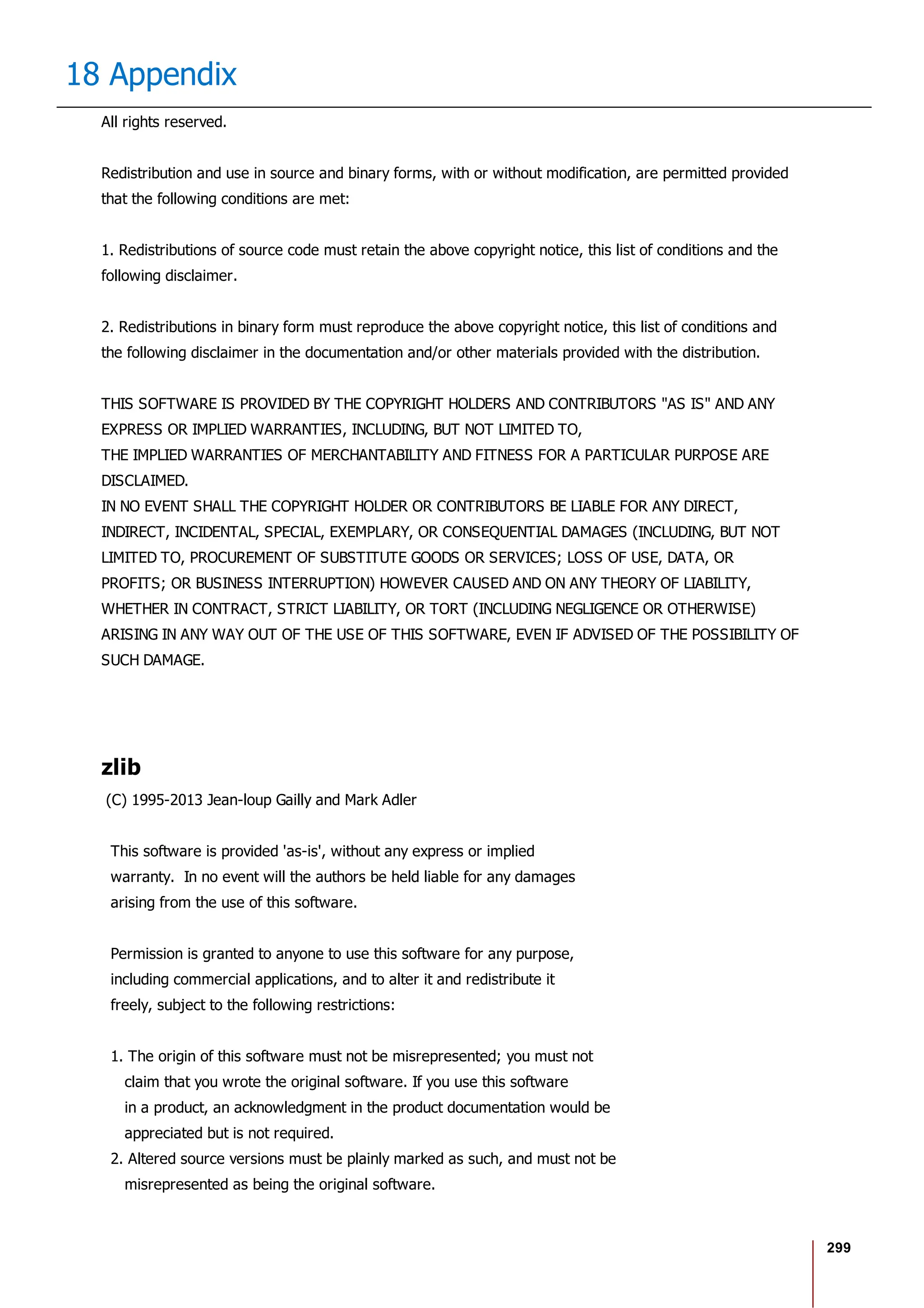 299
18 Appendix
All rights reserved.
Redistribution and use in source and binary forms, with or without modification, are permitted provided
that the following conditions are met:
1. Redistributions of source code must retain the above copyright notice, this list of conditions and the
following disclaimer.
2. Redistributions in binary form must reproduce the above copyright notice, this list of conditions and
the following disclaimer in the documentation and/or other materials provided with the distribution.
THIS SOFTWARE IS PROVIDED BY THE COPYRIGHT HOLDERS AND CONTRIBUTORS "AS IS" AND ANY
EXPRESS OR IMPLIED WARRANTIES, INCLUDING, BUT NOT LIMITED TO,
THE IMPLIED WARRANTIES OF MERCHANTABILITY AND FITNESS FOR A PARTICULAR PURPOSE ARE
DISCLAIMED.
IN NO EVENT SHALL THE COPYRIGHT HOLDER OR CONTRIBUTORS BE LIABLE FOR ANY DIRECT,
INDIRECT, INCIDENTAL, SPECIAL, EXEMPLARY, OR CONSEQUENTIAL DAMAGES (INCLUDING, BUT NOT
LIMITED TO, PROCUREMENT OF SUBSTITUTE GOODS OR SERVICES; LOSS OF USE, DATA, OR
PROFITS; OR BUSINESS INTERRUPTION) HOWEVER CAUSED AND ON ANY THEORY OF LIABILITY,
WHETHER IN CONTRACT, STRICT LIABILITY, OR TORT (INCLUDING NEGLIGENCE OR OTHERWISE)
ARISING IN ANY WAY OUT OF THE USE OF THIS SOFTWARE, EVEN IF ADVISED OF THE POSSIBILITY OF
SUCH DAMAGE.
zlib
(C) 1995-2013 Jean-loup Gailly and Mark Adler
This software is provided 'as-is', without any express or implied
warranty. In no event will the authors be held liable for any damages
arising from the use of this software.
Permission is granted to anyone to use this software for any purpose,
including commercial applications, and to alter it and redistribute it
freely, subject to the following restrictions:
1. The origin of this software must not be misrepresented; you must not
claim that you wrote the original software. If you use this software
in a product, an acknowledgment in the product documentation would be
appreciated but is not required.
2. Altered source versions must be plainly marked as such, and must not be
misrepresented as being the original software.
 