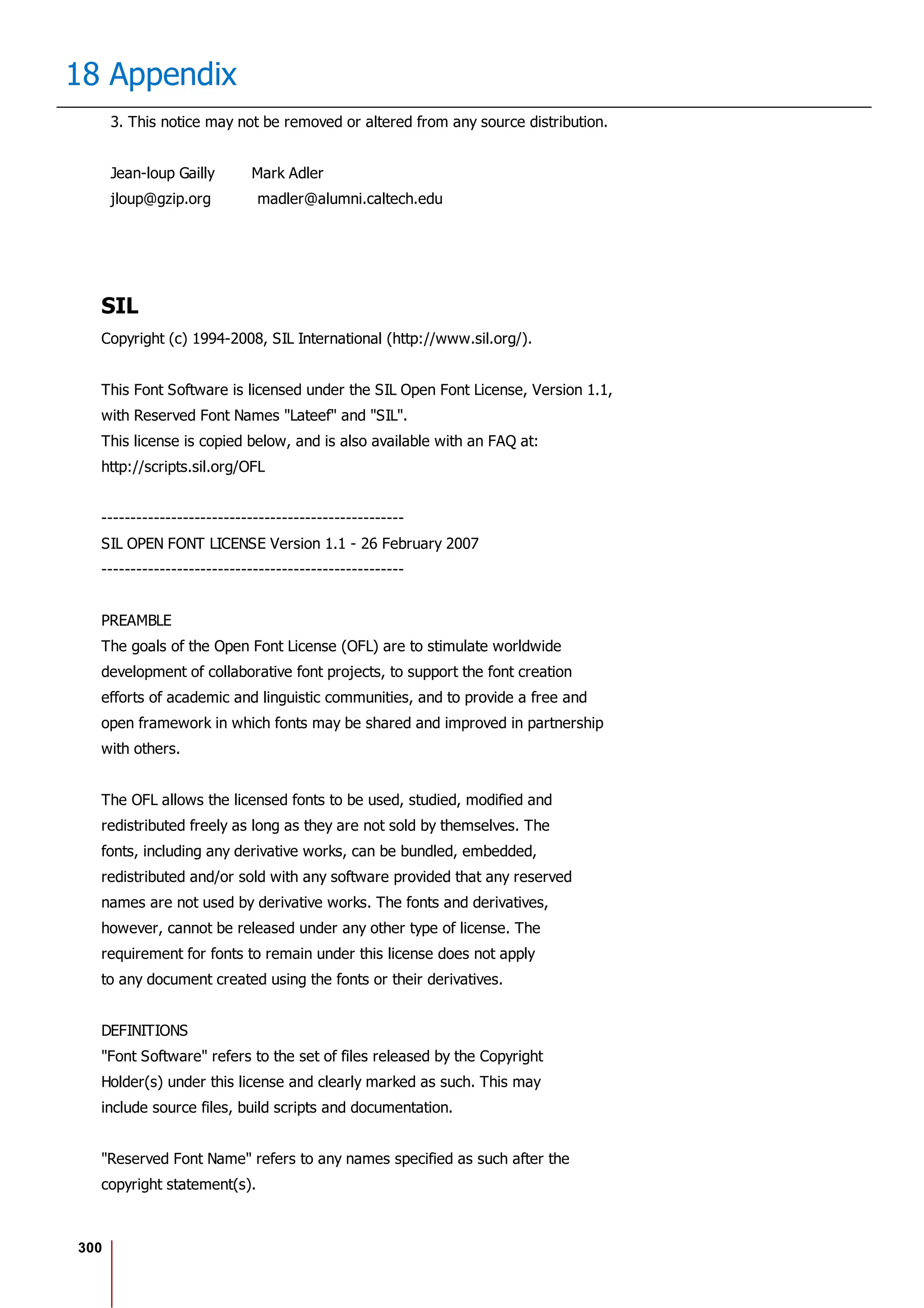 300
18 Appendix
3. This notice may not be removed or altered from any source distribution.
Jean-loup Gailly Mark Adler
jloup@gzip.org madler@alumni.caltech.edu
SIL
Copyright (c) 1994-2008, SIL International (http://www.sil.org/).
This Font Software is licensed under the SIL Open Font License, Version 1.1,
with Reserved Font Names "Lateef" and "SIL".
This license is copied below, and is also available with an FAQ at:
http://scripts.sil.org/OFL
----------------------------------------------------
SIL OPEN FONT LICENSE Version 1.1 - 26 February 2007
----------------------------------------------------
PREAMBLE
The goals of the Open Font License (OFL) are to stimulate worldwide
development of collaborative font projects, to support the font creation
efforts of academic and linguistic communities, and to provide a free and
open framework in which fonts may be shared and improved in partnership
with others.
The OFL allows the licensed fonts to be used, studied, modified and
redistributed freely as long as they are not sold by themselves. The
fonts, including any derivative works, can be bundled, embedded,
redistributed and/or sold with any software provided that any reserved
names are not used by derivative works. The fonts and derivatives,
however, cannot be released under any other type of license. The
requirement for fonts to remain under this license does not apply
to any document created using the fonts or their derivatives.
DEFINITIONS
"Font Software" refers to the set of files released by the Copyright
Holder(s) under this license and clearly marked as such. This may
include source files, build scripts and documentation.
"Reserved Font Name" refers to any names specified as such after the
copyright statement(s).
 