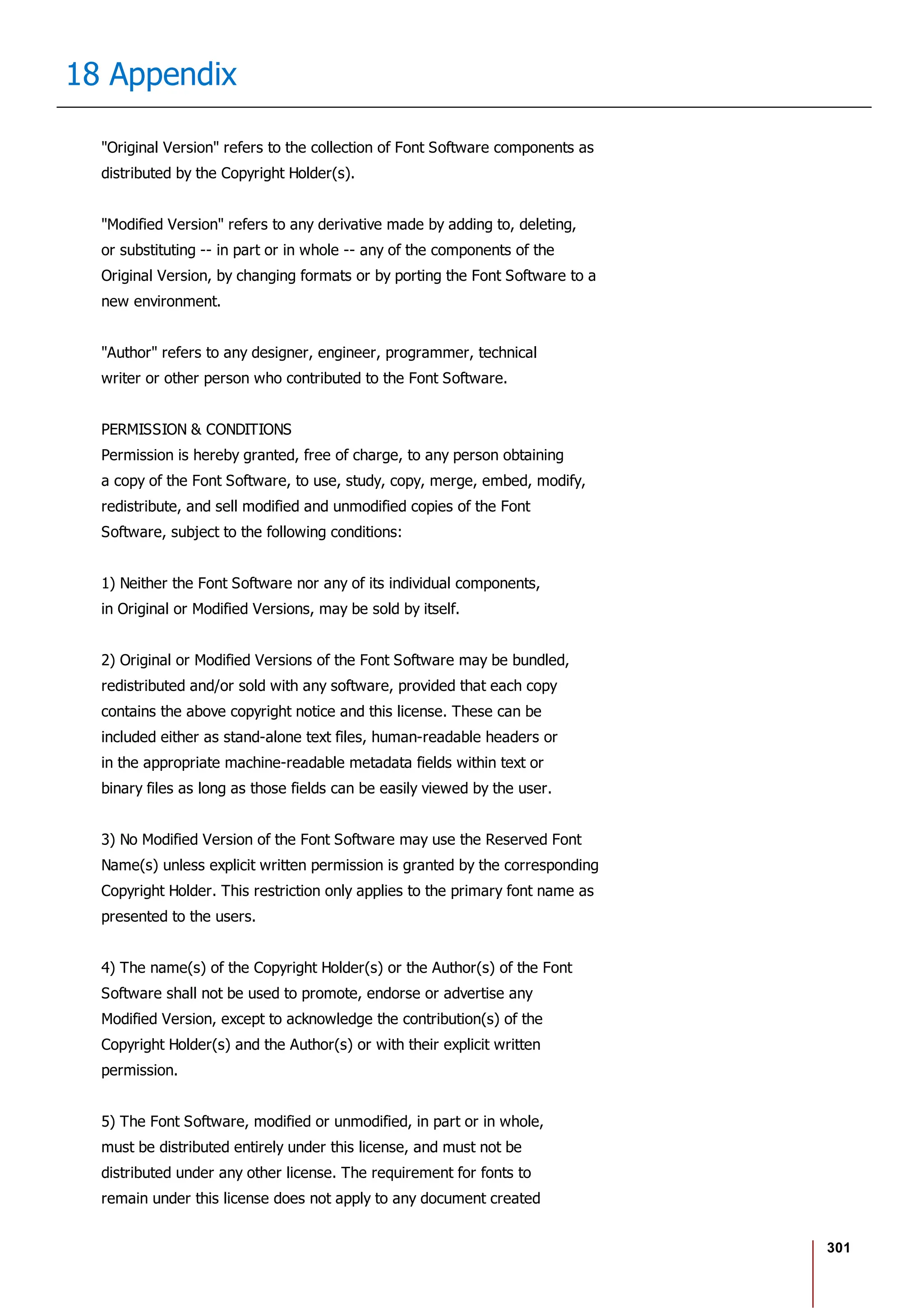 301
18 Appendix
"Original Version" refers to the collection of Font Software components as
distributed by the Copyright Holder(s).
"Modified Version" refers to any derivative made by adding to, deleting,
or substituting -- in part or in whole -- any of the components of the
Original Version, by changing formats or by porting the Font Software to a
new environment.
"Author" refers to any designer, engineer, programmer, technical
writer or other person who contributed to the Font Software.
PERMISSION & CONDITIONS
Permission is hereby granted, free of charge, to any person obtaining
a copy of the Font Software, to use, study, copy, merge, embed, modify,
redistribute, and sell modified and unmodified copies of the Font
Software, subject to the following conditions:
1) Neither the Font Software nor any of its individual components,
in Original or Modified Versions, may be sold by itself.
2) Original or Modified Versions of the Font Software may be bundled,
redistributed and/or sold with any software, provided that each copy
contains the above copyright notice and this license. These can be
included either as stand-alone text files, human-readable headers or
in the appropriate machine-readable metadata fields within text or
binary files as long as those fields can be easily viewed by the user.
3) No Modified Version of the Font Software may use the Reserved Font
Name(s) unless explicit written permission is granted by the corresponding
Copyright Holder. This restriction only applies to the primary font name as
presented to the users.
4) The name(s) of the Copyright Holder(s) or the Author(s) of the Font
Software shall not be used to promote, endorse or advertise any
Modified Version, except to acknowledge the contribution(s) of the
Copyright Holder(s) and the Author(s) or with their explicit written
permission.
5) The Font Software, modified or unmodified, in part or in whole,
must be distributed entirely under this license, and must not be
distributed under any other license. The requirement for fonts to
remain under this license does not apply to any document created
 