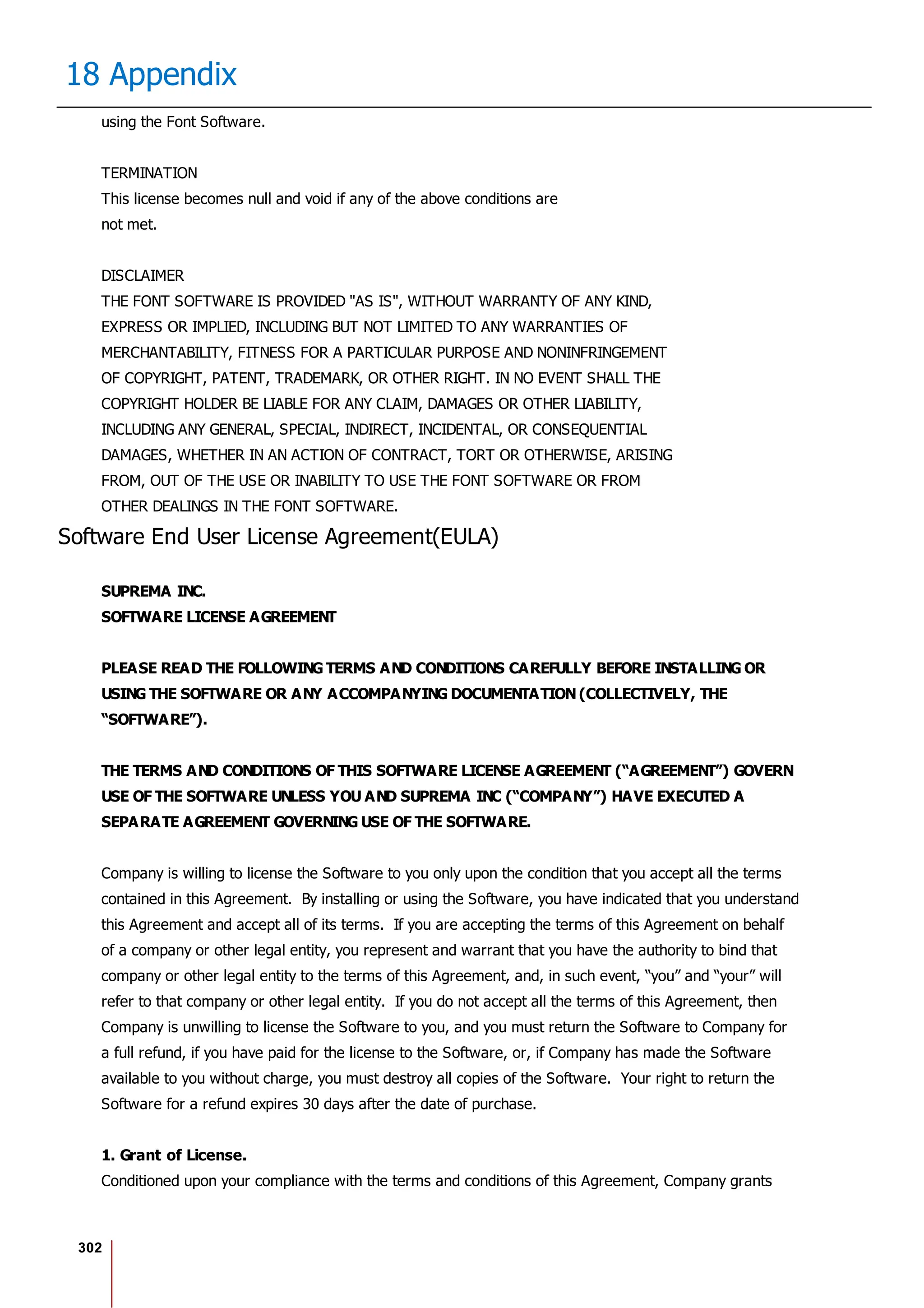 302
18 Appendix
using the Font Software.
TERMINATION
This license becomes null and void if any of the above conditions are
not met.
DISCLAIMER
THE FONT SOFTWARE IS PROVIDED "AS IS", WITHOUT WARRANTY OF ANY KIND,
EXPRESS OR IMPLIED, INCLUDING BUT NOT LIMITED TO ANY WARRANTIES OF
MERCHANTABILITY, FITNESS FOR A PARTICULAR PURPOSE AND NONINFRINGEMENT
OF COPYRIGHT, PATENT, TRADEMARK, OR OTHER RIGHT. IN NO EVENT SHALL THE
COPYRIGHT HOLDER BE LIABLE FOR ANY CLAIM, DAMAGES OR OTHER LIABILITY,
INCLUDING ANY GENERAL, SPECIAL, INDIRECT, INCIDENTAL, OR CONSEQUENTIAL
DAMAGES, WHETHER IN AN ACTION OF CONTRACT, TORT OR OTHERWISE, ARISING
FROM, OUT OF THE USE OR INABILITY TO USE THE FONT SOFTWARE OR FROM
OTHER DEALINGS IN THE FONT SOFTWARE.
Software End User License Agreement(EULA)
SUPREMA INC.
SOFTWARE LICENSE AGREEMENT
PLEASE READ THE FOLLOWING TERMS AND CONDITIONS CAREFULLY BEFORE INSTALLING OR
USING THE SOFTWARE OR ANY ACCOMPANYING DOCUMENTATION (COLLECTIVELY, THE
“SOFTWARE”).
THE TERMS AND CONDITIONS OF THIS SOFTWARE LICENSE AGREEMENT (“AGREEMENT”) GOVERN
USE OF THE SOFTWARE UNLESS YOU AND SUPREMA INC (“COMPANY”) HAVE EXECUTED A
SEPARATE AGREEMENT GOVERNING USE OF THE SOFTWARE.
Company is willing to license the Software to you only upon the condition that you accept all the terms
contained in this Agreement. By installing or using the Software, you have indicated that you understand
this Agreement and accept all of its terms. If you are accepting the terms of this Agreement on behalf
of a company or other legal entity, you represent and warrant that you have the authority to bind that
company or other legal entity to the terms of this Agreement, and, in such event, “you” and “your” will
refer to that company or other legal entity. If you do not accept all the terms of this Agreement, then
Company is unwilling to license the Software to you, and you must return the Software to Company for
a full refund, if you have paid for the license to the Software, or, if Company has made the Software
available to you without charge, you must destroy all copies of the Software. Your right to return the
Software for a refund expires 30 days after the date of purchase.
1. Grant of License.
Conditioned upon your compliance with the terms and conditions of this Agreement, Company grants
 