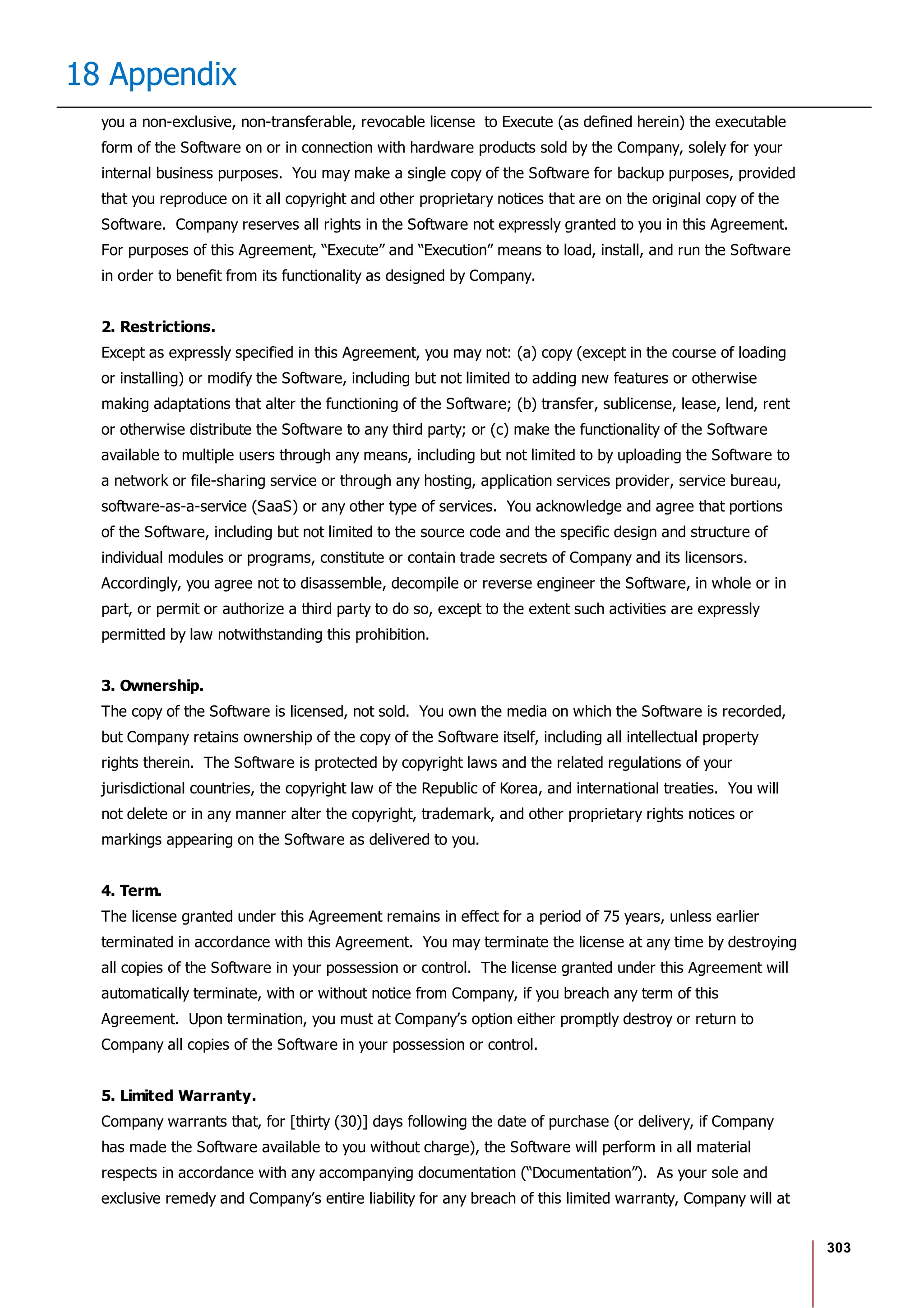 303
18 Appendix
you a non-exclusive, non-transferable, revocable license to Execute (as defined herein) the executable
form of the Software on or in connection with hardware products sold by the Company, solely for your
internal business purposes. You may make a single copy of the Software for backup purposes, provided
that you reproduce on it all copyright and other proprietary notices that are on the original copy of the
Software. Company reserves all rights in the Software not expressly granted to you in this Agreement.
For purposes of this Agreement, “Execute” and “Execution” means to load, install, and run the Software
in order to benefit from its functionality as designed by Company.
2. Restrictions.
Except as expressly specified in this Agreement, you may not: (a) copy (except in the course of loading
or installing) or modify the Software, including but not limited to adding new features or otherwise
making adaptations that alter the functioning of the Software; (b) transfer, sublicense, lease, lend, rent
or otherwise distribute the Software to any third party; or (c) make the functionality of the Software
available to multiple users through any means, including but not limited to by uploading the Software to
a network or file-sharing service or through any hosting, application services provider, service bureau,
software-as-a-service (SaaS) or any other type of services. You acknowledge and agree that portions
of the Software, including but not limited to the source code and the specific design and structure of
individual modules or programs, constitute or contain trade secrets of Company and its licensors.
Accordingly, you agree not to disassemble, decompile or reverse engineer the Software, in whole or in
part, or permit or authorize a third party to do so, except to the extent such activities are expressly
permitted by law notwithstanding this prohibition.
3. Ownership.
The copy of the Software is licensed, not sold. You own the media on which the Software is recorded,
but Company retains ownership of the copy of the Software itself, including all intellectual property
rights therein. The Software is protected by copyright laws and the related regulations of your
jurisdictional countries, the copyright law of the Republic of Korea, and international treaties. You will
not delete or in any manner alter the copyright, trademark, and other proprietary rights notices or
markings appearing on the Software as delivered to you.
4. Term.
The license granted under this Agreement remains in effect for a period of 75 years, unless earlier
terminated in accordance with this Agreement. You may terminate the license at any time by destroying
all copies of the Software in your possession or control. The license granted under this Agreement will
automatically terminate, with or without notice from Company, if you breach any term of this
Agreement. Upon termination, you must at Company’s option either promptly destroy or return to
Company all copies of the Software in your possession or control.
5. Limited Warranty.
Company warrants that, for [thirty (30)] days following the date of purchase (or delivery, if Company
has made the Software available to you without charge), the Software will perform in all material
respects in accordance with any accompanying documentation (“Documentation”). As your sole and
exclusive remedy and Company’s entire liability for any breach of this limited warranty, Company will at
 