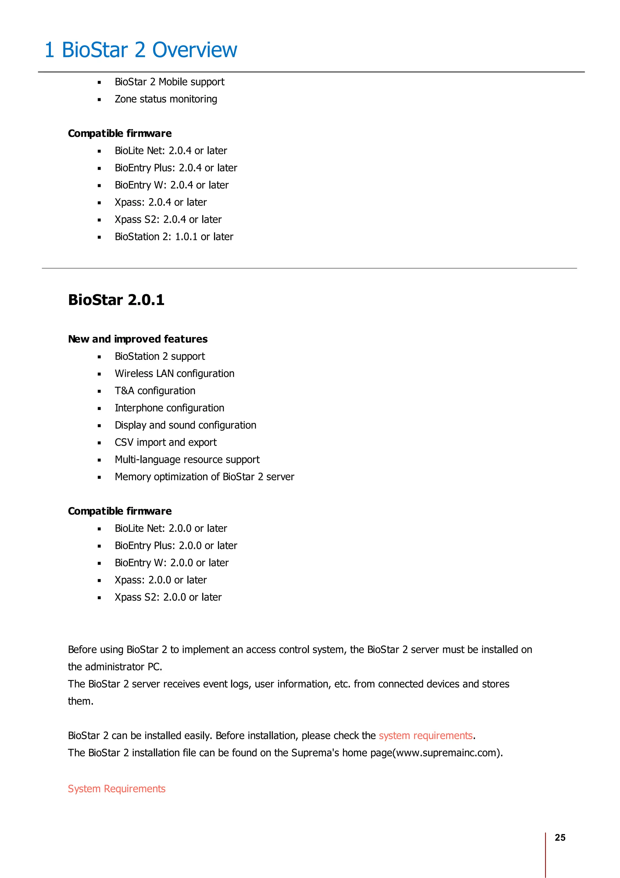 25
1 BioStar 2 Overview
BioStar 2 Mobile support
Zone status monitoring
Compatible firmware
BioLite Net: 2.0.4 or later
BioEntry Plus: 2.0.4 or later
BioEntry W: 2.0.4 or later
Xpass: 2.0.4 or later
Xpass S2: 2.0.4 or later
BioStation 2: 1.0.1 or later
BioStar 2.0.1
New and improved features
BioStation 2 support
Wireless LAN configuration
T&A configuration
Interphone configuration
Display and sound configuration
CSV import and export
Multi-language resource support
Memory optimization of BioStar 2 server
Compatible firmware
BioLite Net: 2.0.0 or later
BioEntry Plus: 2.0.0 or later
BioEntry W: 2.0.0 or later
Xpass: 2.0.0 or later
Xpass S2: 2.0.0 or later
Before using BioStar 2 to implement an access control system, the BioStar 2 server must be installed on
the administrator PC.
The BioStar 2 server receives event logs, user information, etc. from connected devices and stores
them.
BioStar 2 can be installed easily. Before installation, please check the system requirements.
The BioStar 2 installation file can be found on the Suprema's home page(www.supremainc.com).
System Requirements
 