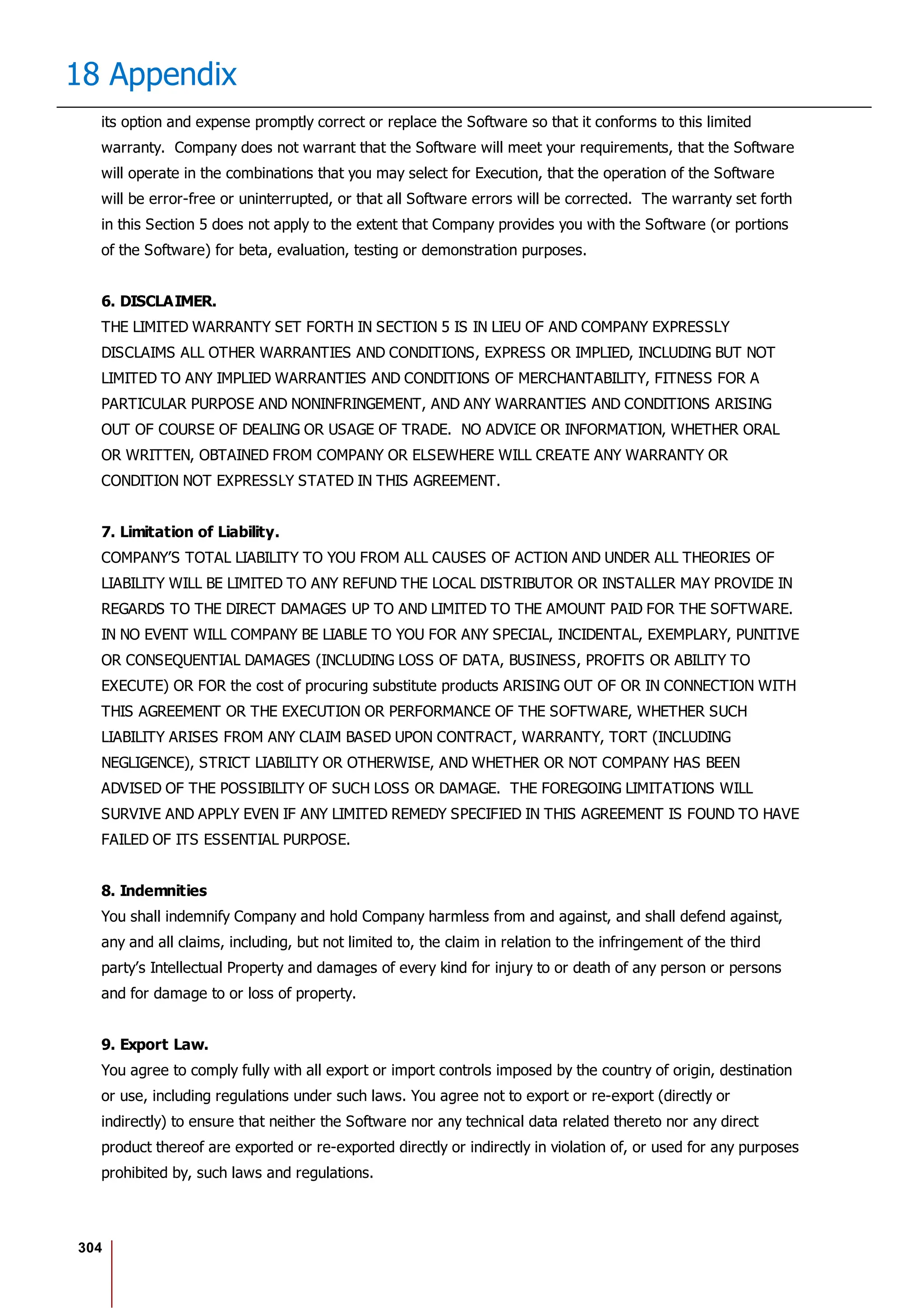 304
18 Appendix
its option and expense promptly correct or replace the Software so that it conforms to this limited
warranty. Company does not warrant that the Software will meet your requirements, that the Software
will operate in the combinations that you may select for Execution, that the operation of the Software
will be error-free or uninterrupted, or that all Software errors will be corrected. The warranty set forth
in this Section 5 does not apply to the extent that Company provides you with the Software (or portions
of the Software) for beta, evaluation, testing or demonstration purposes.
6. DISCLAIMER.
THE LIMITED WARRANTY SET FORTH IN SECTION 5 IS IN LIEU OF AND COMPANY EXPRESSLY
DISCLAIMS ALL OTHER WARRANTIES AND CONDITIONS, EXPRESS OR IMPLIED, INCLUDING BUT NOT
LIMITED TO ANY IMPLIED WARRANTIES AND CONDITIONS OF MERCHANTABILITY, FITNESS FOR A
PARTICULAR PURPOSE AND NONINFRINGEMENT, AND ANY WARRANTIES AND CONDITIONS ARISING
OUT OF COURSE OF DEALING OR USAGE OF TRADE. NO ADVICE OR INFORMATION, WHETHER ORAL
OR WRITTEN, OBTAINED FROM COMPANY OR ELSEWHERE WILL CREATE ANY WARRANTY OR
CONDITION NOT EXPRESSLY STATED IN THIS AGREEMENT.
7. Limitation of Liability.
COMPANY’S TOTAL LIABILITY TO YOU FROM ALL CAUSES OF ACTION AND UNDER ALL THEORIES OF
LIABILITY WILL BE LIMITED TO ANY REFUND THE LOCAL DISTRIBUTOR OR INSTALLER MAY PROVIDE IN
REGARDS TO THE DIRECT DAMAGES UP TO AND LIMITED TO THE AMOUNT PAID FOR THE SOFTWARE.
IN NO EVENT WILL COMPANY BE LIABLE TO YOU FOR ANY SPECIAL, INCIDENTAL, EXEMPLARY, PUNITIVE
OR CONSEQUENTIAL DAMAGES (INCLUDING LOSS OF DATA, BUSINESS, PROFITS OR ABILITY TO
EXECUTE) OR FOR the cost of procuring substitute products ARISING OUT OF OR IN CONNECTION WITH
THIS AGREEMENT OR THE EXECUTION OR PERFORMANCE OF THE SOFTWARE, WHETHER SUCH
LIABILITY ARISES FROM ANY CLAIM BASED UPON CONTRACT, WARRANTY, TORT (INCLUDING
NEGLIGENCE), STRICT LIABILITY OR OTHERWISE, AND WHETHER OR NOT COMPANY HAS BEEN
ADVISED OF THE POSSIBILITY OF SUCH LOSS OR DAMAGE. THE FOREGOING LIMITATIONS WILL
SURVIVE AND APPLY EVEN IF ANY LIMITED REMEDY SPECIFIED IN THIS AGREEMENT IS FOUND TO HAVE
FAILED OF ITS ESSENTIAL PURPOSE.
8. Indemnities
You shall indemnify Company and hold Company harmless from and against, and shall defend against,
any and all claims, including, but not limited to, the claim in relation to the infringement of the third
party’s Intellectual Property and damages of every kind for injury to or death of any person or persons
and for damage to or loss of property.
9. Export Law.
You agree to comply fully with all export or import controls imposed by the country of origin, destination
or use, including regulations under such laws. You agree not to export or re-export (directly or
indirectly) to ensure that neither the Software nor any technical data related thereto nor any direct
product thereof are exported or re-exported directly or indirectly in violation of, or used for any purposes
prohibited by, such laws and regulations.
 