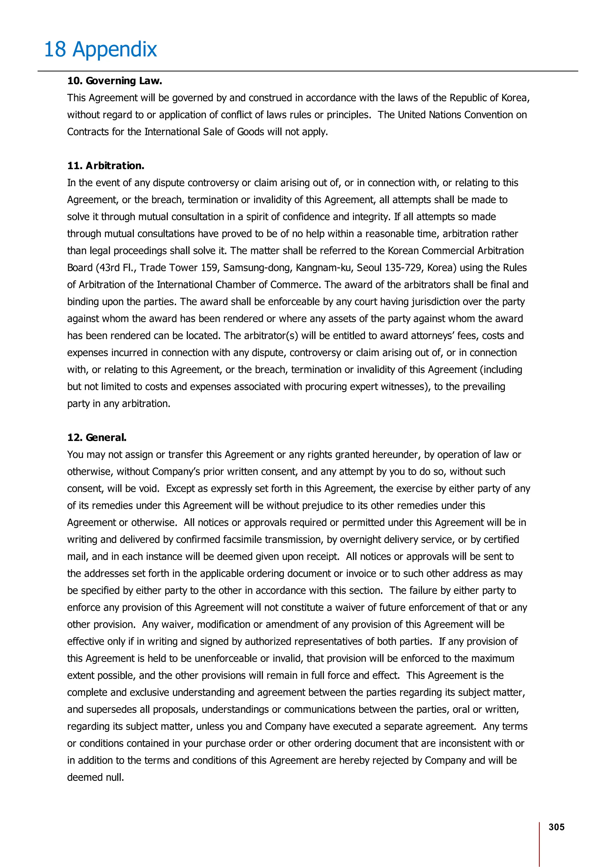 305
18 Appendix
10. Governing Law.
This Agreement will be governed by and construed in accordance with the laws of the Republic of Korea,
without regard to or application of conflict of laws rules or principles. The United Nations Convention on
Contracts for the International Sale of Goods will not apply.
11. Arbitration.
In the event of any dispute controversy or claim arising out of, or in connection with, or relating to this
Agreement, or the breach, termination or invalidity of this Agreement, all attempts shall be made to
solve it through mutual consultation in a spirit of confidence and integrity. If all attempts so made
through mutual consultations have proved to be of no help within a reasonable time, arbitration rather
than legal proceedings shall solve it. The matter shall be referred to the Korean Commercial Arbitration
Board (43rd Fl., Trade Tower 159, Samsung-dong, Kangnam-ku, Seoul 135-729, Korea) using the Rules
of Arbitration of the International Chamber of Commerce. The award of the arbitrators shall be final and
binding upon the parties. The award shall be enforceable by any court having jurisdiction over the party
against whom the award has been rendered or where any assets of the party against whom the award
has been rendered can be located. The arbitrator(s) will be entitled to award attorneys’ fees, costs and
expenses incurred in connection with any dispute, controversy or claim arising out of, or in connection
with, or relating to this Agreement, or the breach, termination or invalidity of this Agreement (including
but not limited to costs and expenses associated with procuring expert witnesses), to the prevailing
party in any arbitration.
12. General.
You may not assign or transfer this Agreement or any rights granted hereunder, by operation of law or
otherwise, without Company’s prior written consent, and any attempt by you to do so, without such
consent, will be void. Except as expressly set forth in this Agreement, the exercise by either party of any
of its remedies under this Agreement will be without prejudice to its other remedies under this
Agreement or otherwise. All notices or approvals required or permitted under this Agreement will be in
writing and delivered by confirmed facsimile transmission, by overnight delivery service, or by certified
mail, and in each instance will be deemed given upon receipt. All notices or approvals will be sent to
the addresses set forth in the applicable ordering document or invoice or to such other address as may
be specified by either party to the other in accordance with this section. The failure by either party to
enforce any provision of this Agreement will not constitute a waiver of future enforcement of that or any
other provision. Any waiver, modification or amendment of any provision of this Agreement will be
effective only if in writing and signed by authorized representatives of both parties. If any provision of
this Agreement is held to be unenforceable or invalid, that provision will be enforced to the maximum
extent possible, and the other provisions will remain in full force and effect. This Agreement is the
complete and exclusive understanding and agreement between the parties regarding its subject matter,
and supersedes all proposals, understandings or communications between the parties, oral or written,
regarding its subject matter, unless you and Company have executed a separate agreement. Any terms
or conditions contained in your purchase order or other ordering document that are inconsistent with or
in addition to the terms and conditions of this Agreement are hereby rejected by Company and will be
deemed null.
 