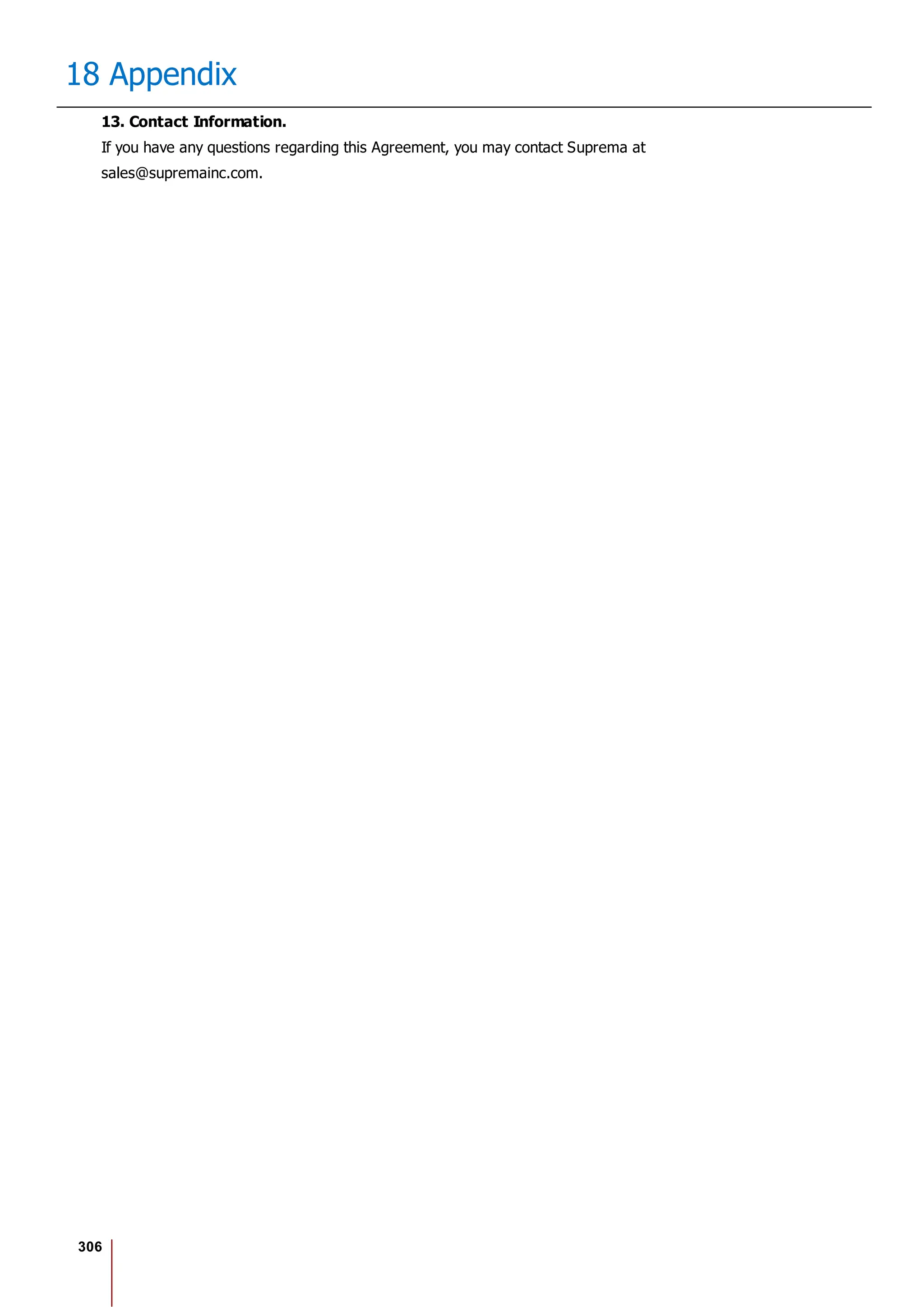 306
18 Appendix
13. Contact Information.
If you have any questions regarding this Agreement, you may contact Suprema at
sales@supremainc.com.
 