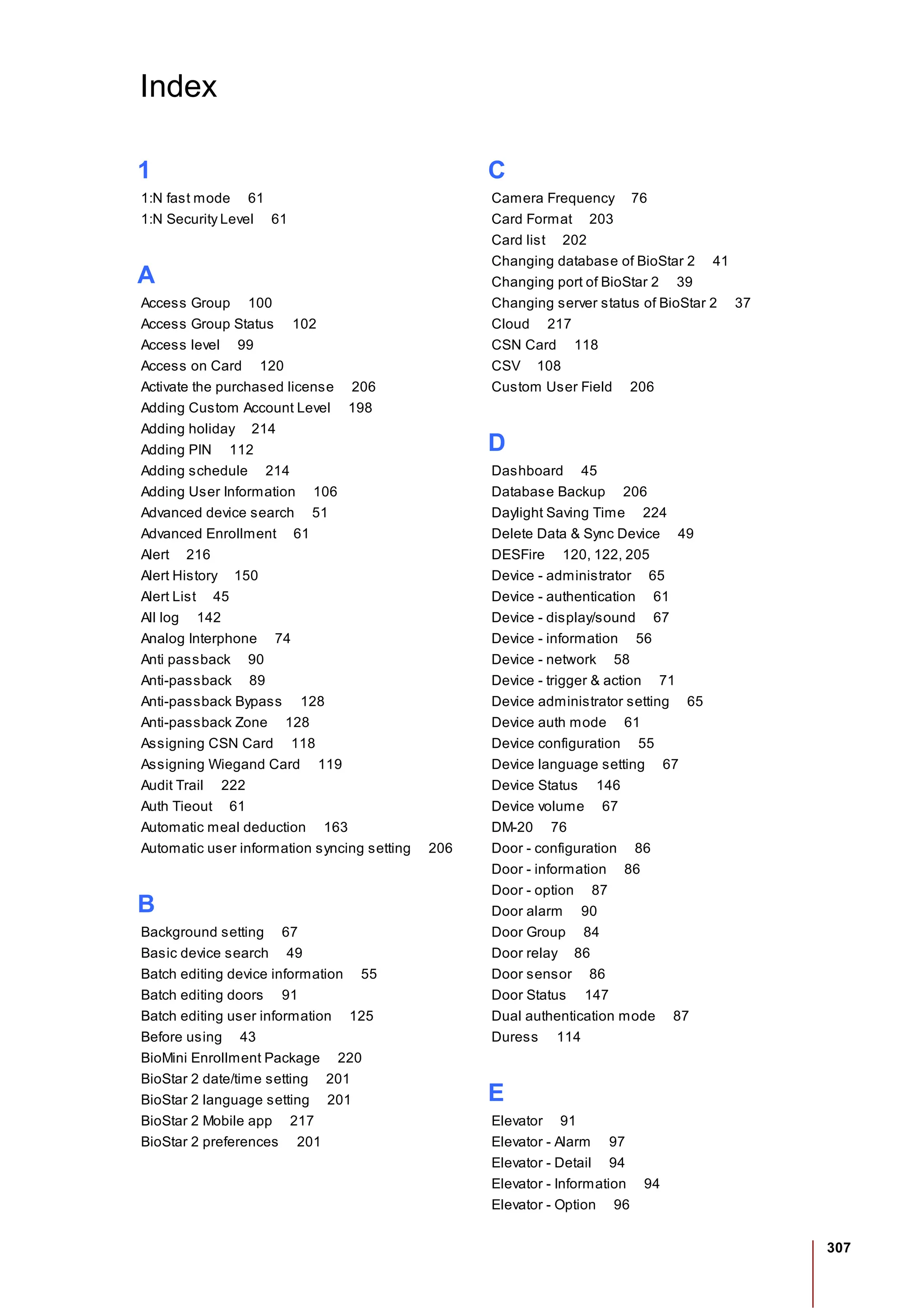307
Index
1
1:N fast mode 61
1:N Security Level 61
A
Access Group 100
Access Group Status 102
Access level 99
Access on Card 120
Activate the purchased license 206
Adding Custom Account Level 198
Adding holiday 214
Adding PIN 112
Adding schedule 214
Adding User Information 106
Advanced device search 51
Advanced Enrollment 61
Alert 216
Alert History 150
Alert List 45
All log 142
Analog Interphone 74
Anti passback 90
Anti-passback 89
Anti-passback Bypass 128
Anti-passback Zone 128
Assigning CSN Card 118
Assigning Wiegand Card 119
Audit Trail 222
Auth Tieout 61
Automatic meal deduction 163
Automatic user information syncing setting 206
B
Background setting 67
Basic device search 49
Batch editing device information 55
Batch editing doors 91
Batch editing user information 125
Before using 43
BioMini Enrollment Package 220
BioStar 2 date/time setting 201
BioStar 2 language setting 201
BioStar 2 Mobile app 217
BioStar 2 preferences 201
C
Camera Frequency 76
Card Format 203
Card list 202
Changing database of BioStar 2 41
Changing port of BioStar 2 39
Changing server status of BioStar 2 37
Cloud 217
CSN Card 118
CSV 108
Custom User Field 206
D
Dashboard 45
Database Backup 206
Daylight Saving Time 224
Delete Data & Sync Device 49
DESFire 120, 122, 205
Device - administrator 65
Device - authentication 61
Device - display/sound 67
Device - information 56
Device - network 58
Device - trigger & action 71
Device administrator setting 65
Device auth mode 61
Device configuration 55
Device language setting 67
Device Status 146
Device volume 67
DM-20 76
Door - configuration 86
Door - information 86
Door - option 87
Door alarm 90
Door Group 84
Door relay 86
Door sensor 86
Door Status 147
Dual authentication mode 87
Duress 114
E
Elevator 91
Elevator - Alarm 97
Elevator - Detail 94
Elevator - Information 94
Elevator - Option 96
 