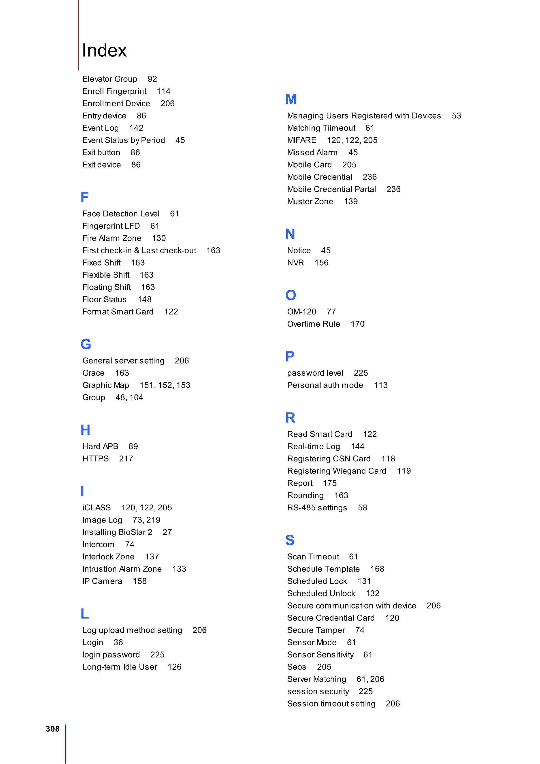 308
Index
Elevator Group 92
Enroll Fingerprint 114
Enrollment Device 206
Entry device 86
Event Log 142
Event Status by Period 45
Exit button 86
Exit device 86
F
Face Detection Level 61
Fingerprint LFD 61
Fire Alarm Zone 130
First check-in & Last check-out 163
Fixed Shift 163
Flexible Shift 163
Floating Shift 163
Floor Status 148
Format Smart Card 122
G
General server setting 206
Grace 163
Graphic Map 151, 152, 153
Group 48, 104
H
Hard APB 89
HTTPS 217
I
iCLASS 120, 122, 205
Image Log 73, 219
Installing BioStar 2 27
Intercom 74
Interlock Zone 137
Intrustion Alarm Zone 133
IP Camera 158
L
Log upload method setting 206
Login 36
login password 225
Long-term Idle User 126
M
Managing Users Registered with Devices 53
Matching Tiimeout 61
MIFARE 120, 122, 205
Missed Alarm 45
Mobile Card 205
Mobile Credential 236
Mobile Credential Partal 236
Muster Zone 139
N
Notice 45
NVR 156
O
OM-120 77
Overtime Rule 170
P
password level 225
Personal auth mode 113
R
Read Smart Card 122
Real-time Log 144
Registering CSN Card 118
Registering Wiegand Card 119
Report 175
Rounding 163
RS-485 settings 58
S
Scan Timeout 61
Schedule Template 168
Scheduled Lock 131
Scheduled Unlock 132
Secure communication with device 206
Secure Credential Card 120
Secure Tamper 74
Sensor Mode 61
Sensor Sensitivity 61
Seos 205
Server Matching 61, 206
session security 225
Session timeout setting 206
 