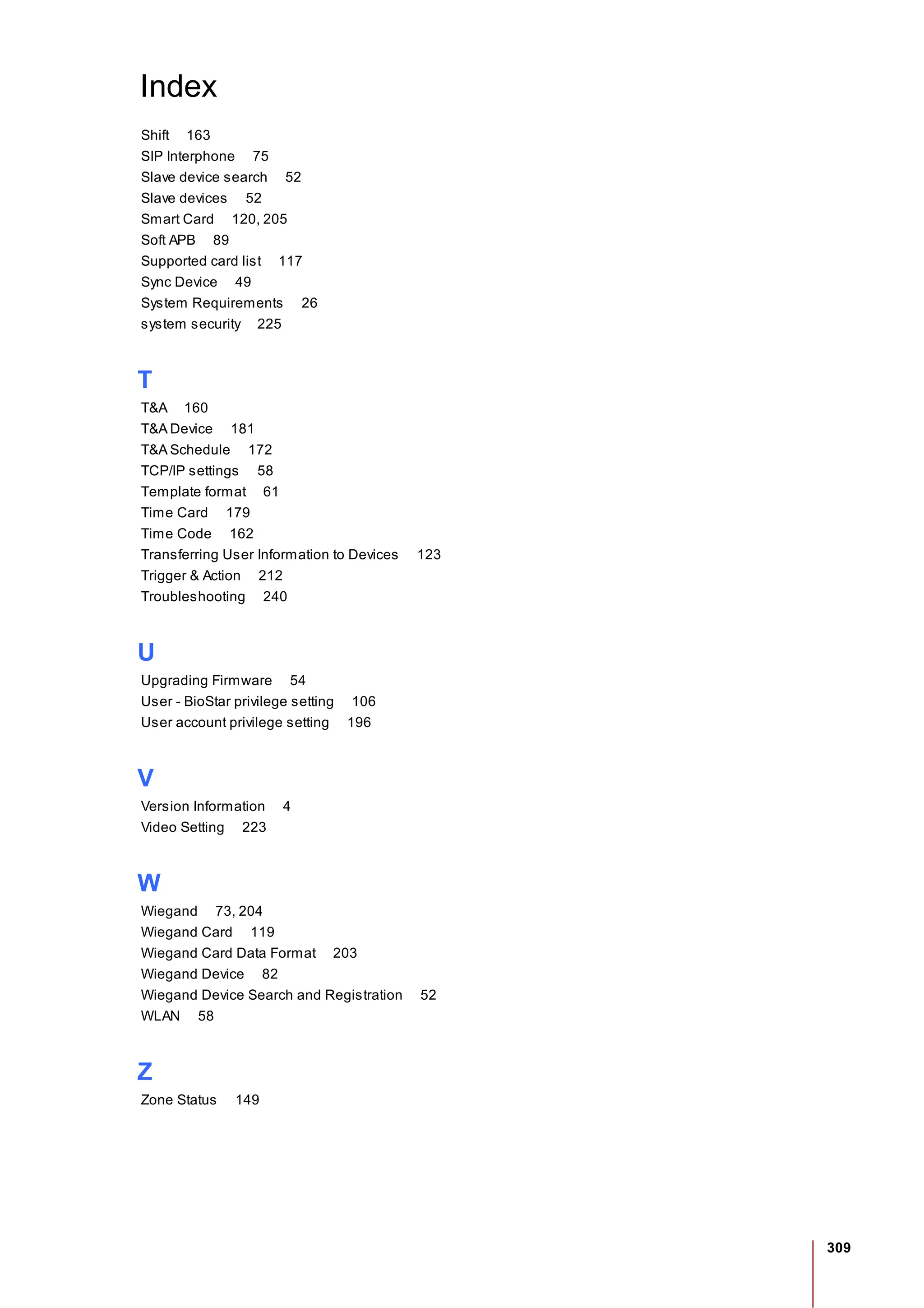 309
Index
Shift 163
SIP Interphone 75
Slave device search 52
Slave devices 52
Smart Card 120, 205
Soft APB 89
Supported card list 117
Sync Device 49
System Requirements 26
system security 225
T
T&A 160
T&A Device 181
T&A Schedule 172
TCP/IP settings 58
Template format 61
Time Card 179
Time Code 162
Transferring User Information to Devices 123
Trigger & Action 212
Troubleshooting 240
U
Upgrading Firmware 54
User - BioStar privilege setting 106
User account privilege setting 196
V
Version Information 4
Video Setting 223
W
Wiegand 73, 204
Wiegand Card 119
Wiegand Card Data Format 203
Wiegand Device 82
Wiegand Device Search and Registration 52
WLAN 58
Z
Zone Status 149
 
