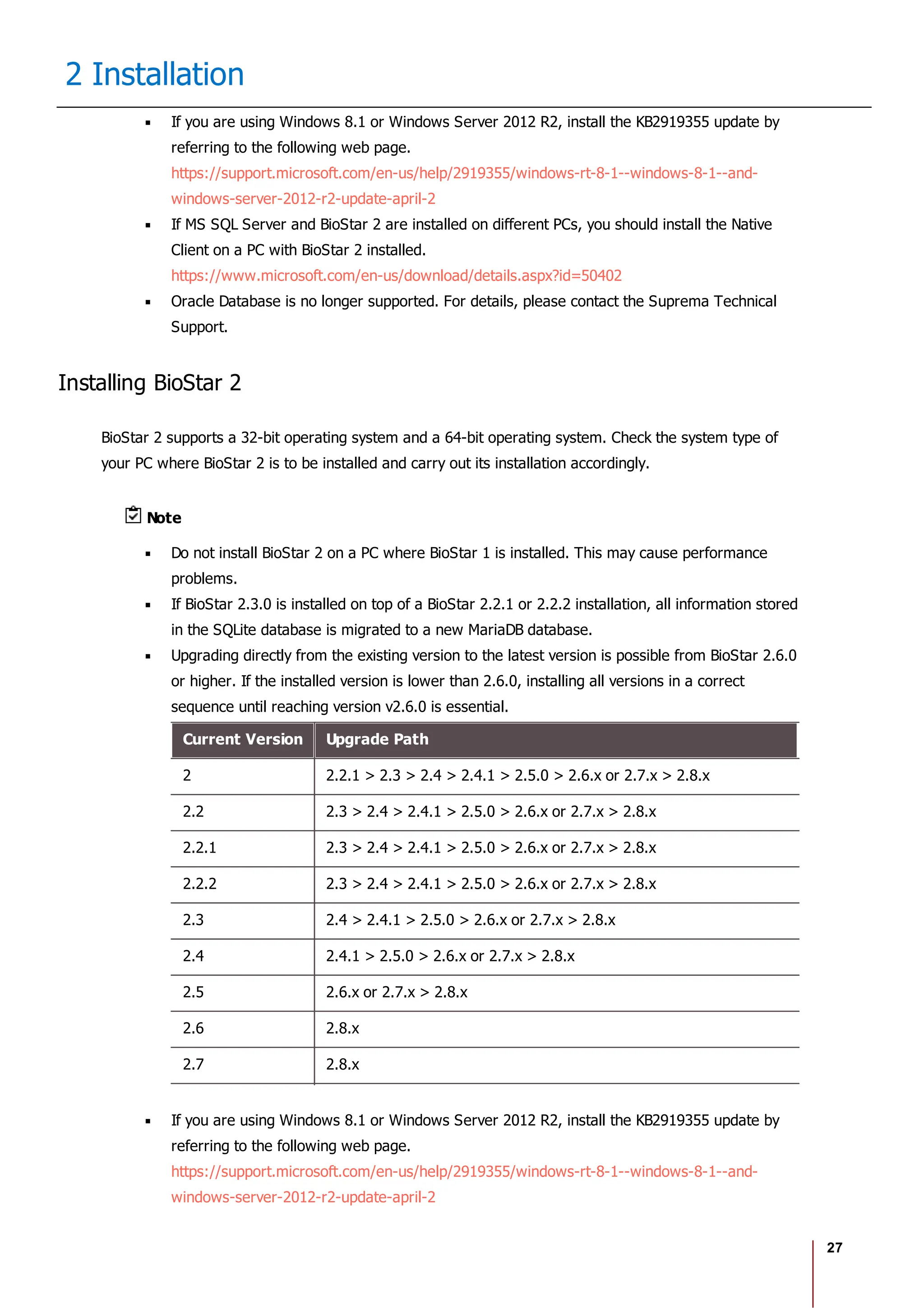 27
2 Installation
If you are using Windows 8.1 or Windows Server 2012 R2, install the KB2919355 update by
referring to the following web page.
https://support.microsoft.com/en-us/help/2919355/windows-rt-8-1--windows-8-1--and-
windows-server-2012-r2-update-april-2
If MS SQL Server and BioStar 2 are installed on different PCs, you should install the Native
Client on a PC with BioStar 2 installed.
https://www.microsoft.com/en-us/download/details.aspx?id=50402
Oracle Database is no longer supported. For details, please contact the Suprema Technical
Support.
Installing BioStar 2
BioStar 2 supports a 32-bit operating system and a 64-bit operating system. Check the system type of
your PC where BioStar 2 is to be installed and carry out its installation accordingly.
Note
Do not install BioStar 2 on a PC where BioStar 1 is installed. This may cause performance
problems.
If BioStar 2.3.0 is installed on top of a BioStar 2.2.1 or 2.2.2 installation, all information stored
in the SQLite database is migrated to a new MariaDB database.
Upgrading directly from the existing version to the latest version is possible from BioStar 2.6.0
or higher. If the installed version is lower than 2.6.0, installing all versions in a correct
sequence until reaching version v2.6.0 is essential.
Current Version Upgrade Path
2 2.2.1 > 2.3 > 2.4 > 2.4.1 > 2.5.0 > 2.6.x or 2.7.x > 2.8.x
2.2 2.3 > 2.4 > 2.4.1 > 2.5.0 > 2.6.x or 2.7.x > 2.8.x
2.2.1 2.3 > 2.4 > 2.4.1 > 2.5.0 > 2.6.x or 2.7.x > 2.8.x
2.2.2 2.3 > 2.4 > 2.4.1 > 2.5.0 > 2.6.x or 2.7.x > 2.8.x
2.3 2.4 > 2.4.1 > 2.5.0 > 2.6.x or 2.7.x > 2.8.x
2.4 2.4.1 > 2.5.0 > 2.6.x or 2.7.x > 2.8.x
2.5 2.6.x or 2.7.x > 2.8.x
2.6 2.8.x
2.7 2.8.x
If you are using Windows 8.1 or Windows Server 2012 R2, install the KB2919355 update by
referring to the following web page.
https://support.microsoft.com/en-us/help/2919355/windows-rt-8-1--windows-8-1--and-
windows-server-2012-r2-update-april-2
 