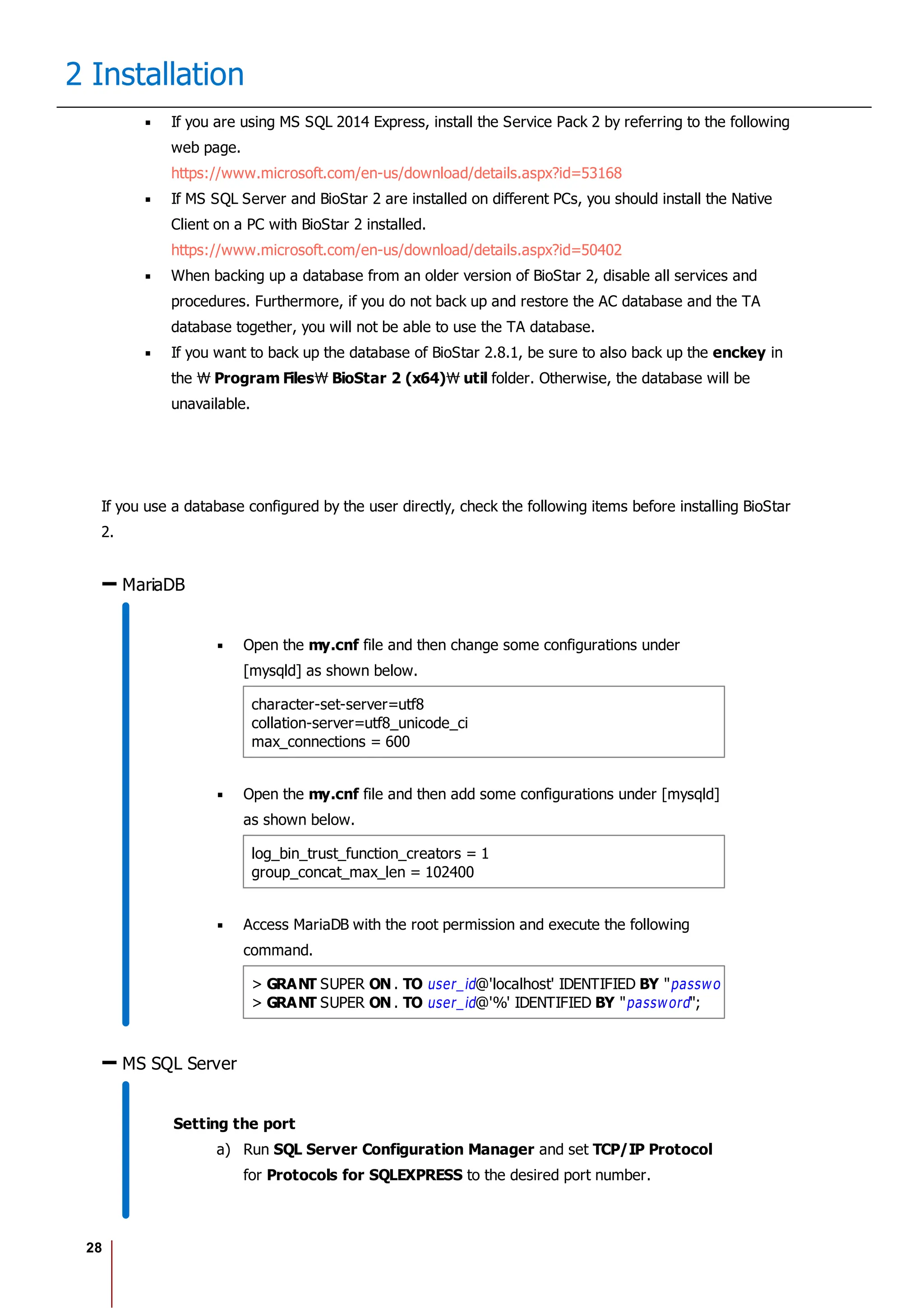 28
2 Installation
If you are using MS SQL 2014 Express, install the Service Pack 2 by referring to the following
web page.
https://www.microsoft.com/en-us/download/details.aspx?id=53168
If MS SQL Server and BioStar 2 are installed on different PCs, you should install the Native
Client on a PC with BioStar 2 installed.
https://www.microsoft.com/en-us/download/details.aspx?id=50402
When backing up a database from an older version of BioStar 2, disable all services and
procedures. Furthermore, if you do not back up and restore the AC database and the TA
database together, you will not be able to use the TA database.
If you want to back up the database of BioStar 2.8.1, be sure to also back up the enckey in
the Program Files BioStar 2 (x64) util folder. Otherwise, the database will be
unavailable.
If you use a database configured by the user directly, check the following items before installing BioStar
2.
MariaDB
Open the my.cnf file and then change some configurations under
[mysqld] as shown below.
character-set-server=utf8
collation-server=utf8_unicode_ci
max_connections = 600
Open the my.cnf file and then add some configurations under [mysqld]
as shown below.
log_bin_trust_function_creators = 1
group_concat_max_len = 102400
Access MariaDB with the root permission and execute the following
command.
> GRANT SUPER ON . TO user_id@'localhost' IDENTIFIED BY "password";
> GRANT SUPER ON . TO user_id@'%' IDENTIFIED BY "password";
MS SQL Server
Setting the port
a) Run SQL Server Configuration Manager and set TCP/IP Protocol
for Protocols for SQLEXPRESS to the desired port number.
 