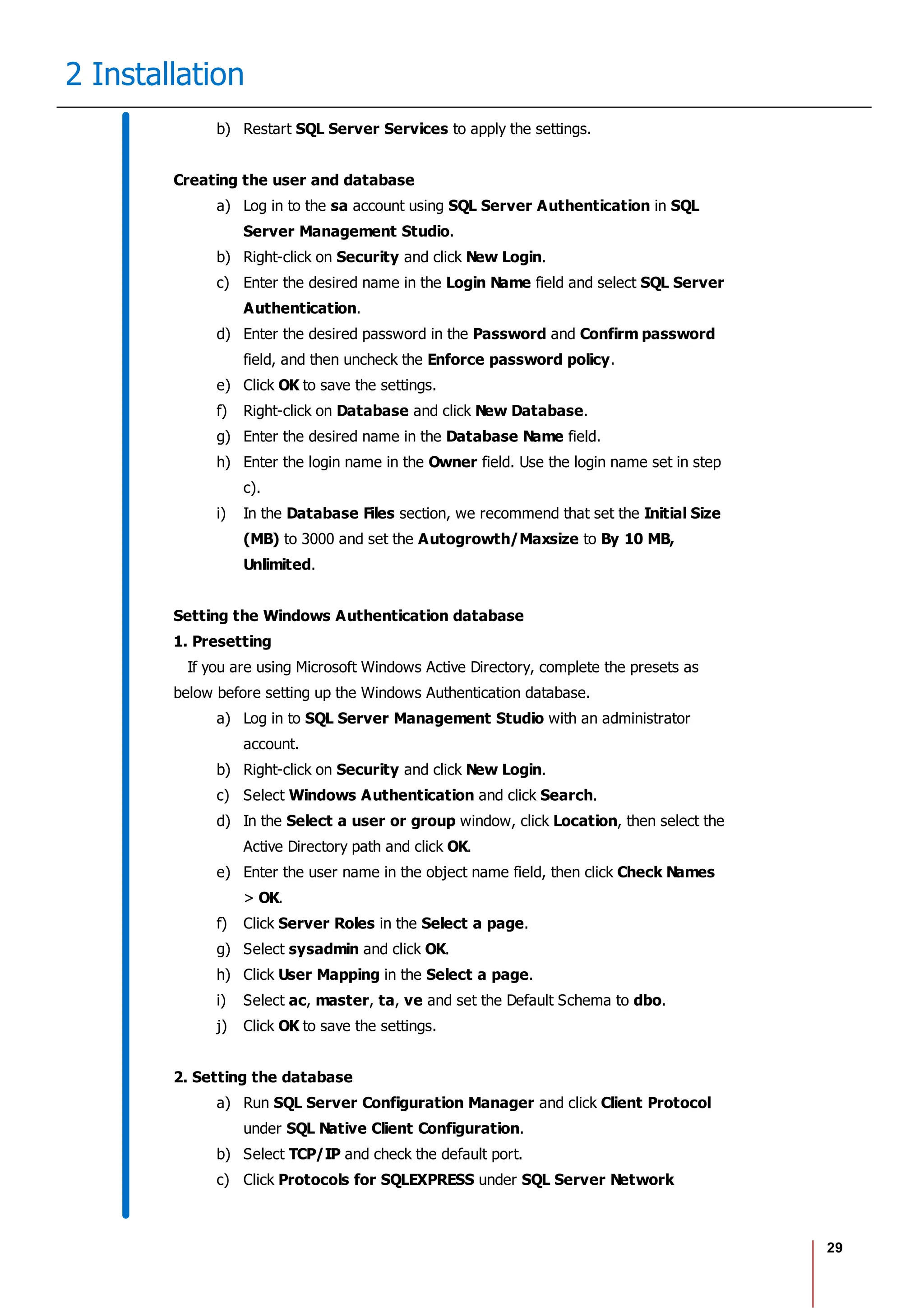 29
2 Installation
b) Restart SQL Server Services to apply the settings.
Creating the user and database
a) Log in to the sa account using SQL Server Authentication in SQL
Server Management Studio.
b) Right-click on Security and click New Login.
c) Enter the desired name in the Login Name field and select SQL Server
Authentication.
d) Enter the desired password in the Password and Confirm password
field, and then uncheck the Enforce password policy.
e) Click OK to save the settings.
f) Right-click on Database and click New Database.
g) Enter the desired name in the Database Name field.
h) Enter the login name in the Owner field. Use the login name set in step
c).
i) In the Database Files section, we recommend that set the Initial Size
(MB) to 3000 and set the Autogrowth/Maxsize to By 10 MB,
Unlimited.
Setting the Windows Authentication database
1. Presetting
If you are using Microsoft Windows Active Directory, complete the presets as
below before setting up the Windows Authentication database.
a) Log in to SQL Server Management Studio with an administrator
account.
b) Right-click on Security and click New Login.
c) Select Windows Authentication and click Search.
d) In the Select a user or group window, click Location, then select the
Active Directory path and click OK.
e) Enter the user name in the object name field, then click Check Names
> OK.
f) Click Server Roles in the Select a page.
g) Select sysadmin and click OK.
h) Click User Mapping in the Select a page.
i) Select ac, master, ta, ve and set the Default Schema to dbo.
j) Click OK to save the settings.
2. Setting the database
a) Run SQL Server Configuration Manager and click Client Protocol
under SQL Native Client Configuration.
b) Select TCP/IP and check the default port.
c) Click Protocols for SQLEXPRESS under SQL Server Network
 