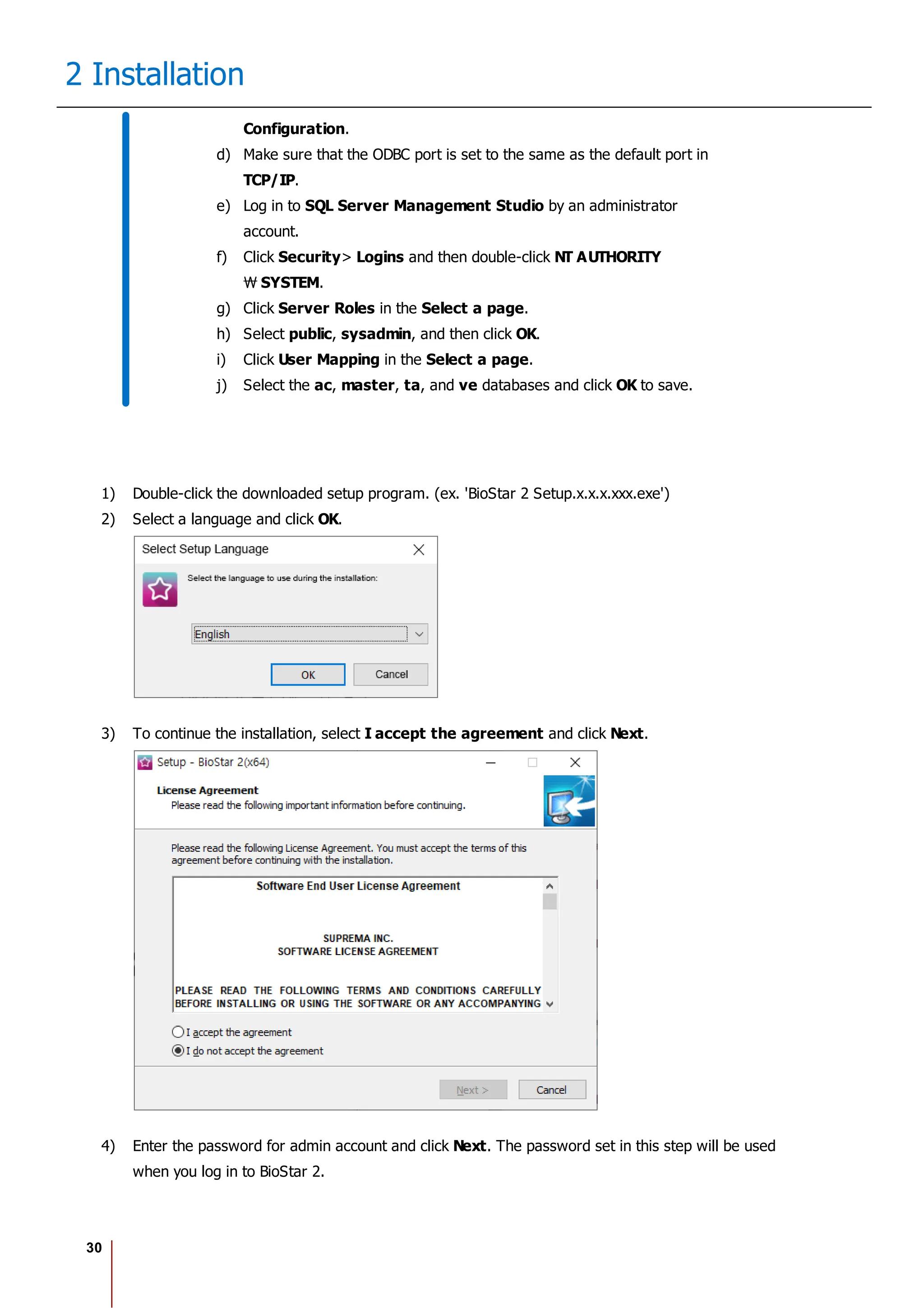 30
2 Installation
Configuration.
d) Make sure that the ODBC port is set to the same as the default port in
TCP/IP.
e) Log in to SQL Server Management Studio by an administrator
account.
f) Click Security> Logins and then double-click NT AUTHORITY
SYSTEM.
g) Click Server Roles in the Select a page.
h) Select public, sysadmin, and then click OK.
i) Click User Mapping in the Select a page.
j) Select the ac, master, ta, and ve databases and click OK to save.
1) Double-click the downloaded setup program. (ex. 'BioStar 2 Setup.x.x.x.xxx.exe')
2) Select a language and click OK.
3) To continue the installation, select I accept the agreement and click Next.
4) Enter the password for admin account and click Next. The password set in this step will be used
when you log in to BioStar 2.
 