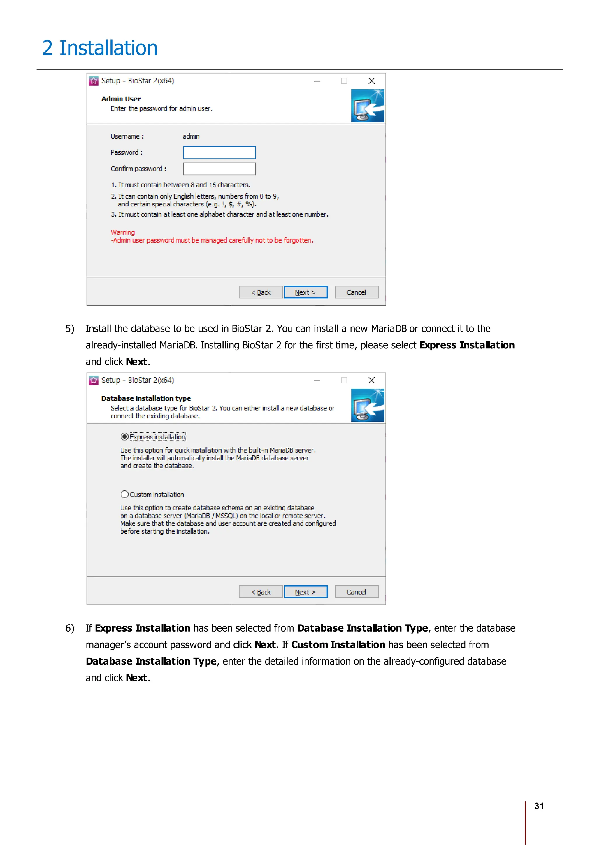 31
2 Installation
5) Install the database to be used in BioStar 2. You can install a new MariaDB or connect it to the
already-installed MariaDB. Installing BioStar 2 for the first time, please select Express Installation
and click Next.
6) If Express Installation has been selected from Database Installation Type, enter the database
manager’s account password and click Next. If Custom Installation has been selected from
Database Installation Type, enter the detailed information on the already-configured database
and click Next.
 
